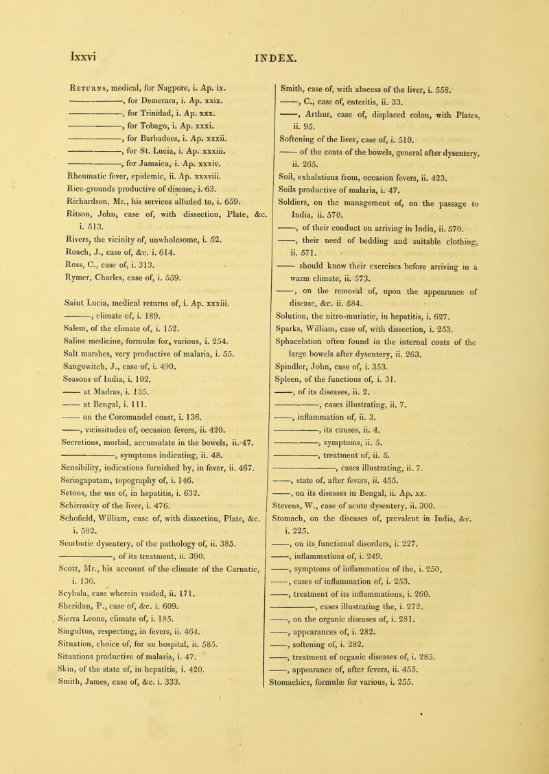 Ixxyi Returns, medical, for Nagpore, i. Ap. ix. , for Demerara, i. Ap. xxix. , for Trinidad, i. Ap. xxx. ■ ■ , for Tobago, i. Ap. xxxi. , for Barbadoes, i. Ap. xxxii. , for St. Lucia, i. Ap. xxxiii. ^ , for Jamaica, i. Ap. xxxiv. Rheumatic fever, epidemic, ii. Ap. xxxviii. Rice-grounds productive of disease, i. 63. Richardson, Mr., his services alluded to, i. 659. Ritson, John, case of, with dissection, Plate, &c. i. 513. Rivers^ the vicinity of, unwholesome, i. 52. Roach, J., case of, &c. i. 614. Ross, C, case of, i. 313. Rymer, Charles, case of, i. 559. Saint Lucia, medical returns of, i. Ap. xxxiii, , climate of, i. 189. Salem, of the climate of, i. 152. Saline medicine, formulae for, various, i. 254. Salt marshes, very productive of malaria, i. 55. Sangowitch, J., case of, i. 490. Seasons of India, i. 102. at Madras, i. 135. at Bengal, i. 111. on the Coromandel coast, i. 136. , vicissitudes of, occasion fevers, ii. 420. Secretions, morbid, accumulate in the bowels, ii. 47. , symptoms indicating, ii. 48. Sensibility, indications furnished by, in fever, ii. 467. Seringapatam, topography of, i. 146. Setons, the use of, in hepatitis, i. 632. Schirrosity of the liver, i. 476. Schofield, William, case of, with dissection, Plate, &c. i. 502. Scorbutic dysentery, of the pathology of, ii. 385. , of its treatment, ii. 390. Scott, Mr., his account of the climate of the Carnatic, i. 136. Scybala, case wherein voided, ii. 171. Sheridan, P., case of, &c. i. 609. Sierra Leone, climate of, i. 185. Singultus, respecting, in fevers, ii. 464. Situation, choice of, for an hospital, ii. 585. Situations productive of malaria, i. 47. Skin, of the state of, in hepatitis, i. 420. Smith, James, case of, &c. i. 333. Smith, case of, with abscess of the liver, i. 558. , C, case of, enteritis, ii. 33. , Arthur, case of, displaced colon, with Plates, ii. 95. Softening of the liver, case of, i. 510. of the coats of the bowels, general after dysentery, ii. 265. Soil, exhalations from, occasion fevers, ii. 423. Soils productive of malaria, i. 47. Soldiers, on the management of, on the passage to India, ii. 570. , of their conduct on arriving in India, ii. 570. , their need of bedding and suitable clothing, ii. 571. should know their exercises before arriving in a warm climate, ii. 573. , on the removal of, upon the appearance of disease, &c. ii. 584. Solution, the nitro-muriatic, in hepatitis, i. 627. Sparks, William, case of, with dissection, i. 253. Sphacelation often found in the internal coats of the large bowels after dysentery, ii. 263. Spindler, John, case of, i. 353. Spleen, of the functions of, i. 31. , of its diseases, ii. 2. , cases illustrating, ii. 7. • , inflammation of, ii. 3. , its causes, ii. 4. , symptoms, ii. 5. , treatment of, ii. 5, ■ , cases illustrating, ii. 7. —, state of, after fevers, ii. 455. , on its diseases in Bengal, ii. Ap. xx. Stevens, W., case of acute dysentery, ii. 300. Stomach, on the diseases of, prevalent in India, &c. i. 225. , on its functional disorders, i. 227. , inflammations of, i. 249. , symptoms of inflammation of the, i. 250. , cases of inflammation of, i. 253. ' , treatment of its inflammations, i. 260. ■, cases illustrating the, i. 272. , on the organic diseases of, i. 281. , appearances of, i. 282. , softening of, i. 282. , treatment of organic diseases of, i. 285. , appearance of, after fevers, ii. 455. Stomachics, formulae for various, i. 255.