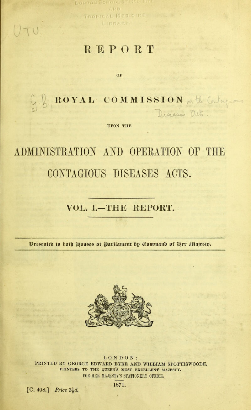 REPORT OF ROYAL COMMISSION CX.tfe UPON THE ADMINISTRATION AND OPERATION OF THE CONTAGIOUS DISEASES ACTS. VOL. I.—TBE REPORT. Ure0entctr to hoti) l^oueje of l^arliameitt tiy (Srommana of ?^er MmMi)* LONDON: PRINTED BY GEORGE EDWARD EYRE AND WILLIAM SPOTTISWOODE, PRINTERS TO THE QUEEn's MOST EXCELLENT MAJESTY. FOR HER MAJESTY'S STATIONERY OFFICE. 1871. [C. 408.] Price d^d.