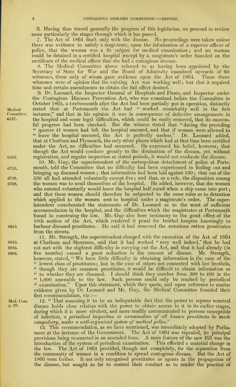 6. Having thus traced generally the progress of this legislation, we proceed to review more particularly the stages through which it has passed. 7. The Act of 1864 dealt only with the disease. No proceedings were taken unless there was evidence to satisfy a magistrate, upon the information of a superior officer of police, that the woman was a fit subject for medical examination ; and no woman could be detained in a certified hospital except by a magistrate's order founded on the certificate of the medical officer that she had a conta2;ious disease. 8. The Medical Committee above referred to as having been appointed by the Secretary of State for Why and the Board of Admiralty examined upwards of 60 witnesses, three only of whom gave evidence upon the Act of 1864. These three witnesses were of opinion that the existing Act was working well; but that it required time and certain amendments to obtain the full effect desired. 9. Dr. Leonard, the Inspector General of Hospitals and Fleets, and Inspector under the Contagious Diseases Prevention Act, who was examined before the Committee in October 1865, a twelvemonth after the Act had been partially put in operation, distinctly Medical stated that at Portsmouth the Act had  worked remarkably well in the first Committee, instance, and that in his opinion it was in consequence of defective arrangements in 6547. the hospital and some legal difficulties, which could be easily removed, that its success- ful progress had been checked. But the witness stated that  during the preceding quarter 41 women had left the hospital uncured, and that if women were allowed to  leave the hospital uncured, the Act is perfectly useless. Dr. Leonard added, that at Chatham and Plymouth, the only other places which had at that time been certified under the Act, no difficulties had occurred. He expressed his belief, however, that though the Act would conduce greatly to the diminution of the disease, yet without 6562. registration, and regular inspection at stated periods, it would not eradicate the disease. 10. Mr. Guy, the superintendent of the metropolitan detachment of police at Ports- 6755. mouth, told the Committee that no difficulty had been experienced in finding out and bringing up diseased women ; that information had been laid against 530 ; that out of the 6758. 530 all had attended voluntarily except five; and that, as a rule, the disposition among 6768. the women was to avail themselves of the hospital. He added, however, that the women who entered voluntarily would leave the hospital half cured when a ship came into port; and that these women should therefore be subjected to the same rules as to detention which applied to the women sent to hospital under a magistrate's order. The super- intendent corroborated the statements of Dr. Leonard as to the want of sufficient accommodation in the hospital, and the difficulties which the magistrates at Portsmouth found in construing the law. Mr, Guy also bore testimony to the good effect of the 18th section of the Act, which rendered it penal for brothel keepers knowingly to 6813. harbour diseased prostitutes. He said it had removed the notorious rotten prostitutes from the streets. 11. Mr. Strength, the superintendent charged with the execution of the Act of 1864 6855. at Chatham and Sheerness, said that it had worked  very well indeed, that he had 6916. not met with the slightest difficulty in carrying out the Act, and that it had already (in 6904. five months) caused a great reduction in the amount of disease. Mr. Strength, however, stated,  We have little difficulty in obtaining information in the case of the  lowest class of prostitutes; but in the case of others not connected with lovv' brothels,  though they are common prostitutes, it would be difficult to obtain information as  to Avhether they are diseased. I should think they number from 300 to 400 in the  1,000 amenable to the law. Such persons could only be reached by periodical  examination. Upon this statement, which they quote, and upon reference to similar evidence given by Dr. Leonard and Mr. Guy, the Medical Committee founded their first recommendation, viz :— Med. Com. 12.  That assuming it to be an indisputable fact that the power to repress venereal p. 29. disease holds close relation with the power to obtain access to it in its earlier stages, during which it is more virulent, and more readily communicated to persons susceptible of infection, a periodical inspection or examination of all known prostitutes be made compulsory, under a well-organized system of medical policer 13. This recommendation, as we have mentioned, was immediately adopted by Parlia- ment at the instance of the Ciovernment. The Act of 1864 was repealed, its principal provisions being re-enacted in an amended form. A main feature of the new Bill was the introduction of the system of periodical examination. This effected a material change in the law. The Act of 1864 provided, though not completely, for the separation from the community of women in a condition to spread contagious disease. But the Act of 1866 went farther. It not only recognised prostitutes as agents in the propagation of the disease, but sought so far to control their conduct as to render the practice of