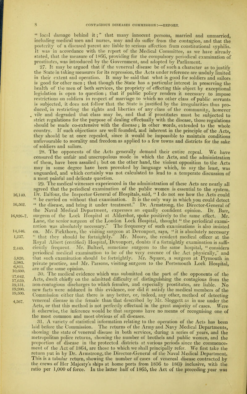  local damage behind it; that many innocent persons, married and mimarried, inchiding medical men and nurses, may and do suffer from the contagion, and that the posterity of a diseased parent are liable to serious affection from constitutional syphilis, it was in accordance with the report of the Medical Committee, as we have already stated, that the measure of 1866, providing for the compulsory periodical examination of prostitutes, was introduced by the Government, and adopted by Parliament. 27. It may be argued that if the venereal disease be of such a character as to justify the State in taking measures for its repression, the Acts under reference are miduly limited in their extent and operation. It may be said that what is good for soldiers and sailors is good for other men ; that though the State has a particular interest in preserving the health of the men of both services, the propriety of effecting this object by exceptional legislation is open to question ; that if public policy renders it necessary to impose restrictions on soldiers in respect of marriage to Avhich no other class of public servants is subjected, it does not follow that the State is justified by the irregularities thus pro- duced, in restricting the rights and liberties of any class of the community, however , vile and degraded that class may be, and that if prostitutes must be subjected to strict regulations for the purpose of dealing effectually with the disease, those regulations should be made co-extensive with the disease ; in other words, extended to the whole country. If such objections are well founded, and inherent in the principle of the Acts, they should be at once repealed, since it would be impossible to maintain conditions unfavourable to morality and freedom as applied to a few towns and districts for the sake of soldiers and sailors, 28. The opponents of the Acts generally demand their entire repeal. We have censured the unfair and unscrupulous mode in which the Acts, and the administration of them, have been assailed ; but on the other hand, the violent opposition to the Acts may in some degree have been provoked by language which, to say the least, was unguarded, and which certainly was not calculated to lead to a temperate discussion of a most painful and dehcate question. 29. The medical witnesses experienced in the administration of these Acts are nearly all jigreed that the periodical examination of the public women is essential to the system. 16,140. 1^1. Balfour, the Inspector General of Hospitals, said,  I do not see how the Acts could  be carried on w-ithout that examination. It is the only way in which you could detect 16,562.  the disease, and bring it under treatment. Dr. Armstrong, the Director-General of the Naval Medical Department, expresses an equally confident opinion. Dr. Barr, 16,826-7. surgeon of the Lock Hospital at Aldershot, spoke positively to the same effect. Mr. Lane, tiie senior surgeon of the London Lock Hospital, thought  the periodical exami- nation was absolutely necessary. The frequency of such examinations is also insisted 14,546, on. Mr. Pickthorn, the visiting surgeon at Devonport, says, it is absolutely necessary 1,237,  that they should be fortnightly. Mr. Moore, the resident medical officer at the Royal Albert (certified) Hospital, Devonport, doubts if a fortnightly examination is suffi- 2,449. cienlly frequent. Mr. Bulteel, sometime surgeon to the same hospital, considers periodical medical examination lo be of the very essence of the Act physically, and 5,820. that such examination should be fortnightly. Mr. Square, a surgeon at Plymouth in 5,983. private practice, and Mr. Parsons, visiting surgeon to the Portsmouth Lock Hospital, 10'600 '^ of the same opinion. 1^ 645' ^^^^ medical evidence which was submitted on the part of the opponents of the n'esg. Acts, dwelt chiefly on the admitted difficulty of distinguishing the contagious from the 19,131, non-contagious discharges to which females, and especially prostitutes, are liable. No 19,200. j;iew facts were adduced in this evidence, nor did it satisfy the medical members of the 19,500. Commission either that there is any better, or, indeed, any other, method of detecting 4 367, venereal disease in the female than that described by Mr, Sloggett as in use under the Acts, or that this method is not perfectly effectual in the great majority of cases. Were it otherwise, the inference would be that surgeons have no means of recognising one of the most common and most obvious of all diseases. 31. A variety of statistical information relating to the operation of the Acts has been laid before the Commission. The returns of the Army and Navy Medical Departments, showing the state of venereal disease in both services, during a series of years, and the metropolitan police returns, showing the number of brothels and public women, and the proportion of disease in the protected districts at various periods since the commence- ment of the Act of 1864, are those to which we shall principally refer. We first take the return put in by Dr. Armstrong, the Director-General of tlie Naval Medical Department. TJ]is is a tabular return, showing the number of cases of venereal disease contracted by the crews of Her Majesty's ships at home ports from 1856 to 1869 inclusive, with the ratio per 1,000 of force. In the latter half of 1865, the Act of the preceding year was «