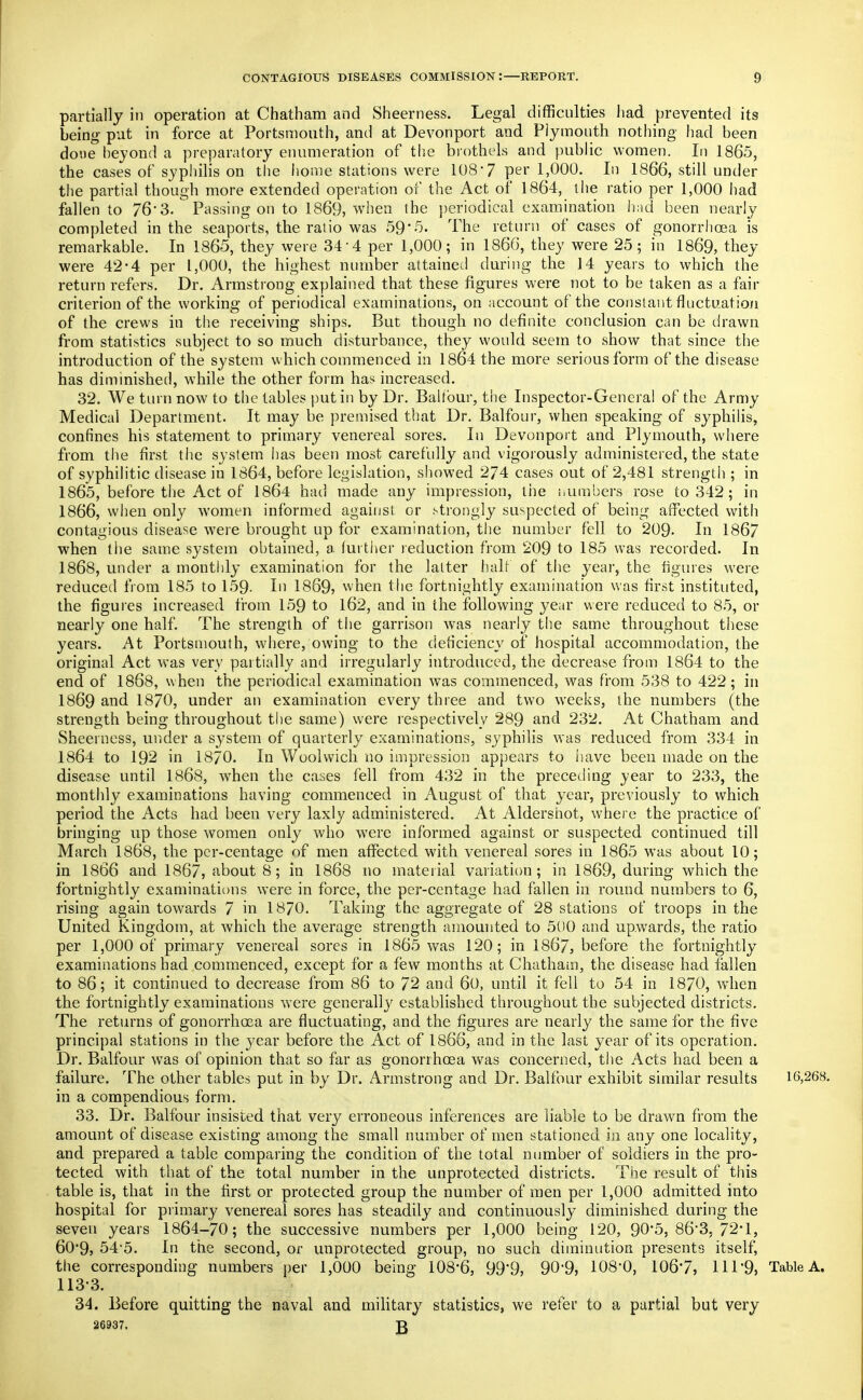partially in operation at Chatham and Sheerness. Legal difficulties had. prevented its being- put in force at Portsmouth, and at Devonport and Plymouth nothing had been done heyond a preparatory enumeration of the brothels and public women. In 1865, the cases of syphilis on the home stations were 108-7 per 1,000. In 1866, still under the partial though more extended operation of the Act of 1864, the ratio per 1,000 had fallen to 76'3. Passing on to 1869, when the ])eriodical examination had been nearly completed in the seaports, the ratio was 59-5. The return of cases of gonorrhoea is remarkable. In 1865, they were 34-4 per 1,000; in 186G, they were 25; in 1869, they were 42-4 per 1,000, the highest number attained during the 14 years to which the return refers. Dr. Armstrong explained that these figures were not to be taken as a fair criterion of the working of periodical examinations, on account of the constant fluctuation of the crews in the receiving ships. But though no definite conclusion can be drawn from statistics subject to so much disturbance, they would seem to show that since the introduction of the system which commenced in 1864 the more serious form of the disease has diminished, while the other form has increased. 32. We turn now to the tables i)utin by Dr. Balfour, the Inspector-Genera! of the Army Medical Department. It may be premised that Dr. Balfour, when speaking of syphilis, confines his statement to primary venereal sores. In Devonport and Plymouth, where from the first the system has been most carefully and vigorously administered, the state of syphilitic disease in 1864, before legislation, showed 274 cases out of 2,481 strength ; in 1865, before the Act of 1864 had made any impression, tiie i.umbers rose to 342; in 1866, when only women informed against or f-trongly suspected of being affected wnth contagious disease were brought up for examination, the number fell to 209. In 1867 when the same system obtained, a further reduction from 209 to 185 was recorded. In 1868, under a monthly examination for the latter half of the year, the figures were reduced from 185 to 159- In 1869? when the fortnightly examination was first instituted, the figures increased from 159 to l62, and in the following year were reduced to 85, or nearly one half. The strength of the garrison was nearly the same throughout these years. At Portsmouth, where, owing to the deficiency of hospital accommodation, the original Act was very partially and irregularly introduced, the decrease from 1864 to the end of 1868, when the periodical examination was commenced, was from 538 to 422; in 1869 and 1870, under an examination every three and two weeks, the numbers (the strength being throughout the same) were respectively 289 and 232. At Chatham and Sheerness, under a system of quarterly examinations, syphilis was reduced from 334 in 1864 to 192 in 1870. In Woolwich no impression appears to iiave been made on the disease until 1868, when the cases fell from 432 in the preceding _year to 233, the monthly examinations having commenced in August of that year, previously to which period the Acts had been very laxly administered. At Aldershot, where the practice of bringing up those women only who were informed against or suspected continued till March 1868, the pcr-centage of men affected with venereal sores in 1865 was about 10; in 1866 and 1867, about 8; in 1868 no material variation; in 1869, during which the fortnightly examinations were in force, the per-centage had fallen in round numbers to 6, rising again towards 7 in 1870. Taking the aggregate of 28 stations of troops in the United Kingdom, at which the average strength amounted to 500 and up.wards, the ratio per 1,000 of primary venereal sores in 1865 was 120; in 1867, before the fortnightly examinations had commenced, except for a few months at Chatham, the disease had fallen to 86; it continued to decrease from 86 to 72 and 60, until it fell to 54 in 1870, when the fortnightly examinations were generally established throughout the subjected districts. The returns of gonorrhoea are fluctuating, and the figures are nearly the same for the five principal stations in the 3'ear before the Act of 1866, and in the last year of its operation. Dr. Balfour was of opinion that so far as gonorrhoea w^as concerned, the Acts had been a failure. The other tables put in by Dr. Armstrong and Dr. Balfour exhibit similar results 16,268. in a compendious form. 33. Dr. Balfour insisted that very erroneous inferences are liable to be drawn from the amount of disease existing among the small number of men stationed in any one locality, and prepared a table comparing the condition of the total number of soldiers in the pro- tected with that of the total number in the unprotected districts. The result of this table is, that in the first or protected group the number of men per 1,000 admitted into hospital for piimary venereal sores has steadily and continuously diminished during the seven years 1864-70; the successive numbers per 1,000 being 120, 90*5, 8635 72-1, 60*9, 545. In the second, or unprotected group, no such diminution presents itself, the corresponding numbers per 1,000 being 108-6, 99*9, 90-9, 108-0, 106-7, 111-9, Table A. 113-3. 34. Before quitting the naval and mihtary statistics, we refer to a partial but very 26937. R