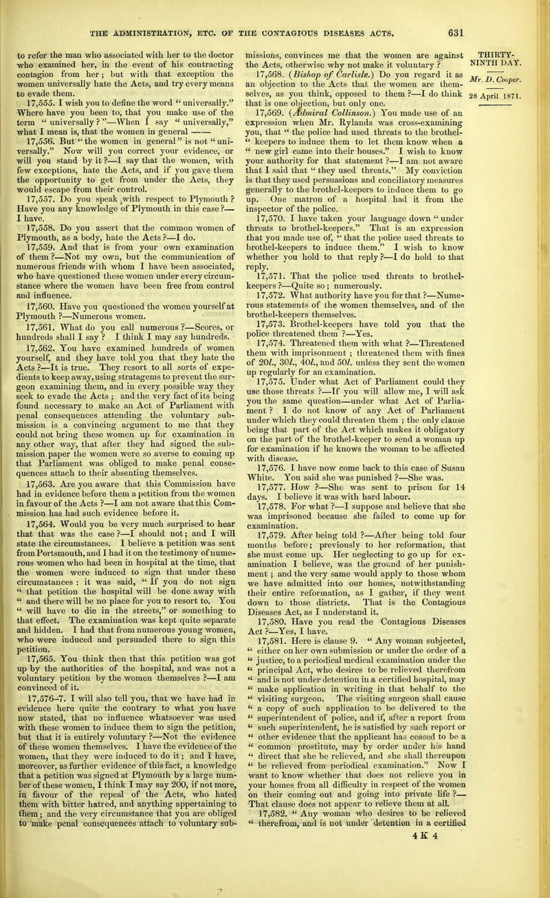 to refer the man who associated with her to the doctor who examined her, in the event of his contracting contagion from her; but with that exception the women universally hate the Acts, and try every means to evade them, 17.555. I wish you to define the word universally. Where have you been to, that you make use of the term universally ? —When I say universally, what I mean is, that the women in general 17.556. But the women in general is not uni- versally. Now will you correct your evidence, or wiU you stand by it ?—I say that the women, with few exceptions, hate the Acts, and if you gave them the opportunity to get from under the Acts, they would escape from their control. 17.557. Do you speak .with respect to Plymouth ? Have you any knowledge of Plymouth in this case ?— I have. 17.558. Do you assert that the common women of Plymouth, as a body, hate the Acts ?—I do. 17.559. And that is from your own examination of them ?—Not my own, but the communication of numerous friends with whom I have been associated, who have questioned these women under every circum- stance where the women have been fi-ee from control and influence. 17.560. Have you questioned the women yom-self at Plymouth ?—Numerous women. 17.561. What do you call numerous ?—Scores, or hundreds shall I say ? I think I may say hundreds. 17.562. You have examined hundreds of women yourself, and they have told you that they hate the Acts ?—It is true. They resort to all sorts of expe- dients to keep away, using stratagems to prevent the sur- geon examining them, and in every possible way they seek to evade the Acts ; and the very fact of its being found necessary to make an Act of Parliament with penal consequences attending the voluntary sub- mission is a convincing argument to me that they could not bring these women up for examination in any other way, that after they had signed the sub- mission paper the women were so averse to coming up that Parliament was obliged to make penal conse- quences attach to their absenting themselves. 17.563. Are you aware that this Commission have had in evidence before them a petition from the women in favour of the Acts ?—I am not aware that this Com- mission has had such evidence before it. 17.564. Would you be very much surprised to hear that that was the case ?—I should not; and I will state the circumstances. I believe a petition was sent from Portsmouth, and I had it on the testimony of nume- rous women who had been in hospital at the time, that the women were induced to sign that under these circumstances : it was said, If you do not sign that petition the hospital will be done away with and there will be no place for you to resort to. You will have to die in the streets, or something to that effect. The examination was kept quite separate and hidden. I had that from numerous young women, who were induced and persuaded there to sign this petition. 17.565. You think then that this petition was got up by the authorities of the hospital, and was not a voluntary petition by the women themselves ?—I am convinced of it. 17,576-7. I will also tell you, that we have had in evidence here quite the contrary to what you have now stated, that no influence whatsoever was used with these women to induce them to sign the petition, but that it is entu'ely voluntary ?—Not the evidence of these women themselves. I have the evidence of the women, that they were induced to do it; and I have, moreover, as further evidence of this fact, a knowledge that a petition was signed at Plymouth by a large num- ber of these women, I think I may say 200, if not more, in favour of the i-epeal of the Acts, who hated them with bitter hatred, and anything appertaining to tliem ; and the very circumstance that you are obliged to miake penal consequences attach to voluntary sub- missions, convinces me that the women are against the Acts, otherwise why not make it voluntary ? 17.568. {Bishop of Carlisle.) Do you regard it as an objection to the Acts that the women are them- selves, as you think, opposed to them ?—I do think that is one objection, but only one. 17.569. {Admiral Collinson.) You made use of an expression when Mr. Rylands was cross-examining you, that the police had used thi'eats to the brothel- keepers to induce them to let them know when a new girl came into their houses. I wish to know your authority for that statement ?—I am not aware that I said that they used threats. My conviction is that they used persuasions and conciliatory measures generally to the brothel-keepers to induce them to go up. One matron of a hospital had it from the inspector of the police. 17.570. I have taken your language down under threats to brothel-keepers. That is an expression that you made use of, that the poHce used threats to brothel-keepers to induce them. I wish to know whether you hold to that reply ?—I do hold to that reply. 17.571. That the police used threats to brothel- keepers ?—Quite so; numerously. 17.572. What authority have you for that ?—Nume- rous statements of the women themselves, and of the brothel-keepers themselves. 17.573. Brothel-keepers have told you that the police threatened them ?—Yes. 17.574. Threatened them with what ?—Threatened them with imprisonment ; threatened them with fines of 20/., 30/,, 40/., and 50/. imless they sent the women up regularly for an examination. 17.575. Under what Act of Parliament could they use those threats ?—If you will allow me, I will ask you the same question—under what Act of Parlia- ment ? I do not know of any Act of Parliament under which they could threaten them ; the only clause being that part of the Act which makes it obligatory on the part of the brothel-keeper to send a woman up for examination if he knows the woman to be affected with disease. 17.576. I have now come back to this case of Susan White. You said she was punished ?—She was. 17.577. How ?—She was sent to prison for 14 days. I believe it was with hard labour. 17.578. For what ?—I suppose and believe that she was imprisoned because she failed to come up for examination. 17.579. After being told ?—After being told four months before; previously to her reformation, that she must come up. Her neglecting to go up for ex- amination I believe, was the ground of her punish- ment ; and the very same would apply to those whom we have admitted into our homes, notwithstanding their entire reformation, as I gather, if they went down to those districts. That is the Contagious Diseases Act, as I understand it. 17.580. Have you read the Contagious Diseases Act ?—Yes, I have. 17.581. Here is clause 9. Any woman subjected, either on her own submission or under the order of a justice, to a periodical medical examination under the *' principal Act, who desires to be relieved therefrom and is not under detention in a certified hospital, may make application in writing in that behalf to the visiting surgeon. The visiting surgeon shall cause a copy of such application to be delivered to the superintendent of police, and if, after a report from such superintendent, he is satisfied by such report or other evidence that the applicant has ceased to be a common prostitute, may by order under liis hand direct that she be relieved, and she shall thereupon be relieved from periodical examination. Now I want to know whether that does not relieve you in your homes from all difficulty in respect of the women on their coming out and going into private life ?— That clause does not appear to relieve them at aU. 17.582. Any woman who desires to be relieved therefrom, and is not under detention in a certified 4K 4 THIRTY- NINTH DAY. Mr. D. Cooper.