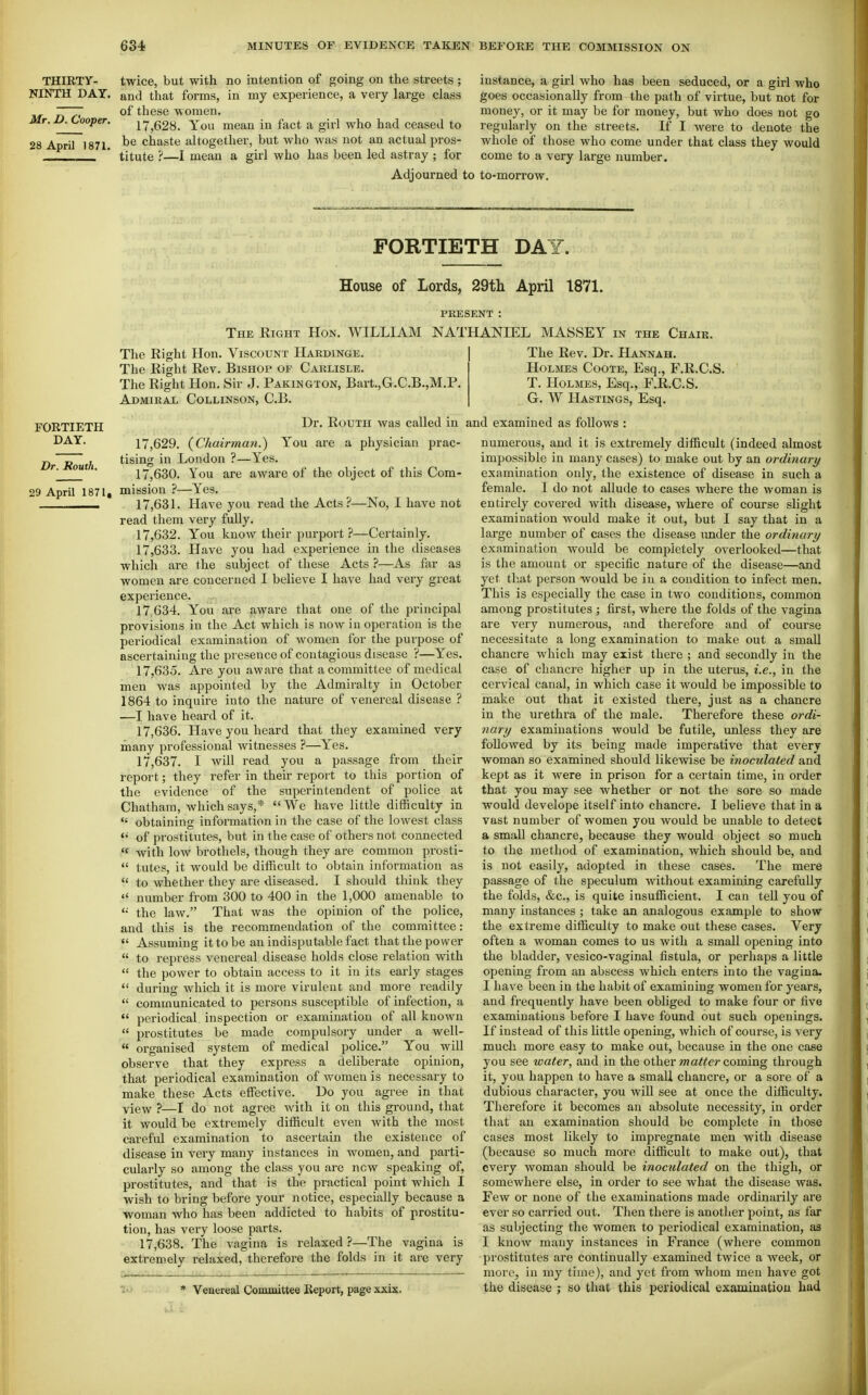THIRTY- NINTH DAY, Mr. D. Cooper, 28 April 1871. twice, but with no intention of going on the streets ; and that forms, in my experience, a very large class of these women. 17,628. You mean in fact a girl who had ceased to be chaste altogether, but who was not an actual pros- titute ?—I mean a girl who has been led astray ; for instance, a girl who has been seduced, or a girl who goes occasionally from the path of virtue, but not for money, or it may be for money, but who does not go regularly on the streets. If I were to denote the whole of those who come under that class they would come to a very large number. Adjourned to to-morrow. FORTIETH DAY. House of Lords, 29tli April 1871. PRKSENT : The Right Hon, WILLIAM NATHANIEL MASSEY in the Chaik. The Right Hon. Viscount Hakdinge, The Right Rev. Bishop of Carlisle. The Right Hon. Sir J. Pakington, Bart.,G.C,B,,M.P. Admiral Collinson, C.B. FORTIETH DAY. Br. Rouih. 29 April 1871, The Rev. Dr. Hannah. Holmes Coote, Esq., F.R.C.S. T. Holmes, Esq., F.R.C.S. G. W Hastings, Esq. Dr. Routh was called in and examined as follows a physician prac are 17.629. {Chairman.) You tising in London ?—Yes. 17.630. You are aware of the object of this Com- mission ?—Yes. 17.631. Have you read the Acts?—No, I have not read them very fully. 17.632. You know their purport ?—Certainly. 17.633. Have you had experience in the diseases which are the subject of these Acts ?—As far as women are concerned I believe I have had very great experience. 17.634. You are aware that one of the principal provisions in the Act which is now in operation is the periodical examination of women for the purpose of ascertaining the presence of contagious disease ?—Yes. 17.635. Are you aware that a committee of medical men was appointed by the Admiralty in October 1864 to inquire into the nature of venereal disease ? —I have heard of it. 17.636. Have you heard that they examined very many professional witnesses ?—Yes. 17.637. I will read you a passage from their report; they refer in their report to this portion of the evidence of the superintendent of police at Chatham, which says,* We have little difficulty in obtaining information in the case of the lowest class of prostitutes, but in the case of others not connected with low brothels, though they are common prosti- tutes, it would be difficult to obtain information as to whether they are diseased. I should think they number from 300 to 400 in the 1,000 amenable to the law. That was the opinion of the police, and this is the recommendation of the committee: Assuming it to be an indisputable fact that the power to repress venereal disease holds close relation with the power to obtain access to it in its early stages during which it is more virulent and more readily communicated to persons susceptible of infection, a periodical inspection or examination of all known prostitutes be made compulsory under a well- organised system of medical police. You will observe that they express a deliberate opinion, that periodical examination of women is necessary to make these Acts effective. Do you agree in that view ?—I do not agree with it on this ground, that it would be extremely difficult even with the most careful examination to ascertain the existence of disease in very many instances in women, and parti- cularly so among the class you are new speaking of, prostitutes, and that is the practical point which I wish to bring before your notice, especially because a woman who has been addicted to habits of prostitu- tion, has very loose parts. 17.638. The vagina is relaxed ?—The vagina is extremely relaxed, therefore the folds in it are very * Venereal Committee Report, page xxix. numerous, and it is extremely difficult (indeed almost impossible in many cases) to make out by an ordinary examination only, the existence of disease in such a female. I do not allude to cases where the woman is entirely covered with disease, where of course slight examination would make it out, but I say that in a large number of cases the disease imder the ordinary examination would be completely overlooked—that is the amount or specific nature of the disease—and yet that person would be in a condition to infect men. This is especially the case in two conditions, common among prostitutes ; first, where the folds of the vagina are very numerous, and therefore and of course necessitate a long examination to make out a small chancre which may exist there ; and secondly in the case of chancre higher up in the uterus, i.e., in the cervical canal, in which case it would be impossible to make out that it existed there, just as a chancre in the urethra of the male. Therefore these ordi- nary examinations would be futile, unless they are followed by its being made imperative that every woman so examined should likewise be inoculated and kept as it were in prison for a certain time, in order that you may see whether or not the sore so made would develope itself into chancre, I believe that in a vast number of women you would be unable to detect a small chancre, because they would object so much to the method of examination, which should be, and is not easily, adopted in these cases. The mere passage of the speculum without examining carefully the folds, &c., is quite insufficient. I can tell you of many instances ; take an analogous example to show the extreme difficulty to make out these cases. Very often a woman comes to us with a small opening into the bladder, vesico-vaginal fistula, or perhaps a little opening from an abscess which enters into the vagina. I have been in the habit of examining women for years, and frequently have been obliged to make four or five examinations before I have found out such openings. If instead of this little opening, which of course, is very mucli more easy to make out, because in the one case you see water, and in the other wa^^er coming through it, you happen to have a small chancre, or a sore of a dubious character, you will see at once the difficulty. Therefore it becomes an absolute necessity, in order that an examination should be complete in those cases most likely to impregnate men with disease (because so much more difficult to make out), that every woman should be inoculated on the thigh, or somewhere else, in order to see what the disease was. Few or none of the examinations made ordinarily are ever so carried out. Then there is another point, as far as subjecting the women to periodical examination, as I know many instances in France (where common prostitutes are continually examined twice a week, or more, in my time), and yet from whom men have got the disease ; so that this periodical examination had