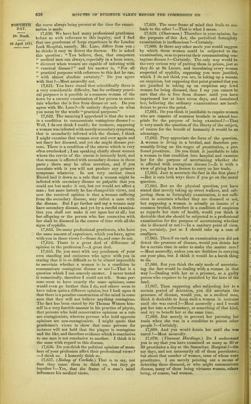 FORTIETH the mirse always being present at the tune the exami- DAY. nation is made. ~ , 17,650. We have had many professional gentlemen Dr. Routh. ijefoi-e us with reference to this inquiry, and I find 29 April 1871. one gentleman of large experience in the Loudon Lock Hospital, namely, Mr. Lane, differs from you ; he thinks it easy to detect the disease. He is asked this question: *' You believe, then, that competent  medical men can alw.ays, especially in a loose sense,  discover when Avomen are capable of infecting with  venei'eal disease ? and his answer is,  For all  practical purposes Avith reference to this Act he can,  Avith almost absolute certainty. Do you agree with that ?—Most assuredly not. 17.651. You have stated that scientifically there is a very considerable difficulty, but for ordinary practi- cal purposes is it possible in a common Avoman of the toAvn by a cursory examination of her person to ascer- tain Avhether she is free from disease or not. Do you agree with Mr. Lane ?—It entirely depends on Avhat you mean by the words  practical purposes. 17.652. The meaning I apprehend is that she is not in a condition to communicate contagious disease ? — Well, I do not think I could ; for instance, supposing a Avoman Avas infected Avith merely secondary symptoms, that is secondarily infected Avith the disease, I think I might examine that Avoman over and over again and not fancy her diseased, and yet she might disease per- sons. There is a condition of the uterus Avhich is very often overlooked ; lam speaking chiefly about women where the cervix of the uterus is intensely hard, and that woman is affected Avith secondary disease in those parts ; there may be often secretion, and if you inoculate with it you Avill not produce any primary symptoms Avhatever. In not very ancient times Ricord laid it doAvn as a rule that a Avoman might be infected with secondary disease so palpable that you could not but make it out, but yet Avould not affect a man ; but more latterly he has changed his vieAvs, and noAv the received opinion is that a Avoraan suffering from the secondary disease, may infect a man Avitli the disease. But I go further and say a Avoman may have secondary disease, and yet by a careful examina- tion you shall not make it out upon her at all; but her offspring or the person Avho has connexion Avith her shall be diseased in the course of time Avith all the signs of sj'philis. 17.653. Do many professional gentlemen, Avho have the same amount of experience, which you hav'e, agree Avith you in those views ?—Some do, and some do not. 17.654. There is a great deal of difference of opinion in the profession?—A great deal. 17.655. Do you meet Avith any gentlemen of your OAvn standing and eminence Avho agree Avith you in stating that it is so difficult as to be almost impossible to ascertain whether a Avoman is in a condition to communicate contagious disease or not ?—That is a question Avhich I can scarcely answer. I never tested it numerically, therefore I could not tell. Some per- sons seem to have exactly the same opinions, some Avould CA^en go further than I do, and others seem to have taken quite a different opinion, but I look upon it that there is a peculiar construction of the mind in some men that they Avill not believe anything contagious. The fact has been stated by Sir Thomas Watson him- self in a very forcible manner in his practice of physic, that persons Avho hold conservative opinions as a rule are contagionists, Avhereas persons Avho hold opposite opinions are non-contagionists. I might quote that gentleman's views to shoAv that some persons for instance will not hold that the plague is contagious and the like, and therefore evidence Avhich is conclusive to one man is not conclusive to another. I think it is the same Avith regard to this disease. 17.656. Do you think the political opinions of mem- bers of your profession affect their pi'ofessional views —I think so. I honestly think so. 17.657. {Bishop of Carlisle.) That is to say, not that they cause them to think so, but they go together ?—Yes, that the frame of a man's mind influences his medical views. 17.658. The same frame of mind that leads to one leads to the other ?—That is Avhat I mean. 17.659. {Chairman.) Therefore in your opinion, for the purposes of this Act, the periodical fortnightly examination is inefficacious ?—Certainly. 17.660. Is there any other mode you Avould suggest by Avhich these Avomen could be subjected to the examination, so as to prevent their communicating con- tagious disease ?—Certainly. The only Avay Avould be thoA-ery serious Avay of putting them in prison, just as they do at St. Lazare, and inoculating every woman suspected of syphilis, supposing you Avere justified, Avhicli I do not think you are, in taking up a woman on suspicion, but supposing that point granted that you are justified in taking up on suspicion any IcAvd woman for being diseased, then I say you cannot be sure tiiat she is free from disease until you have imprisoned her at least seven days, and inoculated her, believing the ordinarv examinations are insuf- ficient to prove the point. 17,66 L. Do you think it j ustifiable to require Avomen who are inmates of common brothels to attend hos- pitals for the purpose of being examined?—That is very much the question of the liberty of the subject, of course for the benefit of humanity it would be an advantage. 17.662. Pray appreciate the force of the question. A woman is living in a brothel, and therefore pre- sumably living on the wages of prostitution, a pro- fessed prostitute. Do you think it justifiable to take a woman in that condition into hospital and examine her for the purpose of ascertaining Avhether she is affected Avith contagious disease ?—Is it Avith a vicAV of giving her si license to carry on her trade. 17.663. Just to ascertain the fact in the first place ? —But it cuts both ways there if you go on the moral question. 17.664. But on (he physical question, you haA'C stated that merely taking up street Avalkers, and sub- jecting them to fortnightly examination, is not sufli- cient to ascertain Avhether they are diseased or not, but supposing a woman is actually an inmate of a common brothel, therefore in a condition of suspicion as regards her state of health, Avould you think it desirable that she should be subjected to a professional examination for the purpose of ascertaining Avhether she is diseased or not ?—In a sanitary point of view, yes, certainly, just as I should take up a case of smallpox. 17.665. Then if on such an examination you did not detect the presence of disease, Avould you detain her for a certain time in order to make the matter sure ? -—Most assuredly, unless you are faithless in carrying out your plan, but I think it Avould be a harsh thing to do. 17.666. But you think the only mode of ascertain- ing the fact Avould be dealing Avith a Avoman in that way ?—Dealing with her as a prisoner, as a guilty person avIio requires to be punished by the laws of the land. 17.667. Then supposing after subjecting her to a certain period of detention, you did ascertain the presence of disease, would you, as a medical man, think it desirable to keep such a Avoman in restraint until she was cured ?—Most assuredly ; and I Avould put her into a reformatory, or something of that kind, and try to benefit her at the same time. 17.668. But merely to prevent her pursuing her trade when she Avas in a condition to poison other people ?—Certainly. 17.669. And you would detain her until she was cured ?—Most assuredly. 17.670. (Viscount Hardinge.) Do I understand you to say that you have examined as many as 20 or 30 prostitutes a day at the Samaritan Hospital ?—On my days, and not necessarily all of them prostitutes; but about that number of women, some of Avliom Avere prostitutes. I am merely pointing out a means of detecting those diseased, or who might communicate disease, many of them being virtuous women, others being, of course, bad women.