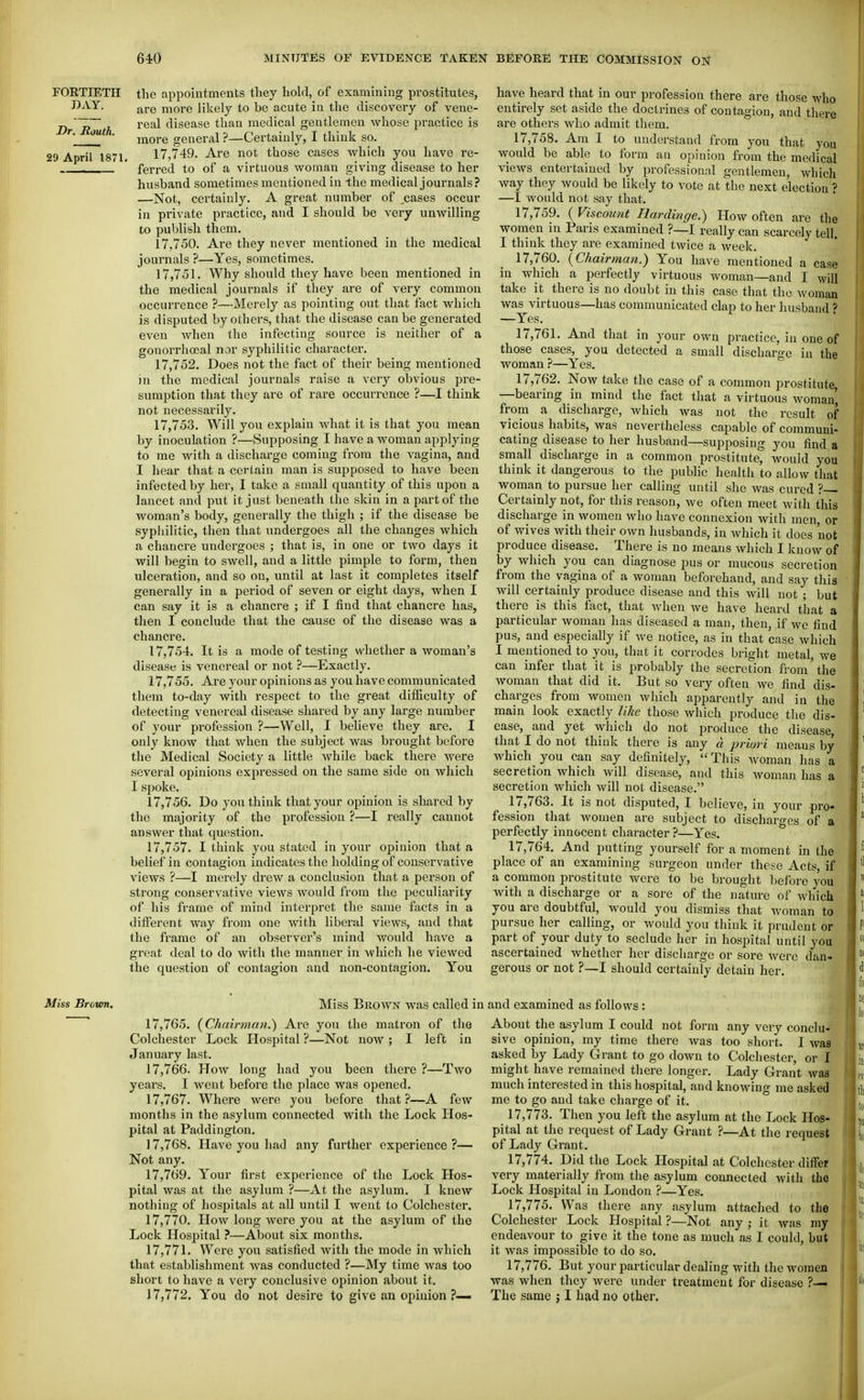 FOETIETH DAY. Dr. South. 29 April 1871 the appointments tliey hold, of examniing prostitutes, are more Jikely to be acute in the discovery of vene- real disease than medical gentlemen whose practice is more general ?—Certainly, I think so. 17.749. Are not those cases which you have re- ferred to of a virtuous woman giving disease to her husband sometimes mentioned in the medical journals? —Not, certainly. A great number of ,cases occur in private practice, and I should be very unwilling to publish them. 17.750. Are they never mentioned in the medical journals ?—Yes, sometimes. 17.751. Why should they have been mentioned in the medical journals if they are of very common occurrence ?—Merely as pointing out that fact which is disputed by others, that the disease can be generated even Avhen the infecting source is neither of a gonorrhoeal nor syphilitic character. 17.752. Does not the fact of their being mentioned jn the medical journals raise a very obvious pre- sumption that they are of rare occurrence ?—I think not necessarily. 17.753. Will you explain what it is that you mean by inoculation ?—Supposing I have a woman applying to me with a discharge coming from the vagina, and I hear that a corlain man is supposed to have been infected by her, I take a small quantity of this upon a lancet and put it just beneath the skin in a part of the woman's body, generally the thigh ; if the disease be syphilitic, then that undergoes all the changes which a chancre undergoes ; that is, in one or two days it will begin to swell, and a little pimple to form, then ulceration, and so on, until at last it completes itself generally in a period of seven or eight days, when I can say it is a chancre ; if I find that chancre has, then I conclude that the cause of the disease was a chancre. 17.754. It is a mode of testing whether a woman's disease is venereal or not ?—Exactly. 17.755. Are your opinions as you have communicated them to-day with respect to the great difficulty of detecting venereal disease shared by any large number of your profession ?—Well, I believe they are. I only know that when the subject was brought before the Medical Society a little while back there were several opinions expressed on the same side on which I spoke. 17.756. Do you think that your opinion is shared by the majority of the profession ?—I really cannot answer that question. 17.757. I think you stated in your opinion that a beliel'in contagion indicates the holding of conservative views ?—I merely drew a conclusion that a person of strong conservative views would from the peculiarity of his frame of mind interpret the same facts in a different way from one with liberal views, and that the frame of an observer's mind would have a great deal to do with the manner in which he viewed the question of contagion and non-contagion. You have heard that in our profession there are those who entirely set aside the doctrines of contagion, and there are others who admit them. 17.758. Am I to understand from you that you would be able to form an opinion from the medical views entertained by professional gentlemen, which way they would be likely to vote at the next election ? —I would not say that, 17.759. ( Viscount Ilardinge.) How often are the women in Paris examined ?—I really can scarcely tell. I think they are examined twice a week. 17.760. (Chairman.) You have mentioned a case in which a perfectly virtuous woman—and I will take it there is no doubt in this case that the Avoman was virtuous—has communicated clap to her husband ? —Yes. 17.761. And that in your own practice, in one of those cases, you detected a small discharge in the woman ?—Yes. 17.762. Now take the case of a common prostitute, —bearing in mind the fact that a virtuous Avoman', from a discharge, Avhich was not the result of vicious habits, was nevertheless capable of communi- cating disease to her husband—supposing you find a small discharge in a common prostitute^ Avould you think it dangerous to the public health to allow that woman to pursue her calling until she Avas cured ?— Certainly not, for this reason, Ave often meet Avith this discliarge in women who have connexion with men, or of wives Avith their own husbands, in Avhich it does not produce disease. There is no means Avhich I knoAv of by which you can diagnose pus or mucous secretion from the vagina of a Avoraan beforehand, and say this will certainly produce disease and this Avill not ; but there is this fact, that Avhen Ave have heard that a particular Avoman has diseased a man, then, if we find pus, and especially if Ave notice, as in that case which I mentioned to you, that it corrodes bright metal, we can infer that it is j^robably the secretion from'the Avomau that did it. But so very often Ave find dis- charges from women which apparently and in the main look exactly like those Avhich produce the dis- ease, and yet which do not produce the disease, that I do not think there is any d priori means by Avhich^ you can say definitely,  This Avoman has a secretion Avhich Avill disease, and this Avoman has a secretion which avIU not disease. 17.763. It is not disputed, I believe, in your pro- fession that Avouien are subject to discharges of a perfectly innocent character ?—Yes. 17.764. And putting yourself for a moment in the place of an examining surgeon under these Acts, if a common prostitute were to be brought before you Avith a discharge or a sore of the nature of Avhich you are doubtful, would you dismiss that Avoman to pursue her calling, or Avould you think it prudent or part of your duty to seclude her in hospital until you ascertained Avhethcr her discharge or sore Avere dan- gerous or not ?—I should certainly detain her. Miss Brovon, Miss Broavn Avas called in and examined as follows ; 17.765. (Chairman.^ Are you the matron of the Colchester Lock Hospital ?—Not noAV ; I left in January last. 17.766. HoAV long had you been there ?—Tavo years. I went before the place was opened. 17.767. Where Avere you before that?—A few months in the asylum connected with the Lock Hos- pital at Paddington. 17.768. Have you had any further experience ?— Not any. 17.769. Your first experience of the Lock Hos- pital was at the asylum ?—At the asylum. I knew nothing of hospitals at all until I Avent to Colchester. 17.770. HoAV long Avere you at the asylum of the Lock Hospital ?-—About six months. 17.771. Were you satisfied Avith the mode in Avhich that establishment Avas conducted ?—My time waa too short to have a very conclusive opinion about it. 17.772. You do not desire to give an opinion ?— About the asylum I could not form any very conclu- sive opinion, my time there Avas too short. I Avas asked by Lady Grant to go down to Colchester, or I might have remained there longer. Lady Grant Avaa much interested in this hospital, and knowing me asked me to go and take charge of it. 17.773. Then you left the asylum at the Lock Hos- pital at the request of Lady Grant ?—At the request of Lady Grant. 17.774. Did the Lock Hospital at Colchester diifer very materially from the asylum connected Avith the Lock Hospital in London ?—Yes. 17.775. Was there any asylum attached to the Colchester Lock Hospital ?—Not any ; it Avas my endeavour to give it the tone as much as I could, but it was impossible to do so. 17.776. But your particular dealing with the wojnen was when they were under treatment for disease ?— The same j I had no other.