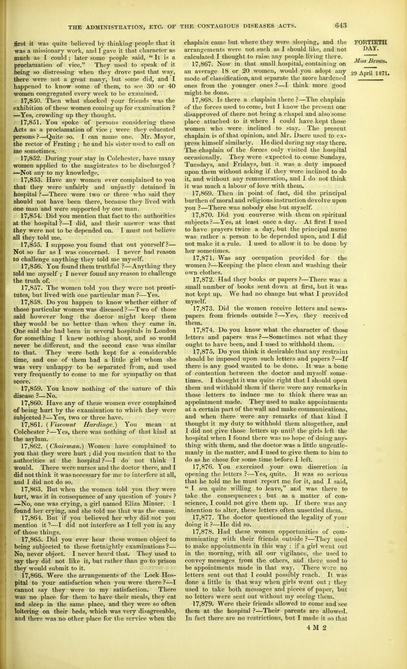 first it was quite believed by thinking people that it was a missionary work, and I gave it that character as much as I could ; later some people said,  It is a proclamation of vice. They used to speak of it being so distressing when they drove past that way, there were not a great many, but some did, and I happened to know some of them, to see 30 or 40 women congregated every week to be examined. 17.850. Then what shocked your friends was the exhibition of these women coming up for examination ? —Yes, crowding up they thought. 17.851. You spoke of persons considering these Acts as a proclamation of vice ; were they educated persons ?—Quite so. I can name one. Mr. Mayor, the rector of Frating ; he and his sister used to call on me sometimes. 17.852. During your stay in Colchester, have many women applied to the magistrates to be discharged ? —Not any to my knowledge. 17.853. Have any women ever complained to you that they were unfairly and unjustly detained in hospital ?—There were two or three who said they should not have been there, because they lived with one man and were supported by one man. 17.854. Did you mention that fact to the authorities at the hospital ?—I did, and their answer was that they were not to be depended on. I must not believe all they told me. 17.855. I suppose you found that out yourself?— Not so far as I was concerned. I never had reason to challenge anything they told me myself. 17.856. You found them truthful ?—Anything they told me myself ; I never found any reason to challenge the truth of. 17.857. The women told you they were not prosti- tutes, but lived with one particular man ?—Yes. 17.858. Do you happen to knotv whether either of those particular women was diseased ?—Two of those said however long the doctor might keep them they would be no better than when they came in. One said she had been in several hospitals in London for something I knew nothing about, and so would never be ditferent, and the second case was similar to that. They were both kept for a, considerable time, and one of them had a little girl -whom she was very unhappy to be separated from, and used very frequently to come to me for sympathy on that score. 17.859. You know nothing of the nature of this disease ?—No. 17.860. Have any of these women ever complained of being hurt by the examination to which they were subjected ?—Yes, two or three have. 17.861. {Viscount Hardi7ige.) You mean at Colchester ?—Yes, there was nothing of that kind at the asylum. 17.862. {Chairman.) Women have complained to you that they were hurt ; did you mention that to the authorities at the hospital ?—I do not think I would. There were nurses and the doctor there, and I did not think it was necessai'y for me to interfere at all, and I did not do so. 17.863. But when the women told you they were hurt, was it in consequence of any question of yours ? —No, one was crying, a girl named Eliza Minter. I found her crying, and she told me that was the cause. 17.864. But if you believed her why did not you mention it ?—I did not interfere as I tell you in any of those things. 17.865. Did you ever hear these women object to being subjected to these fortnightly examinations?— No, never object. I never heard that. They used to say they did not like it, but rather than go to prison they would submit to it. 17.866. Were the arrangements of the Lock Hos- pital to your satisfaction when you were there ?—I cannot say they were to my satisfaction. There was no place for them to have their meals, they eat and sleep in the same place, and they were so often loitering on their beds, which was very disagreeable, and there was no other place for the service when the chaplain came but where they were sleeping, and the FORTIETH arrangements were not such as I should like, and not DAY. calculated I thought to raise any people living there. ~7* 17.867. Now in that small hospital, containing on J^rown. an avei'age 18 or 20 women, would you adopt any 29 April 1871, mode of classification, and separate the more hardened _____ ones from the younger ones ?—I think more good might be done. 17.868. Is there a chaplain there ?—The chaplain of the forces used to come, but I know the present one disapproved of there not being a chapel and also some place attached to it where 1 could have kept those women who were inclined to stay. The present chaplain is of that opinion, and Mr. Dacre used to ex- press himself similarly. He died during my stay there. The chaplain of the forces only visited the hospital occasionally. They were expected to come Sundays, Tuesdays, and Fridays, but it was a duty imposed upon them without asking if they were inclined to do it, and without any remuneration, and I do not think it was much a labour of love with them. 17.869. Then in point of fact, did the principal burthen of moral and religious instruction devolve upon you ?—There was nobody else but myself. 17.870. Did you converse with them on spii'itual subjects?—Yes, at least once a day. At first I used to have prayers twice a day, but the principal nurse was rather a person to be depended upon, and I did not make it a rule. I used to allow it to be done by her sometimes. 17.871. Was any occupation provided for the women ?—Keeping the place clean and washing their own clothes. 1.7,872. Had they books or papers ?—There was a small number of books sent down at first, but it was not kept up. We had no change but what I provided myself. 17.873. Did the women receive letters and news- papers from friends outside ?—Yes, they received them. 17.874. Do you know what the character of those letters and papers was ?—Sometimes not what they ought to have been, and I used to withhold them. 17.875. Do you think it desirable that any restraint should be imposed upon such letters and papers ?—If there is any good wanted to be done. It was a bone of contention between the doctor and myself some- times. I thought it was quite right that I should open them and withhold them if there ^vere any remarks in those letters to induce me to think there was an appointment made. They used to make appointments at a certain part of the wall and make communications, and when there were any remarks of that kind I thought it my duty to withhold them altogether, and I did not give those letters up unti' the girls left the hospital when I found there was no hope of doing any- thing with them, and the doctor was a little ungentle- manly in the matter, and I used to give them to him to do as he chose for some time before I left. 17.876. You exercised your own discretion in opening the letters ?—Yes, quite. It was so serious that he told me he must report me for it, and I said,  I axn quite willing to leave, and was there to take the consequences; but as a matter of con- science, I could not give them up. If there was any intention to alter, these letters often unsettled them. 17.877. The doctor questioned the legality of your doing it ?—He did so. 17.878. Had these women opportunities of com- municating with their friends outside ?—They used to make appointments in this way : if a girl M^ent out in the morning, with all our vigilance, she used to convey messages from the others, and there used to be appointments made in that way. There wsre no letters sent out that I could possibly reach. It was done a little in that way when girls went out ; they used to take both messages and pieces of paper, but no letters were sent out without my seeing them. 17.879. Were their friends allowed to come and see them at the hospital ?—Their parents are allowed. In fact there are no restrictions, but I made it so that