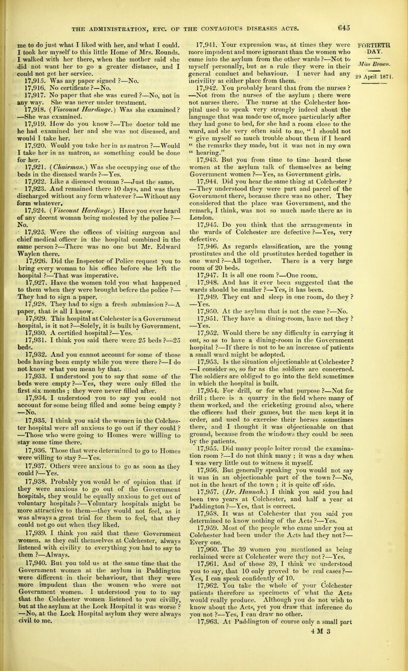 me to do just what I liked with her, and what I could. I took her myself to this little Home of Mrs. Rounds. I walked with her there, when the mother said she did not want her to go a greater distance, and I could not get her service. 17.915. Was any paper signed ?—No. 17.916. No certificateNo. 17.917. No paper that she was cured ?—No, not in any way. She was never under treatment. 17.918. {Viscount Hardinge.) Was she examined? —She Avas examined. 17.919. How do you know?—The doctor told me he had examined her and she was not diseased, and would I take her. 17.920. Would you take her in as matron ?—Would I take her in as matron, as something could be done for her. 17.921. {Chairman.) Was she occupying one of the beds in the diseased wards }■—Yes. 17.922. Like a diseased woman ?—Just the same. 17.923. And remained there 10 days, and was then discharged without any form whatever ?—Without any form whatever. 17.924. {Viscount Hardinge.) Have you ever heard of any decent woman being molested by the police ?— No. • 17,925. Were the offices of visiting surgeon and chief medical officer in the hospital combined in the same person ?—There was no one but Mr. Edward Waylen there. 17.926. Did the Inspector of Police request you to bring every woman to his office before she left the hospital ?—That was imperative. 17.927. Have the women told yon what happened to them when they were brought before the police ?— They had to sign a paper. 17.928. They had to sign a fresh submission ?—A paper, that is all I know. 17.929. This hospital at Colchester is a Government hospital, is it not?—Solely, it is built bv Government. 17.930. A certified hospital ?—Yes. ' 17.931. I. think you said there Avere 25 beds ?—25 beds. 17.932. And you cannot account for some of those beds having been empty while you were there ?—I do not know what you mean by that. 17.933. I understood you to say that some of the beds were empty ?—Yes, they were only filled the first six months ; they were never filled after. 17.934. I understood you to say you could not account for some being filled and some being empty ? —No. 17.935. 1 think you said the women in the Colches- ter hospital were all anxious to go out if they could ? —Those who were going to Homes were willing to stay some time there. 17.936. Those that were determined to go to Homes were willing to stay ?—Yes. 17.937. Others were anxious to go as soon as they could ?—Yes. 17.938. Probably you would be of opinion that if they were anxious to go out of the Government hospitals, they would be equally anxious to get out of voluntary hospitals ?—Voluntary hospitals might be more attractive to them—they would not feel, as it was always a great trial for them to feel, that they could not go out when they liked. 17.939. I think you said that these Government women, as they call themselves at Colchester, always listened with civility to everything you had to say to them ?—Always. 17.940. But you told us at the same time that the Government women at the asylum in Paddington were different in their behaviour, that they were more impudent than the women who were not Government women. I understood you to to say that the Colchester women listened to you civilly, but at the asylum at the Lock Hospital it was worse ? —No, at the Lock Hospital asylum they were always civil to me. 17.941. Your expression was, at times they were FORTIETH more impudent and more ignorant than the women who DAY. came into the asylum from the other wards ?—Not to myself personally, but as a rule they were in their ^^'^^ Brown. general conduct and behaviour. I never had any iT'lSTI incivility ar either place from them. ~ J 17.942. You probably heard that from the nurses ? —Not from the nurses of the asylum ; there were not nurses there. The nurse at the Colchester hos- pital used to speak very strongly indeed about the language that was made use of, more particularly after they had gone to bed, for she had a room close to the ward, and she very often said to me,  1 should not  give myself so much trouble about them if I heard  the remarks they made, but it was not in my own  hearing. 17.943. But you from time to time heard these women at the asylum talk of themselves as being Government women ?—Yes, as Government girls. 17.944. Did you hear the same thing at Colchester ? —They understood they were part and parcel of the Government there, because there was no other. They considered that the place was Government, and the remark, I think, was not so much made there as in London. 17.945. Do you think that the arrangements in the wards of Colchester are defective ?—Yes, very defective. 17.946. As regards classification, are the young prostitutes and the old prostitutes herded together in one ward ?—All together. There is a very large room of 20 beds. 17.947. It is all one room ?—One room. 17.948. And has it ever been suggested that the wards should be smaller ?—Yes, it has been. 17.949. They eat and sleep in one room, do they ? —Yes. 17.950. At the asylum that is not the case ?—No. 17.951. They have a dining-room, have not they ? —Yes. 17.952. Would there be any difficulty in carrying it out, so as to have a dining-room in the Government hospital ?—If there is not to be an increase of patients a small ward might be adopted. 17.953. Is the situation objectionable at Colchester ? —I consider so, so far as the soldiers are concerned. The soldiers are obliged to go into the field sometimes- in which the hospital is built. 17.954. For drill, or for what purpose ?—Not for drill ; there is a quarry in the field where many of them worked, and the cricketing ground also, where the officers had their games, but the men kept it in. order, and used to exercise their horses sometimes there, and I thought it was objectionable on that ground, because from the windowo they could be seen, by the patients. 17.955. Did many people loiter round the examina- tion room ?—I do not think many ; it was a day when. I was very little out to witness it myself. 17.956. But generally speaking you would not say it was in an objectionable part of the town ?—No, not in the heart of the town ; it is quite off side. 17.957. (Dr. Hannah.) I think you said you had been two years at Colchester, and half a year at Paddington ?—Yes, that is correct. 17.958. It was at Colchester that you said you determined to know nothing of the Acts ?—Yes. 17.959. Most of the people who came under you at Colchester had been under the Acts had they not?— Every one. 17.960. The 39 women you mentioned as being reclaimed were at Colchester were they not ?—Yes. 17.961. And of tliose 39, I think we understood you to say, that 10 only proved to be real cases?— Yes, I can speak confidently of 10. 17.962. You take the whole of your Colchester patients therefore as specimens of what the Acts would really produce. Although you do not wish to know about the Acts, yet you draw that inference do you not ?—Yes, I can draw no other. 17.963. At Paddington of course only a small part