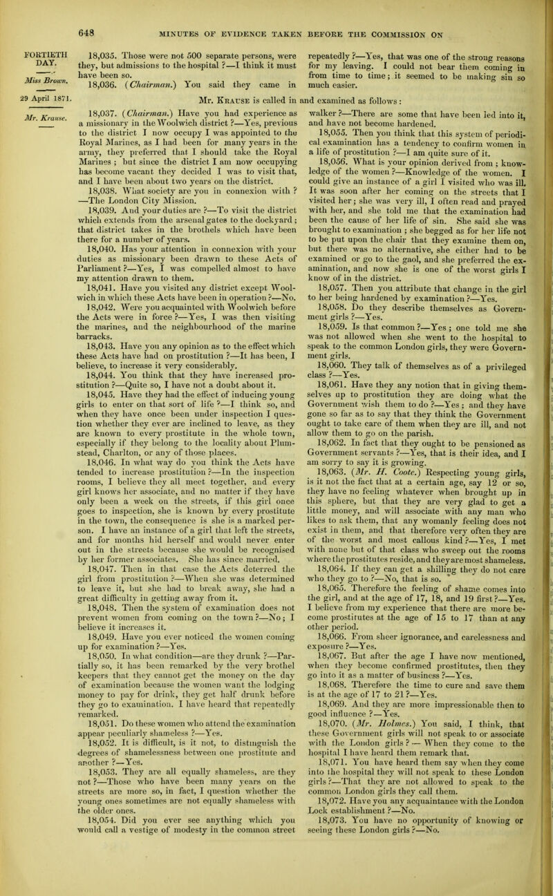 FORTIETH DAY. Miss Brown. 29 April 1871. 18.035. Those were not 500 separate persons, were they, but admissions to the hospital ?—I think it must have been so. 18.036. (Chairman.) You said they came in repeatedly ?—Yes, that was one of the strong reasons for my leaving. I could not bear them coming in from time to time; it seemed to be making sin so much easier. Mr. Krause is called in and examined as follows: Mr. Krause. 18.037. {Chairman^ Have you had experience as a missionary in the Woolwich district ?—Yes, previous to the district I now occupy I was appointed to tho Royal Marines, as I had been for many years in the army, they preferred tliat I should take the Royal Marines ; but since the district I am now occupying has become vacant they decided I was to visit that, and I have been about two years on the district. 18.038. What society are you in connexion with ? —-The London City Mission. 18.039. And your duties are ?—To visit the district which extends from the arsenal gates to the dockyard ; that district takes in the brothels which have been there for a number of years. 18.040. Has your attention in connexion witli your duties as missionary been drawn to these Acts of Parliament ?—Yes, I was compelled almost to have my attention drawn to them. 18.041. Have you visited any district except Wool- wich in which these Acts have been in operation ?—No. 18.042. Were you acquainted with Woolwich before the Acts were in force ?—Yes, I was then visiting the marines, and the neighbourhood of the marine barracks. 18.043. Have you any opinion as to the effect which these Acts have had on prostitution ?—It has been, I believe, to increase it very considerably. 18.044. You think that they have increased pro- stitution ?—Quite so, I have not a doubt about it. 18.045. Have they had the effect of inducing young girls to enter on that sort of life '—I think so, and when they have once been under inspection I ques- tion whether they ever are inclined to leave, as they are known to every prostitute in the whole town, especially if they belong to the localitj' about Plum- stead, Charlton, or any of those places. 18.046. In what way do you think the Acts have tended to increase prostitution ?—In tho inspection rooms, I believe they all meet together, and every girl knows her associate, and no matter if they have only been a week on the streets, if this girl once goes to inspection, she is known by every prostitute in the town, the consequence is she is a marked per- son. I have an instance of a girl that left the streets, and for months hid herself and would never enter out in the streets because she would be recognised by her former associates. She has since married. 18.047. Then in that case the Acts deterred the girl from prostitution ?—When she was determined to leave it, but she had to break away, she had a great difficulty in getting away from it. 18.048. Then the system of examination does not prevent women from coming on the town ?—No; I believe it increases it. 18.049. Have you ever noticed the women coming up for examination ?—Yes. 18.050. In what condition—are they drunk ?—Par- tially so, it has been remarked by the very brothel keepers that they cannot get the money on the day of examination because the women want the lodging money to pay for drink, they get half drunk before they go to examination. I have heard that repeatedly remarked. 18.051. Do these women who attend the examination appear peculiarly shameless ?—Yes. 18.052. It is difficult, is it not, to distmguish the degrees of shamelessness between one prostitute and another ?—Yes. 18.053. They are all equally shameless, are they not ?—Those Avho htive been many years on the streets are more so, in fact, I question whether the young ones sometimes are not equally shameless with the older ones. 18.054. Did you ever see anything which you would call a vestige of modesty in the common street walker ?—There are some that have been led into it, and have not become hardened. 18,055. Then you think that this system of periodi- cal examination has a tendency to confirm women in a life of prostitution ?—I am quite sure of it. 18,0.56. What is your opinion derived from ; know- ledge of the women ?—Knowledge of the women. I could give an instance of a girl I visited who was iU. It was soon after her coming on the streets that I visited her; she was very ill, I often read and prayed with her, and she told me that the examination had been the cause of her life of sin. She said she was brought to examination ; she begged as for her life not to be put upon the chair that they examine them on, but there was no alternative, she either had to be examined or go to the gaol, and she preferred the ex- amination, and now she is one of the worst girls I know of in the district. 18.057. Then you attribute that change in the girl to her being hardened by examination ?—Yes. 18.058. Do they describe themselves as Govern- ment girls ?—Yes. 18.059. Is that common ?—Yes; one told me she was not allowed when she went to the hospital to speak to the common London girls, they were Govern- ment girls. 18.060. They talk of themselves as of a privileged class ?—Yes. 18.061. Have they any notion that in giving them- selves up to prostitution they are doing w^hat the Government wish them to do ?—Yes ; and they have gone so far as to say that they think the Government ought to take care of them when they are ill, and not allow them to go on the parish. 18.062. In fact that they ought to be pensioned as Government servants ?—Yes, that is their idea, and I am soiTy to say it is growing. 18.063. (Mr. H. Coote.) Respecting young girls, is it not the fact that at a certain age, say 12 or so, they have no feeling whatever when brought up in this sphere, but that they are very glad to get a little money, and will associate with any man who likes to ask them, that any womanly feeling does not exist in them, and that therefore very often they are of the worst and most callous kind }—Yes, I met with none but of that class who sweep out the rooms where the prostitutes reside, and they are most shameless. 18.064. If they can get a shilling they do not care who they go to ?—No, that is so. 18.065. Therefore the feeling of shame comes into the girl, and at the age of 17, 18, and 19 first?—Yes. I believe from my experience that there are more be- come prostitutes at the age of 15 to 17 than at any other period. 18.066. From sheer ignorance, and carelessness and exposure ?—Yes. 18.067. But after the age I have now mentioned, when they become confirmed prostitutes, then they go into it as a matter of business ?—Yes. 18.068. Therefore the time to cure and save them is at the age of 17 to 21 ?—Yes. 18.069. And they are more impressionable then to good influence ?—Yes. 18.070. {Mr. Holmes.) You said, I think, that tliese Go\ erninent girls will not speak to or associate with the London girls ? — When they come to the hospital I have heard them remark that. 18.071. You have heard them say when they come into the hospital they will not speak to these London girls ?—That they are not allowed to speak to the common London girls they call them. 18.072. Have you any acquaintance with the London Lock establishment ?—No. 18.073. You have no opportunity of knowing or seeinsc these London girls ?—No.