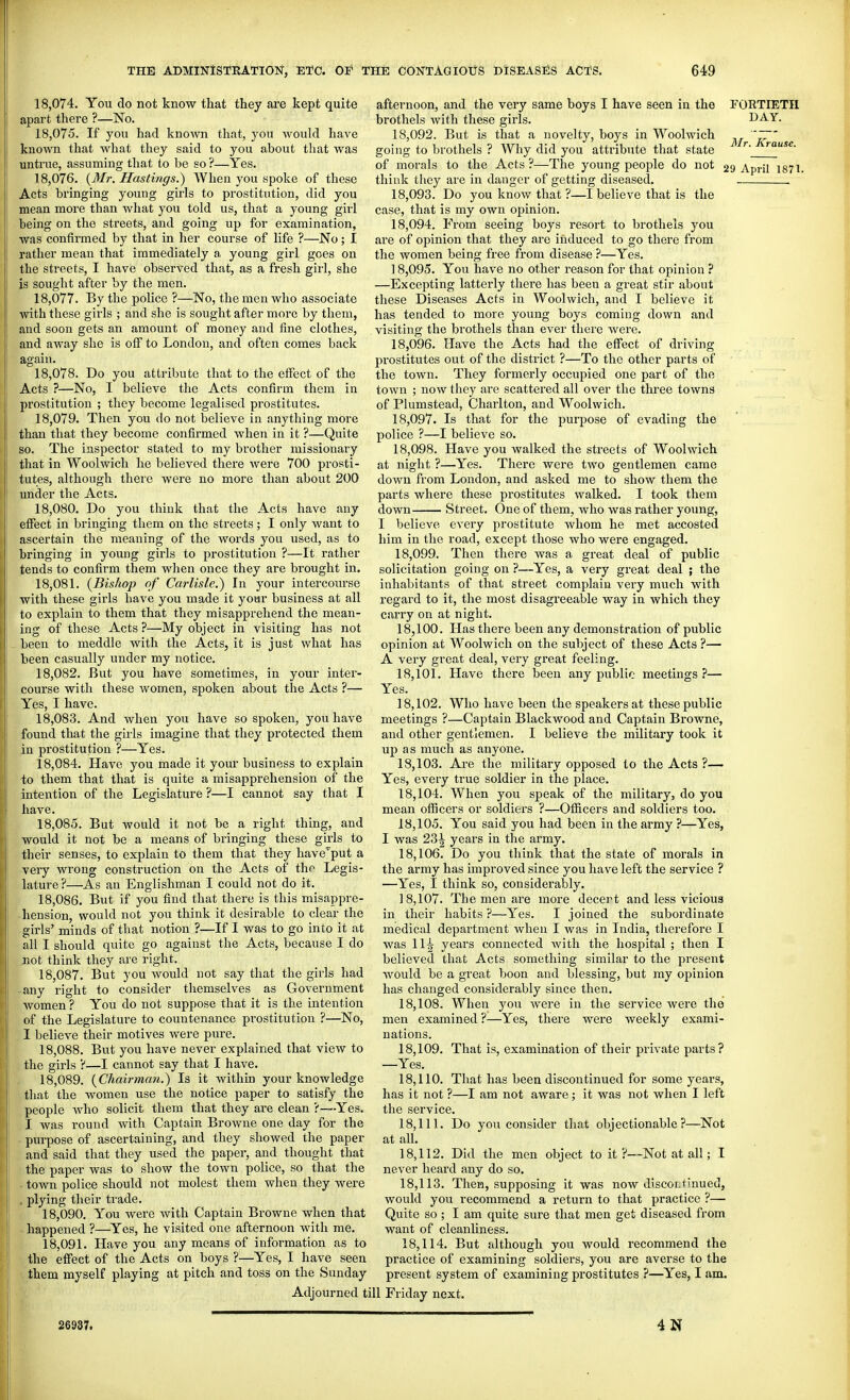 18.074. You do not know that they are kept quite apart there ?—No. 18.075. If you had known that, you would have known that what they said to you about tliat was untrue, assuming that to be so ?—Yes. 18.076. {Mr. Hastings.) AVhen you spoke of these Acts bringing young girls to prostitution, did you mean more than what you told us, that a young girl being on the streets, and going up for examination, was confirmed by that in her course of life ?—No; I rather mean that immediately a young girl goes on the streets, I have observed that, as a fresh girl, she is sought after by the men. 18.077. By the police ?—No, the men who associate with these girls ; and she is sought after more by them, and soon gets an amount of money and fine clothes, and away she is oiF to London, and often comes back again. 18.078. Do you attribute that to the effect of the Acts ?—No, I believe the Acts confirm them in prostitution ; they become legalised prostitutes. 18.079. Then you do not believe in anything more than that they become confirmed when in it ?—Quite so. The inspector stated to my brother missionary that in Woolwich he believed there were 700 prosti- tutes, although there were no more than about 200 under the Acts, 18.080. Do you think that the Acts have any effect in bringing them on the streets; I only want to ascertain the meaning of the words you used, as to bringing in young girls to prostitution ?—It rather tends to confirm them when once they are brought in. 18.081. {Bishop of Carlisle.) In your intercourse with these girls have you made it your business at all to explain to them that they misapprehend the mean- ing of these Acts ?—My object in visiting has not - been to meddle with the Acts, it is just what has been casually under my notice. 18.082. But you have sometimes, in your inter- course with these women, spoken about the Acts ?— Yes, I have. 18.083. And when you have so spoken, you have found that the girls imagine that they protected them in prostitution ?—Yes. 18.084. Have you made it your business to explain to them that that is quite a misapprehension of the intention of the Legislature ?—I cannot say that I have. 18.085. But would it not be a right thing, and would it not be a means of bringing these girls to their senses, to explain to them that they have'put a very wrong construction on the Acts of the Legis- lature ?—As an Englishman I could not do it. 18.086. But if you find that there is this misappre- hension, would not you think it desirable to clear the girls' minds of that notion ?—If I was to go into it at all I should quite go against the Acts, because I do not think they are right. 18.087. But you would not say that the girls had -any right to consider themselves as Government women ? You do not suppose that it is the intention of the Legislature to countenance prostitution ?—No, I believe their motives were pure. 18.088. But you have never explained that view to . the girls ?—I cannot say that I have. 18.089. {Chairman.) Is it within your knowledge that the women use the notice paper to satisfy the people who solicit them that they are clean ?—-Yes. I was round with Captain Browne one day for the ■ purpose of ascerta-iuing, and they showed the paper and said that they used the paper, and thought that the paper was to show the town police, so that the - town police should not molest them when they were . plying their trade. 18.090. You were with Captain Browne when that -happened ?—Yes, he visited one afternoon with me. 18.091. Have you any means of information as to the effect of the Acts on boys ?—Yes, I have seen them myself playing at pitch and toss on the Sunday afternoon, and the very same boys I have seen in the brothels with these girls. 18.092. But is that a novelty, boys in Woolwich going to brothels ? Why did you attribute that state of morals to the Acts ?—The young people do not think they are in danger of getting diseased. 18.093. Do you know that ?—I believe that is the case, that is my own opinion. 18.094. From seeing boys resort to brothels you are of opinion that they are induced to go there from the women being free from disease ?—Yes. 18.095. You have no other reason for that opinion ? —Excepting latterly there has been a great stir about these Diseases Acts in Woolwich, and I believe it has tended to more young boys coming down and visiting the brothels than ever there were. 18.096. Have the Acts had the effect of driving prostitutes out of the district ?—To the other parts of the town. They formerly occupied one part of the town ; now they are scattered all over the three towns of Plumstead, Charlton, and Woolwich. 18.097. Is that for the purpose of evading the police ?—I believe so. 18.098. Have you walked the streets of Woolwich at night ?—Yes. There were two gentlemen came down from London, and asked me to show them the parts where these prostitutes walked. I took them down Street. One of them, who was rather young, I believe every prostitute whom he met accosted him in the road, except those who were engaged. 18.099. Then there was a great deal of public solicitation going on ?—Yes, a very great deal ; the inhabitants of that street complain very much with regard to it, the most disagreeable way in which they carry on at night. 18.100. Has there been any demonstration of public opinion at Woolwich on the subject of these Acts ?— A very great deal, very great feeling. 18.101. Have there been any public meetings?— Yes. 18.102. Who have been the speakers at these public meetings ?—Captain Blackwood and Captain Browne, and other gentlemen. I believe the military took it up as much as anyone. 18.103. Are the military opposed to the Acts ?— Yes, every true soldier in the place. 18.104. When you speak of the military, do you mean officers or soldiers ?—Officers and soldiers too. 18.105. You said you had been in the army ?—Yes, I was 231 years in the army. 18.106. Do you think that the state of morals in the army has improved since you have left the service ? —Yes, I think so, considerably. 18.107. The men are more decert and less vicious in their habits ?—Yes. I joined the subordinate FOETIETH DAY. Mr. Krause. 29 April 1871. medical department when I was in India, therefore I was 11^ years connected with the hospital ; then I believed that Acts something similar to the present would be a great boon and blessing, but my opinion has changed considerably since then. 18.108. When you were in the service were the men examined ?—Yes, there were weekly exami- nations. 18.109. That is, examination of their private parts? —Yes. 18.110. That has been discontinued for some years, has it not ?—I am not aware; it was not when I left the service. 18.111. Do you consider that objectionable?—Not at all. 18.112. Did the men object to it ?—Not at all; I never heard any do so. 18.113. Then, supposing it was now discoLtinued, would you recommend a return to that practice ?— Quite so ; I am quite sure that men get diseased from want of cleanliness. 18.114. But although you would recommend the practice of examining soldiers, you are averse to the present system of examining prostitutes ?—Yes, I am. Adjourned till Friday next. 26937. 4N