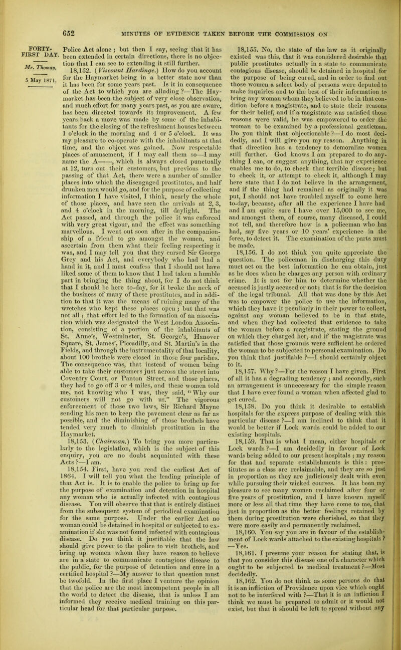 FORTY- FIRST DAY. Mr. Thomas. 5 May 187 Police Act alone ; but then I say, seeing that it has been extended in certain directions, there is no objec- tion that I can see to extending it still further. 18,152. ( Viscount Hardmge.) How do you account for the Haymarket being in a better state noAV than it has been for some years past. Is it in consequence of the Act to which you are alluding ?—The Hay- market has been the subject of very close observation, and much effort for many years past, as you are aware, has been directed towards its improvement. A few years back a move was made by some of the inhabi- tants for the closing of the refreshment houses between 1 o'clock in the morning and 4 or 5 o'clock. It was my pleasure to co-operate with the inhabitants at tliat time, and the object was gained. Now respectable places of amusement, if I may call them so—I may name the A , which is always closed punctually at ]2, turn out their customers, but previous to the passing of that Act, there were a number of smaller places into which the disengaged prostitutes, and half drunken men would go, and for the purpose of collecting information I have visited, I think, nearly the whole of those places, and have seen the arrivals at 2, 3, and 4 o'clock in the morning, till daylight. The Act passed, and through the police it was enforced with very great vigour, and the effect was something marvellous. I went out soon after in the companion- ship of a friend to go amongst the women, and ascertain from them what their feeling respecting it Avas, and T may tell you that they cursed Sir George Grey and his Act, and everybody who had had a hand in it, and I must confess that I should not have liked some of them to know that 1 had taken a humble part in bringing the thing about, for I do not think that I should be here to-day, for it broke the neck of the business of many of these prostitutes, and in addi- tion to that it Avas the means of ruining many of the wretches who kept these places open ; but that was not all ; that effort led to the formation of an associa- tion which was designated the West London Associa- tion, consisting of a portion of the inhabitants of St. Anne's, Westminster, St. George's, Planover Square, St. James', Piccadilly, and St. Martin's in the Fields, and through the instrumentality of that locality, about 100 brothels Avere closed in those four parishes. The consequence was, that instead of women being able to take their customers just across the street into Coventry Court, or Panton Street, and those places, they had to go off 3 or 4 miles, and these women told me, not knowing Avho I was, they said,  Why oiir customers Avill not go with us. The vigorous enforcement of those two laws. Sir Richard Mayne sending his men to keep the pavement clear as far as possible, and the diminishing of those brothels have tended very much to diminish prostitution in the Haymarket. 18.153. {Chairinaii.) To bring you more particu- larly to the legislation, which is the subject of this enquiry, you are no doubt acquainted with these Acts ?—I am. 18.154. First, have you read the earliest Act of 1864. I will tell you what the leading principle of that Act is. It is to enable the police to bring up for the purpose of examination and detention in hospital any woman who is actually infected Avith contagious disease. You Avill observe that that is entirely distinct from the subsequent system of periodical examination for the same purpose. Under the earlier Act no Avoman could be detained in hospital or subjected to ex- amination if she Avas not found infected with contagious disease. Do you think it justifiable that the laAV should give poAver to the police to visit brothels, and bring up Avomen Avhom they have reason to believe are in a state to communicate contagious disease to the public, for the purpose of detention and cure in a certified hospital ?—My answer to that question must be twofold. In the first place I venture the opinion that the police are the most incompetent people in all the world to detect the disease, that is unless I am informed they receive medical training on this par- ticular head for that particular purpose. 18.155. No, the state of the law as it originally existed Avas this, that it was considered desirable that public prostitutes actually in a state to communicate contagious disease, should be detained in hospital for the purpose of being cured, and in order to find out those Avomen a select body of persons Avere deputed to make inquiries and to the best of their information to bring any woman Avhom they believed to be in that con- dition before a magistrate, and to state their reasons for their belief, and if a magistrate Avas satisfied those reasons Ayere valid, he Avas empowered to order the Avoman to be examined by a professional gentleman. Do you think that objectionable ?—I do most deci- dedly, and I Avill give you my reason. Anything in that direction has a tendency to demoralize Avomen still further. God knows 1 am prepared to do any- thing I can, or suggest anything, that my experience enables me to do, to check that tei'rible disease; but to check it, or attempt to check it, although I may here state that I do not believe in the arrangement, and if the thing had remained as originally it was liut, I should not have troubled myself to come here to-day, because, after all the experience I have had and I am quite sure I have over 15,000 to see me, and amongst them, of coui'se, many diseased, I could not teU, and therefore hoAv is a policeman Avho has had, say five years or 10 years' experienee in the force, to detect it. The examination of the parts must be made. 18.156. I do not think you quite appreciate the question. The policeman in discharging this duty muct act on the best information he can obtain, just as he does Avhen he charges any person Avith ordinary crime. It is not for him to determine Avhether the accused is justly accused or not; that is for the decision of the legal tribunal. All that Avas done by this Act was to empower the police to use the information, Avhich they haA'e it peculiarly in their poAver to collect, against any Avonian believed to be in that state, and when they had collected that evidence to fake the Avoman before a magistrate, stating the ground on Avhich they charged her, and if the magistrate was satisfied that those grounds Avere sufficient he ordered the woman to be subjected to personal examination. Do you think that justifiable ?—I should certainly object to it. 18.157. Why?—For the reason I have given. First of all it has a degrading tendency ; and secondly, such an arrangement is unnecessary for the simple reason that I have ever found a woman Avhen affected glad to get cured. 18.158. Do you think it desirable to establish hospitals for the express purpose of dealing Avith this particular disease ?—I am inclined to think that it Avould be better if Lock Avards could be added to our existing hospitals. 18.159. That is Avhat [ mean, either hospitals or Lock wards ?—I am decidedly in favour of Lock wards being added to our present hospitals ; my reason for that and separate establishments is this : pros- titutes as a class are reeiaimable, and they are so just in proportion as they are judiciously dealt Avitli even Avhile pursuing their wicked courses. It has been my pleasure to see many women reclaimed after four or five years of prostitution, and I have known myself more or less all that time they have come to me, that just in proportion as the better feelings retained by them during prostitution were cherished, so that they were more easily and permanently reclaimed. 18.160. You say you are in favour of the establish- ment of Lock Avards attached to the existing hospitals ? —Yes. 18.161. I presume yoiu- reason for stating that, is that you consider this disease one of a character Avhich ought to be subjected to medical treatment ?—Most decidedly. 18.162. You do not think as some persons do that it is an infliction of Providence upon vice which ought not to be interfered Avith ?—That it is an infliction I think Ave must be prepared to admit or it Avould not exist, but that it should be left to spread Avithout any