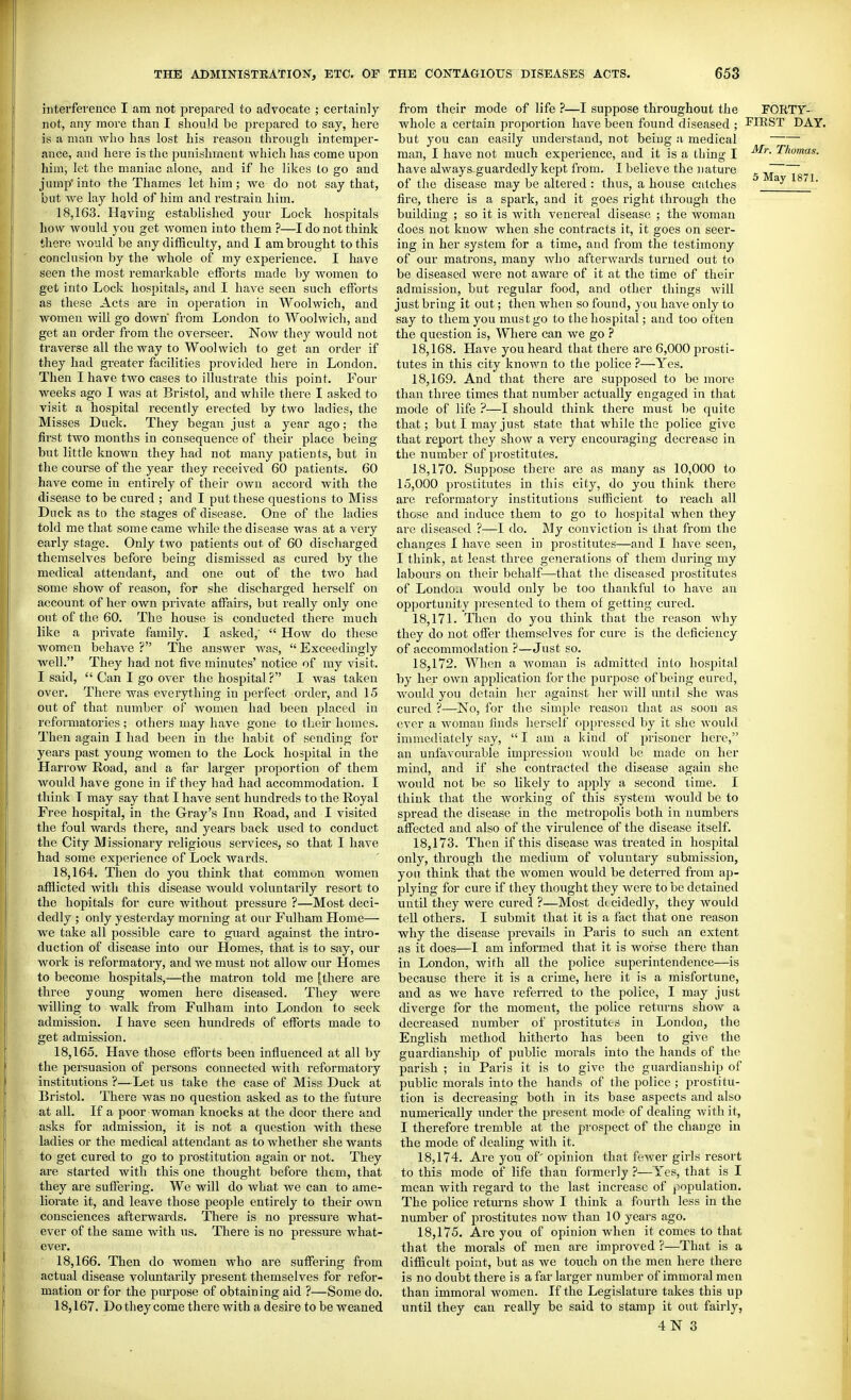interference I am not prepared to advocate ; certainly not, any more than I should be j^repared to say, here is a man Avho has lost his reason through interaper- fince, and here is the punishment which has come upon him, let the maniac alone, and if he likes to go and jump' into the Thames let him; we do not say that, but we lay hold of him and restrain him. 18.163. Having established your Lock hospitals how would you get women into them ?—I do not thinlc there would be any difficulty, and I am brought to this conclusion by the whole of my experience. I have seen the most remai'kable efforts made by women to get into Lock hospitals, and I have seen such efforts as these Acts are in operation in Woolwich, and women will go down from London to Woolwich, and get an order from the overseer. Now they would not traverse all the way to Woolwich to get an order if they had greater facilities provided here in London. Then I have two cases to illustrate this point. Four weeks ago I was at Bristol, and while there I asked to visit a hospital recently erected by two ladies, the Misses Duck. They began just a year ago; the first two months in consequence of their place being but little known they had not many patients, but in the course of the year they received 60 patients. 60 have come in entirely of their own accord with the disease to be cured ; and I put these questions to Miss Duck as to the stages of disease. One of the ladies told me that some came while the disease was at a very early stage. Only two patients out of 60 discharged themselves before being dismissed as cured by the medical attendant, and one out of the two had some show of reason, for she discharged herself on account of her own private affairs, but really only one out of the 60. The house is conducted there much like a private family. I asked,' How do these women behave ? The answer was, Exceedingly well. They had not five minutes' notice of my visit. I said, Can I go over the hospital? I was taken over. There was everything in perfect order, and 15 out of that number of women had been placed in reformatories ; others may have gone to their homes. Then again I had been in the habit of sending for years past young women to the Lock hospital in the Harrow Eoad, and a far larger proportion of them would have gone in if they had had accommodation. I think T may say that I have sent hundreds to the Royal Free hospital, in the Gray's Inn Road, and I visited the foul wards there, and years back used to conduct the City Missionary religious services, so that I have had some experience of Lock wards. 18.164. Then do you think that common women afflicted with this disease would voluntarily resort to the hopitals for cure without pressure ?—Most deci- dedly ; only yesterday morning at our Fulham Home— we take all possible care to guard against the intro- duction of disease into our Homes, that is to say, our work is reformatoiy, and we must not allow our Homes to become hospitals,—the matron told me [there are three young women here diseased. They were willing to walk from Fulham into London to seek admission. 1 have seen hundreds of efforts made to get admission. 18.165. Have those efforts been influenced at all by the persuasion of persons connected with reformatory institutions ?—Let us take the case of Miss Duck at Bristol. There was no question asked as to the future at all. If a poor woman knocks at the door there and asks for admission, it is not a question with these ladies or the medical attendant as to whether she wants to get cured to go to prostitution again or not. They are started with this one thought before them, that they are suffering. We will do what we can to ame- liorate it, and leave those people entirely to their own consciences afterwards. There is no pressure what- ever of the same with us. There is no pressure what- ever. 18.166. Then do women who are suffering from actual disease voluntarily present themselves for refor- mation or for the purpose of obtaining aid ?—Some do. 18.167. Do they come there with a desire to be weaned from their mode of life ?—I suppose throughout the FORTY- whole a certain proportion have been found diseased ; ICIEST DAY. but you can easily understand, not being !i medical ~^ man, I have not much experience, and it is a thing I 'Thomas. have always guardedly kept from. I believe the nature ^ ~ of the disease may be altered : thus, a house c.'dches ^ ^' fire, there is a spark, and it goes right through the building ; so it is with venereal disease ; the woman does not know when she contracts it, it goes on scor- ing in her system for a time, and from the testimony of our matrons, many who afterwards turned out to be diseased were not aware of it at the time of their admission, but regular food, and other things will just bring it out; then when so found, you have only to say to them you must go to the hospital; and too often the question is. Where can we go ? 18.168. Have you heard that there are 6,000 prosti- tutes in this city known to the police ?—Yes. 18.169. And that there are supposed to be more than three times that number actually engaged in that mode of life ?—I should think there must 1)e quite that; but I may just state that while the police give that report they show a very encouraging decrease in the number of prostitutes. 18.170. Suppose there are as many as 10,000 to 15,000 prostitutes in this city, do you think there are reformatory institutions sufficient to reach all those and induce them to go to hosj^ital when they are diseased ?—I do. My conviction is that from the changes I have seen in prostitutes—and I have seen, I think, at least three generations of them during my laboTU's on their behalf—that the diseased prostitutes of London would only be too thankful to have an opportunity presented to them of getting cured. 18.171. Then do you think that the reason Avhy they do not offer themselves for cure is the deficiency of accommodation ?—Just so. 18.172. When a woman is admitted info hospital by her own application for the purpose of being cured, would you detain her against her will untd she Avas cured ?—No, for the simple reason that as soon as ever a woman finds herself oppressed by it she Avould innnediately say, I am a kind of prisoner here, an unfavourable impression Avould be made on her mind, and if she contracted the disease again she would not be so likely to apply a second lime. I think that the working of this system would be to spread the disease in the metropolis both in numbers affected and also of the virulence of the disease itself. 18.173. Then if this disease was treated in hospital only, through the medium of voluntary submission, you think that the women would be deterred from ap- plying for cure if they thought they were to be detained until they were cured ?—Most dt cidedly, they would tell others. I submit that it is a fact that one reason why the disease prevails in Paris to such an extent as it does—I am informed that it is worse there than in London, with all the police superintendence—is because there it is a crime, here it is a misfortune, and as we have referred to the police, I may just diverge for the moment, the police returns show a decreased number of prostitutes in London, the English method hitherto has been to give the guardianship of public morals into the hands of the parish ; in Paris it is to give the guardianship of public morals into the hands of the police ; prostitu- tion is decreasing both in its base aspects and also numerically under the present mode of dealing Avith it, I therefore tremble at the prospect of the change in the mode of dealing with it. 18.174. Are you of' opinion that fewer girls resort to this mode of life than formerly ?—Yes, that is I mean with regard to the last increase of population. The police returns show I think a fourth less in the number of prostitutes now than 10 years ago. 18.175. Are you of opinion when it comes to that that the morals of men are improved ?—That is a difficult point, but as we touch on the men here there is no doubt there is a far larger number of immoral men than immoral women. If the Legislatui-e takes this up until they can really be said to stamp it out fairly,