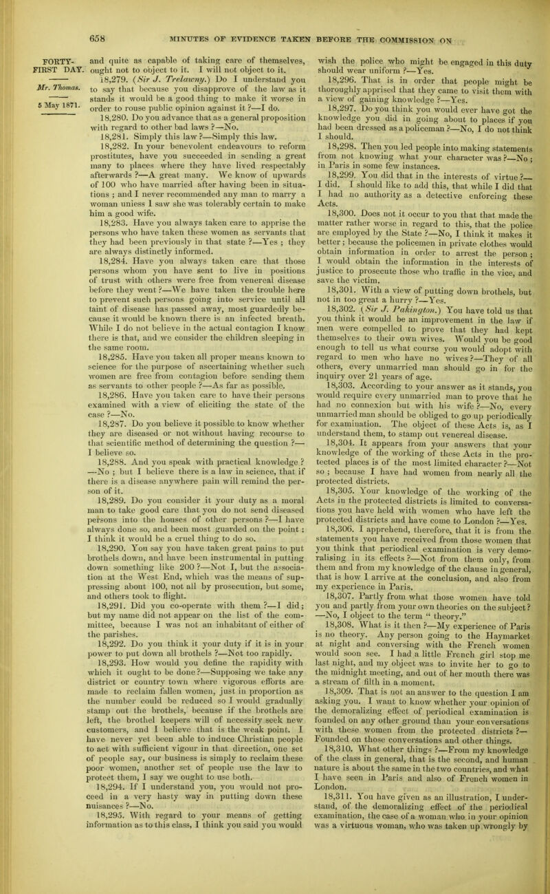 FOllTY- and quite as capable of taking care of themselves, FIEST DAY. ought not to object to it. I will not object to it. 18,279. {Sir J, Trelawny.) Do I understand you Mr. Thomas, g^y that because you disapprove of the law as it stands it would be a good thing to make it worse in 5 May 1871. oj.^gj. to rouse public opinion against it ?—I do. 18.280. Do you advance that as a general proposition with regard to other bad laws ?—No. 18.281. Simply this law ?—Simply this law. 18.282. In your benevolent endeavours to reform prostitutes, have you succeeded in sending a great many to places where they have lived respectably afterwards ?—A great many. We know of upwards of 100 who have married after having been in situa- tions ; and I never i-ecommended any man to marry a woman unless 1 saw she was tolerably certain to make him a good wife. 18.283. Have you always taken care to apprise the persons who have taken these women as servants that they had been previously in that state ?—Yes ; they are always distinctly informed. 18.284. Have you always taken care that those persons whom you have sent to live in positions of trust with others were free from venereal disease before they went ?—We have taken the trouble here to prevent such persons going into service until all taint of disease has passed away, most guardedly be- cause it Avould be known there is an infected breath. While I do not believe in the actual contagion I know there is that, and we consider the children sleeping in the same room. 18.285. Have you taken all proper means known to science for the purpose of ascertaining whether such women are free from contagion before sending them as servants to other people ?—As far as possible. 18.286. Have you taken care to have their persons examined with a view of eliciting the state of the case ?—No. 18.287. Do you believe it possible to know whether they are diseased or not without having recourse to that scientific method of determining the question ?— I believe so. 18.288. And you speak with practical knowledge ? —No ; but I believe there is a law in science, that if there is a disease anywhere pain will remind the per- son of it. 18.289. Do you consider it your duty as a moral man to take good care that you do not send diseased persons into the houses of other persons ?—I have always done so, and been most guarded on the point ; I think it would be a cruel thing to do so. 18.290. You say you have taken great pains to put brothels down, and have been instrumental in putting down something like 200 ?—Not I, but the associa- tion at the West End, which was the means of sup- pressing about 100, not ail by prosecution, but some, and others took to flight. 18.291. Did you co-operate with them?—I did; but my name did not appear on the list of the com- mittee, because I was not an inhabitant of either of the parishes. 18.292. Do you think it your duty if it is in your power to put down all brothels ?—Not too rapidly. 18.293. How would you define the rapidity with which it ought to be done ?—Supposing we take any district or country town where vigorous efforts are made to reclaim fallen women, just in proportion as the number could be reduced so I would gradually stamp out the bi'othels, because if the brothels are left, the brothel keepers will of necessity seek new customers, and I believe that is the weak point. I have never yet been able to induce Christian people to act with sufficient vigour in that direction, one set of people say, our business is simply to reclaim these poor women, another set of people use the law to protect them, 1 say we ought to use both. 18.294. If I understand you, you would not pro- ceed in a very hasty way in putting down these nuisances ?—No. 18.295. With regard to your means of getting information as to this class, I think you said you would wish the police who might be engaged in this duty should wear uniform ?—Yes. 18.296. That is in order that people might be thoroughly apprised that they came to visit them with a view of gaining knowledge ?—Yes. 18.297. Do you think you would ever have got the knowledge you did in going about to places if you had been dressed as a policeman ?—No, I do not think I should. 18.298. Then you led people into making statemenis from not knowing what your character was ? No ; in Paris in some few instances. 18.299. You did that in the interests of virtue? I did. I should like to add this, that while I did that I had no authority as a detective enforcing these Acts. 18.300. Does not it occur to you that that made the matter rather worse in regard to this, that the police are employed by the State ?—No, I think it makes it better; beca.use the policemen in private clothes would obtain information in order to arrest the person; I would obtain the information in the interests of justice to prosecute those who traffic in the vice, and save the victim. 18.301. With a view of putting down brothels, but not in too great a hurry ?—Yes. 18.302. {Sir J. Pakington.) You have told us that you think it would be an improvement in the law if men Avere compelled to prove that they had kept themselves to their own wives. Would you be good enough to tell us what course you would adopt with regard to men who have no wives ?—They of all others, every unmarried man should go in for the inquiry over 21 years of age. 18.303. According to your answer as it stands, you would require every unmarried man to prove that he had no connexion but with his wife ?—No, every unmarried man should be obliged to go up periodically for examination. The object of these Acts is, as I understand them, to stamp out venereal disease. 18.304. It appears from your answers that your knowledge of the working of these Acts in the pro- tected places is of the most limited character ?—Not so ; because I have had women from nearly all the protected districts. 18.305. Your knowledge of the working of the Acts in the protected districts is limited to conversa- tions you have held with women who have left the protected districts and have come to London Yes. 18.306. I apprehend, therefore, that it is from tlie statements you have received from those women that you think that periodical examination is very demo- ralising in its eflfects ?—Not fj-om them only, from them and from my knowledge of the clause in general, that is how I arrive at the conclusion, and also from my experience in Paris. 18.307. Partly from what those women have told you and partly from your own theories on the subject? —No, I object to the term  theory. 18.308. What is it then My experience of Paris is no_ theory. Any person going to the Haymarket at night and conversing with the French women would soon see. I had a little French girl stop me last night, and my object was to invite her to go to the midnight meeting, and out of her mouth there was a stream of filth in a moment. 18.309. That is not an answer to the question I am asking you. I want to know whether your opinion of the demoralizing effect of periodical examination is founded on any other ground than your conversations with these women from the protected districts ?— Founded on those conversations and other things. 18.310. What other things ?—Fi-om my knowledge of the class in general, that is the second, and human nature is about the same in the two countries, and what I have seen in Paris and also of French women in London. 18.311. You have given as an illustration, I under- stand, of the demoralizing effect of the periodical examination, the case of a woman who in your opinion was a virtuous woman, who was taken up wrongly by