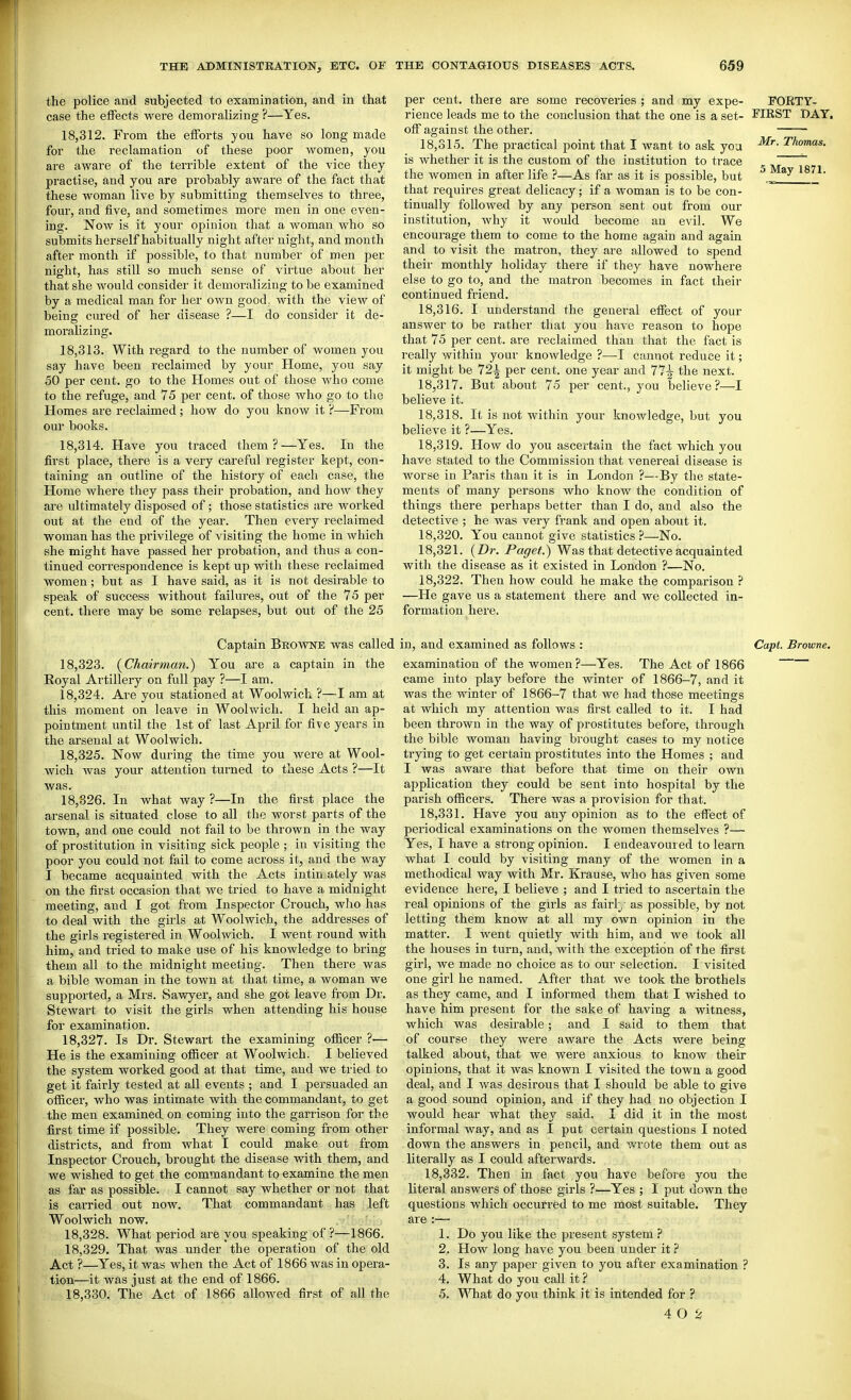 the police and subjected to examination, and in that case the effects were demoralizing ?—Yes. 18.312. From the efforts you have so long made for the reclamation of these poor women, you are aware of the terrible extent of the vice they practise, and you are probably aware of the fact that these woman live by submitting themselves to three, four, and five, and sometimes more men in one even- ing. Now is it your opinion that a woman who so submits herself habitually night after night, and month after month if possible, to that number of men per night, has still so much sense of virtue about her that she would consider it demoralizing to be examined by a medical man for her own good, with the view of being cured of her disease ?—I do consider it de- moraUzing. 18.313. With regard to the number of women you say have been reclaimed by your Home, you say 50 per cent, go to the Homes out of those who come to the refuge, and 75 per cent, of those who go to the Homes are reclaimed; how do you know it ?—From our books. 18.314. Have you traced them?—Yes. In the first place, there is a very careful register kept, con- taining an outline of the history of each case, the Home where they pass their probation, and how they are ultimately disposed of; those statistics are worked out at the end of the year. Then every I'eclaimed woman has the privilege of visiting the home in which she might have passed her probation, and thus a con- tinued correspondence is kept up with these reclaimed women; but as I have said, as it is not desirable to speak of success without failures, out of the 75 per cent, there may be some relapses, but out of the 25 per cent, there are some recoveries ; and my expe- TORTY- rience leads me to the conclusion that the one is a set- MRST DAY. off against the other. 18.315. The practical point that I want to ask you ^^o'*- is whether it is the custom of the institution to trace the women in after life ?—As far as it is possible, but ^ that requires great delicacy; if a woman is to be con- ~ tinually followed by any person sent out from our institution, why it would become an evil. We encourage them to come to the home again and again and to visit the matron, they are allowed to spend their monthly holiday there if they have nowhere else to go to, and the matron becomes in fact their continued friend. 18.316. I understand the general effect of your answer to be rather that you have reason to hope that 75 per cent, are reclaimed than that the fact is really within your knowledge ?—I cannot reduce it; it might be 721 per cent, one year and 77^ the next. 18.317. But about 75 per cent., you believe?—I believe it. 18.318. It is not within your knowledge, but you believe it ?—Yes. 18.319. How do you ascertain the fact which you have stated to the Commission that venereal disease is worse in Paris than it is in London ?—By the state- ments of many persons who know the condition of things there perhaps better than I do, and also the detective ; he was very frank and open about it. 18.320. You cannot give statistics ?—No. 18.321. {Dr. Paget.) Was that detective acquainted with the disease as it existed in London ?—No. 18.322. Then how could he make the comparison ? —He gave us a statement there and we collected in- formation here. Captain Broivne was called 18.323. {Chairman.) You are a captain in the Eoyal Artillery on full pay ?—I am. 18.324. Are you stationed at Woolwich ?—I am at this moment on leave in Woolwich. I held an ap- pointment until the 1st of last April for five years in the arsenal at Woolwich. 18.325. Now during the time you were at Wool- wich was your attention turned to these Acts ?—It was. 18,826. In what way ?—In the first place the arsenal is situated close to all the worst parts of the town, and one could not fail to be thrown in the way of prostitution in visiting sick people ; in visiting the poor you could not fail to come across it, and the way I became acquainted with the Acts intin. ately was on the first occasion that we tried to have a midnight meeting, and I got from Inspector Crouch, who has to deal with the girls at Woolwich, the addresses of the girls registered in Woolwich. I went round with him, and tried to make use of his knowledge to bring them all to the midnight meeting. Then there was a bible woman in the town at that time, a woman we supported, a Mrs. Savs^yer, and she got leave fi-om Dr. Stewart to visit the girls when attending his house for examination. 18.327. Is Dr. Stewart the examining officer ?— He is the examining officer at Woolwich. I believed the system worked good at that time, and we tried to get it fairly tested at all events ; and I persuaded an officer, who was intimate with the commandant, to get the men examined on coming into the garrison for the first time if possible. They were coming from other districts, and from what I could make out from Inspector Crouch, brought the disease with them, and we wished to get the commandant to examine the men as far as possible. I cannot say whether or not that is carried out now. That commandant has left Woolwich now. 18.328. What period are you speaking of ?—1866. 18.329. That was under the operation of the old Act ?—Yes, it was when the Act of 1866 was in opera- tion—it was just at the end of 1866. 18.330. The Act of 1866 allowed first of all the in, and examined as follows : Capt. Browne. examination of the women?—Yes. The Act of 1866 came into play before the winter of 1866-7, and it was the winter of 1866-7 that we had those meetings at which my attention was first called to it. I had been thrown in the way of prostitutes before, through the bible woman having brought cases to my notice trying to get certain prostitutes into the Homes ; and I was aware that before that time on their own application they could be sent into hospital by the parish officers. There was a provision for that. 18.331. Have you any opinion as to the effect of periodical examinations on the women themselves ?—• Yes, I have a strong opinion. I endeavoured to learn what I could by visiting many of the women in a methodical way with Mr. Krause, who has given some evidence here, I believe ; and I tried to ascertain the real opinions of the girls as fairl;,- as possible, by not letting them know at all my own opinion in the matter. I went quietly with him, and we took all the houses in turn, and, with the exception of the first girl, we made no choice as to our selection. I visited one girl he named. After that we took the brothels as they came, and I informed them that I wished to have him present for the sake of having a witness, which was desirable; and I said to them that of course they were aware the Acts were being talked about, that we were anxious to know their opinions, that it was known I visited the town a good deal, and I Avas desirous that I should be able to give a good sound opinion, and if they had no objection I would hear what they said. I did it in the most informal way, and as I put certain questions I noted down the answers in pencil, and wrote them out as literally as I could afterwards. 18.332. Then in fact you have before you the literal answers of those girls ?—Yes ; I put down the questions which occurrfed to me most suitable. They are :— 1. Do you like the present system ? 2. How long have you been under it ? 3. Is any paper given to you after examination ? 4. What do you call it ? 5. \'\Tiat do you think it is intended for ? 4 0 2