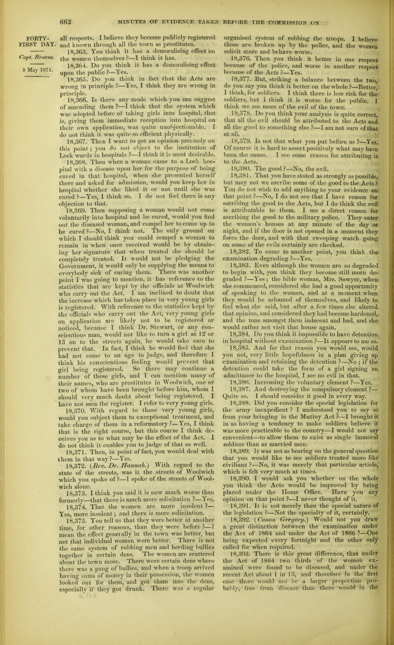 FORTY- all respects. I believe they become publicly registered FIRST DAY. and known through all the town as prostitutes. 18,363. You think it has a demoralising effect on Capt. Browne, ^jjg women themselves ?—I think it has. 18 364. Do you think it has a demoralising effect 18.365. Do you think in fact that the Acts are wrong in principle ?—Yes, I think they are wrong in principle. 18.366. Is there any mode which you can suggest of amending them ?—I think that the system which was adopted before of taking girls into hospital, that is, giving them immediate reception into hospital on their own application, was quite unobjectionable. I do not think it was quite so efficient physically. 18.367. Then I want to get an opinion precisely on this point ; you do not object to the institution of Lock wards in hospitals ?—I think it is most desirable. 18.368. Then Avhen a woman came to a Lock hos- pital with a disease upon her for the purpose of being cured in that hospital, when she presented herself there and asked for admission, would you keep her in hospital whether she liked it or not until she was cured ?—Yes, 1 think so. I do not feel there is any objection to that. 18.369. Then supposing a woman would not come voluntarily into hospital and be cured, would you find out the diseased woman, and compel her to come up to be cured ?—No, I think not. The only ground on Avhich I should think you could compel a woman to remain in when once received would be by obtain- ing her signature that when treated she should be completely treated. It would not be pledging the Government, it would only be supplying the means to everybody sick of curing them. There was another point I was going to mention, it has reference to the statistics that are kept by the officials at Woolwich who carry out the Act. 1 am inclined to doubt that the increase which has taken place in very young girls is registered. With reference to the statistics kept by the officials who carry out the Act, very young girls on application are likely not to be registered or noticed, because I think Dr. Stewart, or any con- scientious man, would not like to turn a girl at 12 or 13 on to the streets again, he would take care to prevent that. In fact, I think he would feel that she had not come to an age to judge, and therefore I think his conscientious feeling would prevent that girl being registered. So there may continue a number of these girls, and I can mention many of their names, who are prostitutes in Woolwich, one or two of whom have been brought before him, whom I should very much doubt about being registered. I have not seen the register. I refer to very young girls. 18.370. With regard to those very young girls, would you subject them to exceptional treatment, and take charge of them in a reformatory ?—Yes, I think that is the right course, but this course I think de- ceives you as to what may be the effect of the Act. I do not think it enables you to judge of that so well. 18.371. Then, in point of fact, you would deal with them in that way ?—Yes. 18.372. {Rev. Dr. Hannah.) With regard to the state of the streets, was it the streets of Woolwich which you spoke of ?—I spoke of the streets of Wool- wich alone. 18.373. I think you said it is now much worse than formerly—that there is much more solicitation ?—Yes. 18.374. That the women are more insolent ?— Yes, more insolent; and there is more solicitation. 18.375. You tell us that they were better at another time, for other reasons, than they were before ?—I mean the effect generally in the town was better, but not that individual women were better. There is not the same system of robbing men and herding bullies too-ether in certain dens. The women are scattered about the town more. There were certain dens where there was a gang of bullies, and when a troop arrived having sums of money in their possession, the women looked out for them, and got them into the dens, especially if they got drunk. There was a regular organised system of robbing the ti-oops. I beUeve those are broken up by the police, and the women solicit more and behave worse. 18.376. Then you think it better in one respect because of the police, and worse in another respect because of the Acts ?—Yes. 18.377. But, striking a balance between the two, do you say you think it better on the whole ?—Better, I think, for soldiers. I think there is less risk for the soldiers, but I think it is worse for the public. I think we see more of the evil of the town. 18.378. Do you think your analysis is quite correct, that all the evil should be attributed to the Acts and all the good to something else ?—I am not sure of that at all. 18.379. Is not that what you put before us ?—Yes. Of course it is hard to assert positively what may have been the cause. I see some reason for attributing it to the Acts. 18.380. The good?—No, the evil. 18.381. That you have stated as strongly as possible, but may not we ascribe some of the good to the Acts ? You do not Avish to add anything to your evidence on that point ?—No, I do not see that I have reason for ascribing the good to the Acts, but I do think the evil is attributable to them. I see a direct reason for ascribing the good to the military police. They enter the women's houses at any minute of the day or night, and if the door is not opened in a moment they force the door, and with that sweeping watch going on some of the evils certainly are checked. 18.382. To come to another point, you think the examination degrading ?—Yes. 18.383. Even although the women are so degraded to begin with, you think they become still more de- graded ?—Yes ; the bible woman, Mrs. Sawyer, when she commenced, considered she had a good o^jportunity of speaking to the women, and at a moment when they would be ashamed of themselves, and likely to feel what she said, but after a few times she altered that opinion, and considered they had become hardened, and the tone amongst them indecent and bad, and she would rather not visit that house again. 18.384. Do you think it impossible to have detention in hospital without examination ?—It appears to me so. 18.385. And for that reason you would see, would you not, very little hopefulness in a plan giving up examination and retaining the detention ?—No ; if the detention could take the form of a girl signing an admittance to the hospital, I see no evil in that. 18.386. Increasing the voluntary element ?—Yes. 18.387. And destroying the compulsory element ?— Quite so. I should consider it good in every way. 18.388. Did you consider the special legislation for the army inexpedient ? I understood you to say so from your bringing in the Mutiny Act ?—I brought it in as having a tendency to make soldiers believe it was more practicable to the country—I would not say convenient—to allow them to exist as single immoral soldiers than as married men. 18.389. It was not as bearing on the general question that you would like to see soldiers treated more like civilians ?—No, it was merely that particular article, which is felt very much at times. 18.390. I would ask you whether on the whole you think the Acts would be improved by being placed under the Home Office. Have you any opinion on that point ?—I never thought of it. 18.391. It is not merely then the special nature of the legislation ?—Not the specialty of it, certainly. 18.392. {Canon Gregory.) Would not you draw a great distinction between the examination under the Act of 1864 and under the Act of 1866 ?—One being expected every fortnight and the other only called for when required. 18.393. There is this great difference, that undei^ the Act of 1864 two thu'ds of the women ex- amined were found to be diseased, and under the recent Act about 1 in 13, and therefore in the first case there Avould not be a larger proportion pro- bably, free from disease than there Avoiild in the