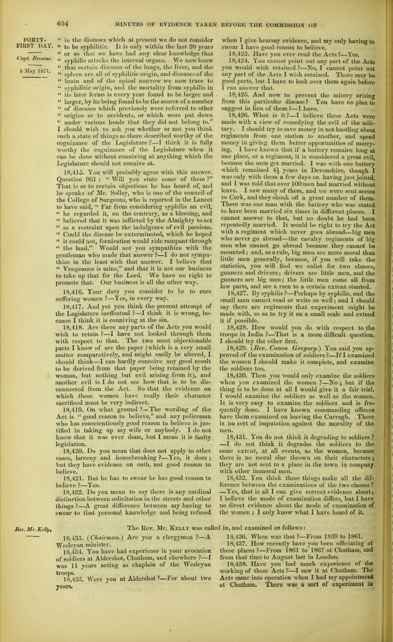 FORTY-  ill the diseases which at present we do not consider FIRST DAY. « to be syphilitic. It is only within the last 20 years '  or so that we have had any clear knowledge that Capt. Browne. « gypi^iiig attacks the internal organs. We now know 5 M'\ Ts!  ' diseases of the lungs, the liver, and the  spleen are all of syphilitic origin, and diseases of the  brain and of the spinal marrow Ave now trace to  syphilitic origin, and the mortality from syphilis iu  its later forms is every year found to be larger and  larger, by its being found to be the source of a number  of diseases which previously were referred to other  origins or to accidents, or which were put down  under various heads that they did not belong to. I should M'ish to ask you whether or not you think such a state of things as there described worthy of the cognizance of the Legislature ?—I think it is fully worthy the cognizance of the Legislature when it can be done without conniving at anything which the Legislature should not connive at. 18,41o. You will probably agree with this answer. Question 961 :  Will you state some of them ? That is as to certain objections he has heard of, and he speaks of Mr. SoUey, who is one of the council of the College of Surgeons, who is i-eported in the Lancet to have said,  Far from considering syphilis an evil,  he regarded it, on the contrary, as a blessing, and  believed that it was inflicted by the Almighty to act  as a restraint upon the indulgence of evU passions.  Could the disease be exterminated, which he hoped it could not, fornication would ride rampant through  the land. Would not you sympathize with the gentleman who made that answer ?—I do not sympa- thize iu the least with that answer. I believe that *' Vengeance is mine, and that it is not our business to take up that for the Lord. We have no right to promote that. Our business is all the other way. 18.416. Your duty you consider to be to cure suffering women ?—Yes, in every way. 18.417. And yet you think the present attempt of the Legislature ineffectual ?—I think it is Avrong, be- cause I think it is conniving at the sin. 18.418. Are there any parts of the Acts you would Avish to retain ?—I have not looked through them with respect to that. The tAvo most objectionaljle parts I knoAV of are the paper (which is a very small matter comparatively, and might easily be altered, I should think—I can hai'dly conceive any good result to be derived from that paper being retained by the Avoman, but nothing but evil arising from it), and another evil is I do not see how that is to be dis- connected from the Act. So that the evidence on Avhich these Avomen have really their character sacrificed must be very indirect. 18.419. On Avhat ground ?—-The Avording of the Act is  good reason to believe, and any policeman Avho has conscientiously good reason to believe is jus- tified in taking up my wife or anybody. I do not know that it Avas ever done, but I mean it is faulty legislation. 18.420. Do you mean that does not apply to other cases, larceny and housebreaking ?—Yes, it does ; but they have evidence on oath, not good reason to believe. 18.421. But he has to swear he has good reason to believe ?—Yes. 18.422. Do you mean to say there is any cardinal distinction between solicitation in the streets and other things?—A great diff'erence between my having to swear to tliat personal knowledge and being refused Avhen I give hearsay evidence, and my only having to SAvear 1 have good reason to believe, 18.423. Have you ever read the Acts ?—Yes. 18.424. You cannot point out any part of the Acts you would Avish retained ?—No, I cannot point out any part of the Acts I Avish retained. There may be good parts, but I have to look over them again before I can answer that. 18.425. And noAV to prevent the misery arising from this particular disease? You haA'C no plan to suggest in lieu of them ?—I have. 18.426. What is it?—I believe these Acts Avere made with a vicAV of remedying the evil of the mili- tary. I should try to save money in not hustling about regiments from one station to another, and spend money in giA'ing them better opportunities of marry- ing, I have known that if a battery remains long at one place, or u regiment, it is considered a great evil, because the men get married, I A\'as Avith one battery Avhich remained 41 years in Devonshire, though I Avas only Avith them a fcAv days on having just joined, and I Avas told that over 100 men had married Avithout leave. I saAv many of them, and Ave Avere sent across to Cork, and they shook off a great number of them. There Avas one man with the battery who Avas stated to have been married six times in different places. I cannot answer to that, but no doubt he had been repeatedly married. It Avould be right to try the Act Avith a regiment Avhich never goes abroad—big men who never go abroad—the cavalry regiments of big men Avho cannot go abroad because they cannot be mounted; and, as a rule, big men are more moral than little men generally, because, if you Avill take the statistics, you will find we enlist for tAvo classes, gunners and drivers; drivers are little men, and the gunners are big men; the little men come all from low parts, and ai'e a race to a certain extent stunted. 18.427. By syphilis ?—Perhaps by syphilis, and the small men cannot read or Avrite so Avell; and I should say there are regiments that experiment might be made Avith, so as to try it on a small scale and extend it if possible. 18.428. How Avould you do with respect to the troops in India ?—That is a more difficult question. I should try the other first. 18.429. {Rev. Canon Gregory.) You said you ap- proved of the examination of soldiers ?—If I examined the Avomen I should make it complete, and examine the soldiers too. 18.430. Then you Avould only examine the soldiers Avhen you examined the Avomen ?—No ; but if the thing is to be done at all I Avould give it a fair trial. I Avould examine the soldiers as Avell as the women. It is very easy to examine the soldiers and is fre- quently done. I have known commanding oflacers have them examined on leaving the Curragh. There is no sort of imputation against the morality of the men. 18.431. You do not think it degrading to soldiers ? —I do not think it degrades the soldiers to the same extent, at all events, as the women, because there is no moral slur thrown on their characters; they arc not sent to a place in the town iu company Avith other immoral men. 18.432. You think those things make all the dif- ference between the examinations of the two classes ? —Yes, that is all I can give correct eA'idence about; I believe the mode of examination differs, but I have no direct evidence about the mode of examination of the Avomen ; I only know Avhat I have heard of it. Rev. Mr. KcUy, The Rev, Mr. Kelly Avas cal 18.433. {Chairman.) Are you a clergyman ?—A Wcsleyan minister. 18.434. You have had experience in your avocation of soldiers at Aldershot, Chatham, and elscAvhere ?—I Avas 11 years acting as chaplain of the Wesleyan troops. 18.435. Were you at Aldershot ?—For about two years. 1 in, and examined as follows : 18.436. When Avas that ?—From 1859 to 1861. 18.437. How recently have you been officiating at these places ?—From 1861 to 1867 at Chatham, and from that time to August last in London, 18.438. Have you had much experience of the working of these Acts ?—I saw it at Chatham. The Acts came into operation Avhen I had my appointment at Chatham. There Avas a sort of experiment in