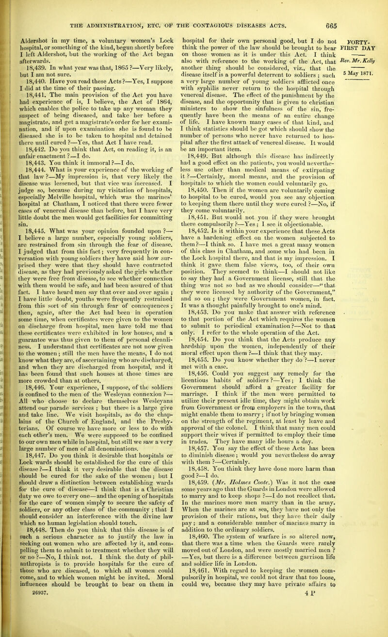 Aldershot in my time, a voluntary women's Lock hospital, or something of the kind, begun shortly before I left Aldershot, but the working of the Act began afterwards, 18.439. In what year was that, 1865 ?—Very likely, but I am not sure. 18.440. Have you read these Acts ?—Yes, I suppose I did at the time of their passing. 18.441. The main provision of the Act you have had experience of is, I believe, the Act of 1864, which enables the police to take up any woman they suspect of being diseased, and take her before a magistrate, and get a magistrate's order for her exami- nation, and if upon examination she is found to be diseased she is to be taken to hospital and detained there until cured ?—Yes, that Act I have read. 18.442. Do you think that Act, on reading it, is an unfair enactment:—I do. 18.443. You think it immoral?—I do. 18.444. What is your experience of the working of that law ?—My impression is, that very likely the disease was lessened, but that vice was increased. I judge so, because during my visitation of hospitals, especially Melville hospital, which was the marines' hospital at Chatham, I noticed that there were fewer cases of venereal disease than before, but I have very little doubt the men would get facilities for committing sin, 18.445. What was your opinion founded upon ?— I believe a large number, especially young soldiers, are restrained from sin through the fear of disease. I judged that from this fact; very frequently in con- versation with young soldiers they have said how sur- prised they were that they should have contracted disease, as they had previously asked the gii'ls whether they were free from disease, to see whether connexion with them would be safe, and had been assured of that fact. I have heard men say that over and over again ; I have little doubt, youths were frequently restrained from this sort of sin through fear of concequences ; then, again, after the Act had been in operation some time, when certificates were given to the women on discharge from hospital, men have told me that these certificates were exhibited in low houses, and a guarantee was thus given to them of personal cleanli- ness. I understand that certificates are not now given to the women ; still the men have the means, T do not know what they are, of ascertaining who are discharged, and when they are discharged from hospital, and it has been found that such houses at those times are more crowded than at others. 18.446. Your experience, I suppose, of tht soldiers is confined to the men of the Wesleyan connexion ?—• All who choose to declare themselves Wesleyans attend our parade services ; but there is a large give and take line. We visit hospitals, as do the chap- lains of the Church of England, and the Presby- terians. Of course we have more or less to do with each other's men. We were supposed to be confined to our own men while in hospital, but still we saw a very large number of men of all denominations. 18.447. Do you think it desirable that hospitals or Lock wards should be established for the cure of this disease ?—I think it very desirable that the disease should be cured for the sake of the women; but I should draw a distinction between establishing wards for the cure of disease—I think that is a Christian duty we owe to every one—and the opening of hospitals for the cure of women simply to secure the safety of soldiers, or any other class of the community ; that I should consider an interfei'ence with the divine law which no human legislation should touch. 18.448. Then do you think that this disease is of such a serious character as to justify the law in seeking out women -who are affected by it, and com- pelling them to submit to treatment whether they will or no ?—No, I think not. I think the duty of phil- anthropists is to provide hospitals for the cure of those who are diseased, to which all women could come, and to which women might be invited. Moral influences should be brought to bear on them in 26937. hospital for their own personal good, but I do not I'ORTY- think the power of the law should be brought to bear FIRST DAY on those women as it is under this Act. I think also witli reference to the working of the Act, that ^ev. Mr. Kelly another thing should be considered, viz., that the disease itself is a powerful deterrent to soldiers ; such ^ 1811. a very large number of young soldiers afHicted once ~ with syphilis never return to the hospital through venereal disease. The effect of the punishment by the disease, and the opportunity that is given to christian ministers to show the sinfulness of the sin, fre- quently have been the means of an entire change of life. I have known many cases of that kind, and I think statistics should be got which should show the number of persons who never have returned to hos- pital after the first attack of venereal disease. It would be an important item. 18.449. But although this disease has indirectly had a good effect on the patients, you would neverthe- less use other than medical means of extirpating it ?—Certainly, moral means, and the provision of hospitals to which the women could voluntarily go. 18.450. Then if the women are voluntarily coming to hospital to be cured, would you see any objection to keeping them there until they were cured ?—No, if they come voluntarily. 18.451. But would not you if they were brought there compulsorily ?—Yes; I see it objectionable. 18.452. Is it within your experience that these Acts have a hardening effect on the women subjected to them?—I think so. I have met a great many women of this class in Chatham, and some who had been in the Loclc hospital there, and that is my impression. I think it gave them false views, too, of their own position. They seemed to think—I should not like to say they had a Government license, still that the thing was not so bad as we should consider—that they were licensed by authority of the Government, and so on ; they wei'e Government women, in fact. It was a thought painfully brought to one's mind, 18.453. Do you make that answer with reference to that portion of the Act which requires the women to submit to periodical examination?—Not to that only. I refer to the whole operation of the Act. 18.454. Do you think that the Acts produce any hardship upon the women, independently of their moral effect upon them ?—I think that they may. 18.455. Do you know whether they do ?—I never met with a case. 18.456. Could you suggest any remedy for the licentious habits of soldiers ?—Yes; I think the Government should afford a greater facility for marriage. I think if the men were permitted to utilize their present idle time, they might obtain work from Government or from employers in the town, that might enable them to marry; if not by bringing women on the strength of the regiment, at least by leave and approval of the colonel. I think that many men could support their wives if permitted to employ their time in trades. They have many idle hours a day. 18.457. You say the effect of these Acts has been to diminish disease; would you nevertheless do away with them ?—Certainly. 18.458. You think they have done more harm than good ?—I do. 18.459. (Mr. Holmes Coote.) Was it not the case some years ago that the Guards in London were allowed to many and to keep shops ?—I do not recollect that. In the marines more men marry than in the army. When the marines are at sea, they have not only the provision of their rations, but they hav^e their daily pay; and a consiiderable number of marines marry in addition to the ordinary soldiers. 18.460. The system of warfare is so altered now, that there was a time when the Guards were rarely moved out of London, and were mostly married men ? —Yes, but there is a difference between gaj rison life and soldier life in London. 18.461. With regard to keeping the women com-- pulsorily in hospital, we could not draw that too loose, could we, because they may have private affairs to 4P