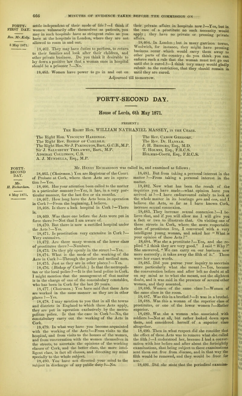 FORTY- settle independent of their mode of life ?—I think if JTIRST DAY. women voluntarily offer themselves as patients, you may in such hospitals have as stringent rules as you Bev. Mr.Kelly, have at the hospitals in London, where they are not ^ ~ allowed to roam in and out. 5 May 1871. 18,462. They may have duties to perform, to return to their families and look after their children, and other private business. Do you think it desirable to lay down a positive law that a woman once in hospital should be a prisoner ?—No. 18,463. Women have power to go in and out on Adjourned : their private affairs in hospitals now ?—Yes, but in the case of a prostitute no such necessity would apply ; they have no private or pressing private affairs. 18,464. In London; but in many garrison towns, Woolwich, for instance, they might have pressing business occur which would carry them away to other parts of the country; do you think you can enforce such a rule that the woman must not go out until she is cured ?—I think very many would gladly submit to the restriction, that they should remain in until they are cux-ed. ill to-morrow. FORTY-SECOND DAY. House of Lords, 6th May 1871. PRESENT: The Right Hon. WILLIAM NATHANIEL MASSEY, in the Chair. rORTY- SECOND DAY. Mr. H. Richardson, 6 May 1871. The Right Hon. Viscount Hardinge. The Right Rev. Bishop of Carlisle. The Right Hon. Sir J. PAKiNGTON,Bart., G.C.B.,M.P. Sir J. Salusburt Trelawny, Bart., M.P. Admiral Collinson, C.B. A. J. Mundella, Esq., M.P. The Rev. Canon Gtregobt. The Rev.. Dr. Hannah. J. H. Bridges, Esq., M.D. T. Holmes, Esq., F.R.C.S. HoLMES-CooTE, Esq., F.R.C.S. Mr. Henry Richardson was called in, and examined as follows ; 18.465. (Chair7nan,) You are Registrar of the Court of Probate at Cork, where these Acts are in opera- tion ?—Yes. 18.466. Has your attention been called to the matter in a particular manner ?—Yes, it has, in a very par- ticular mannci-, for the last five or six months. 18.467. How long have the Acts been in operation in Cork ?—From the beginning, I believe. 18.468. Is there a lock hospital in Cork ?—There is. 18.469. Was there one before the Acts were put in force there ?—Not that I am aware of. 18.470. But there is now a certified hospital under the Acts ?—Yes. 18.471. Is prostitution very extensive in Cork ?— Very extensive. • 18,472. Are there many women of the lower class of prostitutes there ?—Numbers. 18.473. Do they ply openly in the street?—Yes. 18.474. What is the mode of the working of the Acts in Cork ?—Through the police and medical men. 18.475. Just as they are in other places ?—Yes. 18.476. (Bishop of Carlisle.) Is that the metropoli- tan or the local police ?—It is the local police in Cork. I might mention that the management of that matter is in the charge of one of the constabulary constables, who has been in Cork for the last 20 years. 18.477. {Chairman.) You have said that these Acts are worked in the same manner as they are in other places ?—Yes. 18.478. I may mention to you that in all the towns and districts in England to which these Acts apply, they are put in operation exclusively by the metro- politan police. Is that the case in Cork ?—No, the constabulary carry out the working of the Acts in Cork. 18.479. In what way have you become acquainted with the working of the Acts ?—From visits to the hospital, and from visits to the houses of the women, and from conversation with the women themselves in the streets, to ascertain the opinions of the working classes of Cork, and the better class, the more intel- ligent class, in fact all classes, and directing my mind specially to the whole subject. 18.480. You have not directed your mind to the subject in discharge of any public duty?—No. 18.481. But from taking a personal interest in the matter ?—From taking a personal interest in the matter. 18.482. Now what has been the result of the inquiries you have made—what opinion have you arrived at ?—I have endeavoured calmly to look at the whole matter in its bearings p7-o and coti,, and I believe the Acts, so far as I have known Cork, increase sexual connexion. 18.483. They increase sexual connexion ?—I be- lieve that, and if you will allow me I will give you a fact or two to illustrate that. On visiting one of these streets in Cork, where the more respectable class of prostitutes live, I conversed with a very intelligent young woman, and asked her What is your opinion of these Acts ? 18.484. Was she a prostitute ?—Yes, and she re- plied I think they are very good. I said Why ? She answered, We can carry on our business now more correctly; it takes away the filth of it. Those were her exact words. 18.485. Did you pursue your inquiry to ascertain more particularly what she meant ?—Yes, because the conversation before and after left no doubt at all on my mind as to what she meant, not the slightest doubt, and it was said in the presence of several other women, and they assented. 18.486. Women of the same class ?—Women of the same class in the room. 18.487. Was this in a brothel ?—It was in a brothel. 18.488. Was this a woman of the superior class of prostitutes, or one of the lower women ?—Rather superior. 18.489. Was she a woman who associated with soldiers ?—Not at all, but rather looked down upon them, and considered herself of a superior class altogether. 18.490. Then in what respect did she consider that the effect of these Acts was to remove what she called the filth ?—I understood her, because I had a conver- sation with lier before and after about the fortnightly examinations, that being subject to these examinations sent them out free from disease, and in that way the filth would be removed, and they would be freer for use. 18.491. Did she state that the periodical examina-