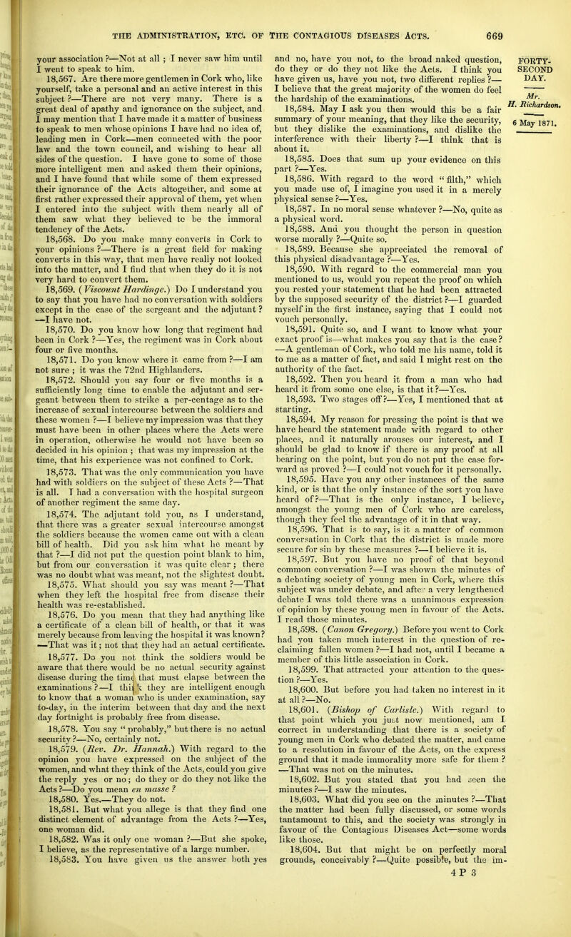 your association ?—Not at all ; I never saw him until I went to speak to him. 18.567. Are there more gentlemen in Cork who, like yourself, take a personal and an active interest in this subject ?—There are not very many. There is a great deal of apathy and ignorance on the subject, and I may mention that I have made it a matter of business to speak to men whose opinions I have had no idea of, leading men in Cork—men connected with the poor law and the town council, and -wishing to hear all sides of the question. I have gone to some of those more intelligent men and asked them their opinions, and I have found that while some of them expressed their ignorance of the Acts altogether, and some at first rather expressed their approval of them, yet when I entered into the subject with them nearly all of them saw what they believed to be the immoral tendency of the Acts. 18.568. Do you make many converts in Cork to your opinions ?—There is a great field for making converts in this way, that men have really not looked into the matter, and I find that when they do it is not very hard to convert them. 18.569. ( Viscoimt Hardinge.) Do I understand you to say that you have had no conversation with soldiers except in the case of the sergeant and the adjutant ? —I have not. 18.570. Do you know how long that regiment had been in Cork ?—Yes, the regiment was in Cork about four or five months. 18.571. Do you know where it came from ?—I am not sure ; it was the 72nd Highlanders. 18.572. Should you say four or five months is a sufficiently long time to enable the adjutant and ser- geant between them to strike a per-centage as to the increase of sexual intercourse between the soldiers and these women ?—I believe my impression was that they must have been in other places where the Acts were in operation, otherwise he would not have been so decided in his opinion ; that was my impression at the time, that his experience was not confined to Cork. 18.573. That was the only communication you have had with soldiers on the subject of these Acts ?—That is all. T had a conversation with the hospital surgeon of another regiment the same day. 18.574. The adjutant told you, as I understand, that there was a greater sexual intercourse amongst the soldiers because the women came out with a clean bill of health. Did you ask him what he meant by that ?—I did not put the question point blank to him, but from our conversation it was quite clear ; there was no doubt what was meant, not the slightest doubt. 18.575. What should you say was meant ?—That when they left the hospital free from disease their health was re-established. 18.576. Do you mean that they had anything like a certificate of a clean bill of health, or that it was merely because from leaving the hospital it was known? —-That was it; not that they had an actual certificate. 18.577. Do you not think the soldiers would be aware that there would be no actual security against disease during the time that must elapse between the examinations ?—I thij k they are intelligent enough to know that a woman who is under examination, say to-day, in the interim between that day and the next day fortnight is probably free from disease. 18.578. You say probably, but there is no actual security ?—No, certainly not. 18.579. {Rev. Dr. Hannah.) With regard to the opinion you have expressed on the subject of the women, and what they think of the Acts, could you give the reply yes or no; do they or do they not like the Acts ?—Do you mean en masse ? 18.580. Yes.—They do not. 18.581. But what you allege is that they find one distinct element of advantage from the Acts ?—Yes, one woman did. 18.582. Was it only one woman ?—But she spoke, I believe, as the representative of a large number. 18.583. You have given us the answer both yes and no, have you not, to the broad naked question, FORTY- do they or do they not like the Acts. I think you SECOND have given us, have you not, two different repUes ?— DAY. I believe that the great majority of the women do feel —~ the hardship of the examinations. „ jj!^^- 18.584. May I ask you then would this be a fair summary of yoiir meaning, that they like the security, g ^ay 1871 but they dislike the examinations, and dislike the . interference with their liberty ?—I think that is about it. 18.585. Does that sum up your evidence on this part ?—Yes. 18.586. With regard to the word filth, which you made use of, I imagine you used it in a merely physical sense ?—Yes. 18.587. In no moral sense whatever ?—No, quite as a physical word. 18.588. And you thought the person in question worse morally ?—Quite so. 18.589. Because she appreciated the removal of this physical disadvantage ?—Yes. 18.590. With regard to the commercial man you mentioned to us, would you repeat the proof on which you rested your statement that he had been attracted by the supposed security of the district ?—I guarded myself in the fu'st instance, saying that I could not vouch personally. 18.591. Quite so, and I want to know what your exact proof is—what makes you say that is the case ? —A gentleman of Cork, who told me his name, told it to me as a matter of fact, and said I might rest on the authority of the fact. 18.592. Then you heard it from a man who had heard it from some one else, is that it ?—Yes. 18.593. Two stages off?—Yes, I mentioned that at starting. 18.594. My reason for pressing the point is that we have heard the statement made with regard to other places, and it naturally arouses our interest, and I should be glad to know if there is any proof at all bearing on the point, but you do not put the case for- ward as i^roved ?—I could not vouch for it personally. 18.595. Have you any other instances of the same kind, or is that the only instance of the sort you have heard of?—That is the only instance, 1 believe, amongst the young men of Cork who are careless, though they feel the advantage of it in that way. 18.596. That is to say, is it a matter of common conversation in Cork that the district is made more secure for sin by these measures ?—I believe it is. 18.597. But you have no proof of that beyond common conversation ?—I was shown the minutes of a debating society of young men in Cork, where this subject was under debate, and afte ■ a very lengthened debate I was told there was a unanimous expression of opinion by these young men in favour of the Acts. I read those minutes. 18.598. {Canon Gregory.) Before you went to Cork had you taken much interest in the question of re- claiming fallen women ?—I had not, until I became a member of this little association in Cork. 18.599. That attracted your attention to the ques- tion ?—Yes. 18.600. But before you had taken no interest in it at all ?—No. 18.601. {Bishop of Carlisle.) With regard to that point which you ju^t now mentioned, am I correct in understanding that there is a society of young men in Cork who debated the matter, and came to a resolution in favour of the Aots, on the express ground that it made immorality more safe for them ? —That was not on the minutes. 18.602. But you stated that you had jeen the minutes ?—I saw the minutes. 18.603. What did you see on the minutes ?—That the matter had been fully discussed, or some words tantamount to this, and the society was strongly in favour of the Contagious diseases Act—some words like those. 18.604. But that might be on perfectly moral grounds, conceivably ?—Quite possible, but the im-
