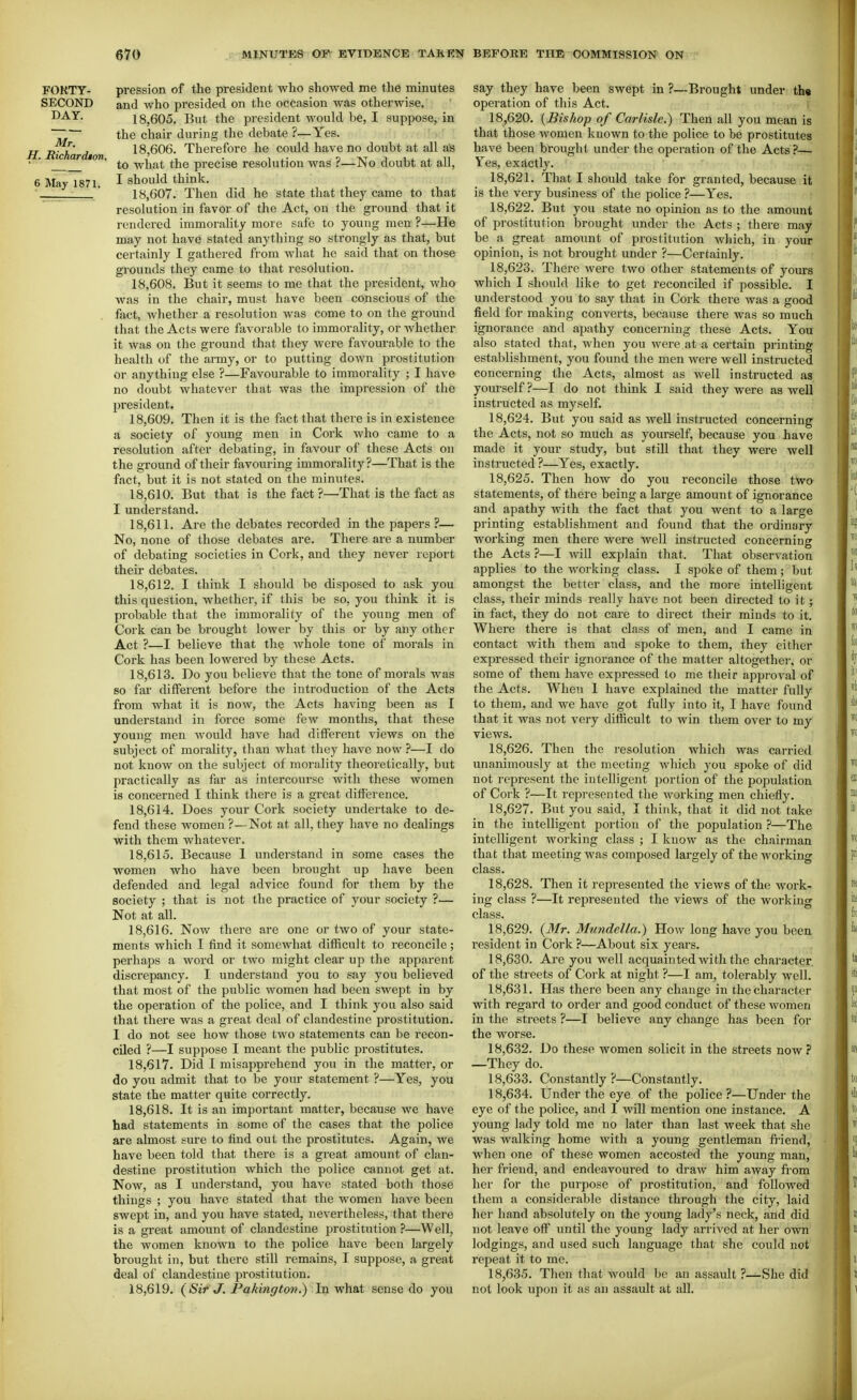 FORTY- pression of the president who showed me the minutes SECOND and who pi'esided on the occasion was otherwise. 18,605. But the president would be, I suppose, in ~7l~ the chair during the debate ?—Yes. I I^hardton 18,606. Therefore he could have no doubt at all as ■ to what the precise resolution was ?—No doubt at all, 6 May 1871. I should think. 18,607. Then did he state that they came to that resolution in favor of the Act, on the ground that it rendered immorality more safe to young men ?—He may not have stated anything so strongly as that, but certainly I gathered from what he said that on those grounds they came to that resolution. 18.608. But it seems to me that the president, who was in the chair, must have been conscious of the fact, whether a resolution was come to on the ground that the Acts were favorable to immorality, or whether it Avas on the ground that they were favourable to the health of the army, or to putting down prostitution or anything else ?—Favourable to immorality ; I have no doubt whatever that was the impression of the pi'esident. 18.609. Then it is the fact that there is in existence a society of young men in Cork who came to a resolution after debating, in favour of these Acts on the ground of their favouring immorality?—That is the fact, but it is not stated on the minutes. 18.610. But that is the fact ?—That is the fact as I understand. 18.611. Are the debates recorded in the papers ?— No, none of those debates are. There are a number of debating societies in Cork, and they never report their debates. 18.612. I think I should be disposed to ask you this question, whether, if this be so, you think it is probable that the immorality of the young men of Cork can be brought lower by this or by any other Act ?—I believe that the whole tone of morals in Cork has been lowered by these Acts. 18.613. Do you believe that the tone of morals was so far different before the introduction of the Acts from what it is now, the Acts having been as I understand in force some few months, that these young men would have had different views on the subject of morality, than what they have now ?—I do not know on the subject of morality theoretically, but practically as far as intercourse with these women is concerned I think there is a great difference. 18.614. Does your Cork society undertake to de- fend these women?—Not at all,they have no dealings with them whatever. 18.615. Because 1 understand in some cases the women who have been brought up have been defended and legal advice found for them by the society ; that is not the practice of your society ?— Not at all. 18.616. Now there are one or two of your state- ments which I find it somewhat difficult to reconcile; perhaps a word or two might clear up the apparent discrepancy. I understand you to say you believed that most of the public women had been swept in by the operation of the police, and I think you also said that there was a great deal of clandestine prostitution. I do not see how those two statements can be recon- ciled ?—I suppose I meant the public prostitutes. 18.617. Did I misapprehend you in the matter, or do you admit that to be your statement ?—Yes, you state the matter quite correctly. 18.618. It is an important matter, because we have had statements in some of the cases that the police are almost sure to find out the prostitutes. Again, we have been told that there is a great amount of clan- destine prostitution which the police cannot get at. Now, as I understand, you have stated both those things ; you have stated that the women have been swept in, and you have stated, nevertheless, that there is a great amount of clandestine prostitution ?—Well, the women known to the police have been largely brought in, but there still remains, I suppose, a great deal of clandestine prostitution. 18.619. (Sir J. Pakinffton.) In what sense do you say they have been swept in ?—Brought under th« operation of this Act. ■ 18.620. {Bishop of Carlisle.) Then all you mean is that those women known to the police to be prostitutes have been brought under the operation of the Acts ?— Yea, exactly. 18.621. That I should take for granted, because it is the very business of the police ?—Yes. 18.622. But you state no opinion as to the amount of prostitution brought under the Acts ; there may be a great amount of prostitution which, in your opinion, is not brought under ?—Certainly. 18.623. There were two other statements of yours which I should like to get reconciled if possible. I understood you to say that in Cork there was a good field for making converts, because there was so much ignorance and apathy concerning these Acts. You also stated that, when you were at a certain printing establishment, you found the men were well instructed concerning the Acts, almost as well instructed as yourself ?—I do not think I said they were as well instructed as myself. 18.624. But you said as well instructed concerning the Acts, not so much as yourself, because you have made it your study, but still that they were well instructed ?—Yes, exactly. 18.625. Then how do you reconcile those two statements, of there being a large amount of ignorance and apathy with the fact that you went to a large printing establishment and found that the ordinary woi'king men there were well instructed concerning the Acts ?—I will explain that. That observation applies to the working class. I spoke of them; but amongst the better class, and the more intelligent class, their minds really have not been directed to it; in fact, they do not care to direct their minds to it. Where there is that class of men, and I came in contact with them and spoke to them, they either expressed their ignorance of the matter altogether, or some of them have expressed to me their approval of the Acts. When I have explained the matter fully to them, and we have got fully into it, I have found that it was not very difficult to win them over to my views. 18.626. Then the resolution which was carried unanimously at the meeting which you spoke of did not represent the intelligent portion of the population of Cork ?—It represented the working men chiefly. 18.627. But you said, I think, that it did not take in the intelligent portion of the population ?—The intelligent working class ; I know as the chairman that that meeting was composed largely of the working class. 18.628. Then it represented the views of the work- ing class ?—It represented the views of the working class. 18.629. (Mr. Mundella.) How long have you been resident in Cork ?—About six years. 18.630. Are you well acquainted with the character of the streets of Cork at night ?—I am, tolerably well. 18.631. Has there been any change in the character with regard to order and good conduct of these women in the streets ?—I believe any change has been for the worse. 18.632. Do these women solicit in the streets now.'' —They do. 18.633. Constantly ?—Constantly. 18.634. Under the eye of the police?—Under the eye of the police, and I will mention one instance. A young lady told me no later than last week that she was walking home with a young gentleman fi-iend, when one of these women accosted the young man, her friend, and endeavoured to draw him away fiom her for the purpose of prostitution, and followed them a considerable distance through the city, laid her hand absolutely on the young lady's neck, and did not leave off until the young lady arrived at her own lodgings, and used such language that she could not repeat it to me. 18.635. Then that would be an assault ?—She did not look upon it as an assault at all.