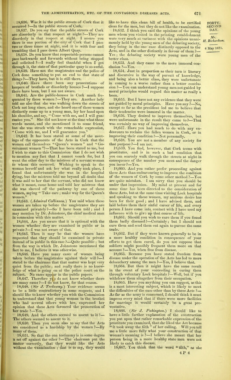 18.636. Was it iu the public streets of Cork that it occurred ?—In the public streets of Cork. 18.637. Do you say that the public streets of Cork are disorderly in that respect at night ?—They are disorderly in that respect at night. I assure you there is one portion of the city of Cork that I pass two or three times at night, and it is with fear and trembling that I pass down Albert Quay. 18.638. Do you know that respectable persons cannot pass backwards and forwards without being stopped and solicited ?—I really feel thankful when I get through it, the state of that particular quay is so awiiil. 18.639. Have not the magistrates and the police of Cork done something to put an end to that state of things ?—They have, but it is still there. 18.640. Have there been any prosecutions of keepers of brothels or disorderly houses ?—I suppose there have been, but I am not aware. 18.641. Are the public-houses in Cork much fre- quented by these women ?—They are. Another lady told me also that she was walking down the streets of Cork not long since, and she heard one of these women distinctly come up to a young man, lay her hand upon his shoulder, and say,  Come with me, and I will gua- rantee you. She did not know at the time what those words meant, and she mentioned it to some friend, but she was struck with the remarkable expression,  Come with me, and I will guarantee you. 18.642. It has been stated at some of the meet- ings of the opponents of the Acts in Cork that the women call themselves  Queen's women  and  G-o- vernment women ?—That has been stated to me, but I wish to state to this Commission that I do not wish to mention any fact that I cannot vouch for, but I went the other day to the mistress of a servant woman to whom this occurred. Wishing to speak to the woman herself and ask her what really took place, I found that unfortunately she was in the hospital dying, but the mistress told me beyond all doubt that it was said to her that the servant, who did not know what it meant, came home and told her mistress that she was shoved off the pathway by one of these women, saying  Take care; make way for the Queen's women. 18.643. (^Admiral Collinson.) You said when these women are taken up before the magistrates they are examined privately ?—So I have been told ; and I may mention by Dr. Johnstone, the chief medical man in connexion with this matter. 18.644. Are you aware that it is optional with the women whether they are examined in public or in private ?—I was not aware of that. 18.645. Then it may be that the women have requested that they should be examined in private instead of in public in this case ?—Quite possible ; but fi'om the way in which Dr. Johnstone mentioned the fact to me, I believe it was otherwise. 18.646. Have you many casee of women being taken before the magistrates against their will ?—I stated to the chairman that that matter was kept very quiet from the public; and really there is no know- ledge of what is going on at the police court on the subject. No cases app( ar in the public papers. 18.647. Therefore y^ i do not know whether there are many cases ?—I do not know, for that reason. 18.648. {Sir J. Trelaivny.') Your evidence seems to be a little contradictory in some respects, and I should like to know whether you wish the Commission to understand that that young woman in the brothel who had several others with her, expressed her opinion that these Acts favoured the prosecution of her trade ?—Yes. 18.649. And the others seemed to assent to it ?— The others seemed to assent to it. 18.650. Then you seem also to say that the Acts are considered as a hardship by the women ?—By many of them. 18.651. So that the one testimony is in some degree a set off against the other ?—The chairman put the matter correctly, that they would like the Acts without the •examination ; that is to say, they would like to have this clean bill of health, to be certified clean for the men, but they do not like the examination. 18.652. I think you said the opinions of the young men whom you visited in the printing establishment were very much at variance with the opinions unani- mously held by tlie young men of the debating society, they being in the one case distinctly opposed to the Acts, and iu the other distinctly in favour of them ?— Yes ; the debating society were young men of the better class. 18.653. And they came to the more immoral con- clusion ?—Yes. 18.654. Just in proportion as their turn is literary and discursive in the way of pursuit of knowledge, and being also a better class, they were unfortunate in coming to a worse rather than a better conclu- sion ?—You can understand young men not guided by moral principles would regard this matter as really a boon. 18.655. But I have not any evidence that they were not guided by moral principles. Have you any ?—No, except so far as the president led me to believe that their tendencies were immoral in the matter. 18.656. They desired to improve themselves, but were unfortunate in the result they came to ?—That was certainly no way of improving themselves. 18.657. Have you had much to do with any en- deavours to reclaim the fallen women in Cork, or in improving their condition ?—Not personally. 18.658. You are not a member of any society for that purpose ?—1 am not. 18.659. You find, however, that Cork teems with prostitutes, and is in such a bad condition that you can scarcely walk through the streets at night in consequence of the number you meet and the danger you incur?—Tes. 18.660. And you rather prefer proceeding against these Acts than endeavouring to improve the condition of the women of Cork by some other method ?—You are quite mistaken. I am sorry that you should be under that impression. My mind at present and for some time has been directed to the consideration of these Acts, but at the same time visiting Lock hospitals and speaking to these women, mj- anxious desire has been for their good ; and I have advised them, and laid before them their sinful career of life, and every person I have come into contact with I have used my influence with to giv3 up that course of life. 18.661. Should you wish to cure them if you found them badly diseased ?—Certainly; but I should not cure them and send them out again to pursue the same trade. 18.662. But if they were known generally to be in a more healthy condition in consequence of your efforts to get them cured, do you not suppose that soldiers might possibly frequent them more on that account ?—Yes, when free from disease. 18.663. Because you have stated freedom from disease under the operation of the Acts has led to more debauchery among the men ?—Yes, I believe that. 18.664. But then it might have the same result in the event of your succeeding in curing them through voluntary Lock hospitals —Well, but if you withdraw them altogether from their occupation. 18.665. Have you anything you can suggest, as this is a most interesting subject, which is likely to meet the diflBculties of the case other than by these Acts ?— As far as the army is concerned, I should think it must impress every mind that if there were more facilities for marriage it would certainly be a great pre- ventative. 18.666. {Sir J. Pakington.) I should like to have a little further explanation of the construction you put upon that rather remarkable expression of the prostitute you examined, that she liked the Act because  it took away the filth  of her calling. Will you tell me a little more fully what your construction of that woman's meaning is ?—I believe she meant that her person being in a more healthy state men were not likely to catch this disease. 18.667. You think that the word filth, as she 4P 4 FORTY- SECOND DAY. Mr. H. Richardson. 6 May 1871.