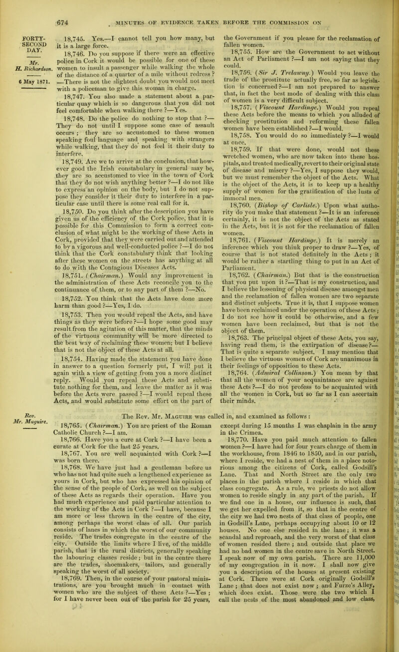 FORTY- SECOND DAY. Mr. H. Richardson. 18.745. Yes.—I cannot tell you how many, but it is a large force. 18.746. Do you suppose if there were an effective police in Cork it would be possible for one of these women to insult a passenger while walking the whole of the distance of a quarter of a mile without redress ? 6 May I87I. There is not the slightest doubt you would uot meet with a policeman to give this woman in charge. 18.747. You also made a statement about a par- ticular quay which is so dangerous that you did not feel comfortable when walking there ?—Yes. 18.748. Do the police do nothing to stop that ?— They do not until I suppose some case of assault occurs ; they are so accustomed to these women speaking foul language and^ speaking with strangers while walking, that they do' not feel it their duty to interfere. 18.749. Are we to arrive at the conclusion, that how- ever good the Irish constabulary in general may be, they are so accustomed to vice in the town of Cork that they do not wish anything better ?—I do not like to express an opinion on the body, but I do not sup- pose they consider it their duty to interfere in a par- ticular case until there is some real call for it. 18.750. Do you think after the description you have given us of the efficiency of the Cork police, that it is possible for this Commission to form a correct con- clusion of what might be the working of these Acts in Cork, provided that they were carried out and attended to by a vigorous and well-conducted police ?—I do not think that the Cork constabulary tlunk that looking after these women on the streets has anything at all to do with the Contagious Diseases Acts. 18.751. C Chairman.) Would any improvement in the administration of these Acts reconcile you to the .continuance of them, or to any part of them ?—No. 18.752. You think that the Acts have done more barm than good ?—Yes, I do. 18.753. Then you would repeal the Acts, and have things as they were before ?—I hope some good may result from the agitation of this matter, that the minds of the virtuous community wiU be more directed to the best way of reclaiming these women; but I believe that is not the object of these Acts at all. 18.754. Having made the statement you have done in answer to a question formerly put, I Avill put it again with a view of getting from you a more distinct reply. Would you repeal these Acts and substi- tute nothing for them, and leave the matter as it was before the Acts were passed ?—I would repeal these Acts, and would substitute some effort on the part of the Government if you please for the reclamation of fallen women. 18.755. How are the Government to act without an Act of Parliament ?—I am not saying that they could. 18.756. {Sir J. Trelawny.) Would you leave the trade of the prostitute actually free, so far as legisla- tion is concerned ?—I am not prepared to answer that, in fact the best mode of deahng with this class of women is a very difficult subject. 18.757. {Viscount Hardinge.) Would you repeal these Acts before the means to which you alluded of checking prostitution and reforming these fallen women have been established ?—I would. 18.758. You would do so immediately?—I would at once. 18.759. If that were done, would not these wretched women, who are now taken into these hos- pitals, and treated medically, revert to their original state of disease and misery ?—Yes, I suppose they would, but we must remember the object of the Acts. What is the object of the Acts, it is to keep up a healthy supply of women for the gratification of the lusts of immoral men. 18.760. {Bishop of Carlisle.) Upon what autho- rity do you make that statement ?—It is an inference certainly, it is not the object of the Acts as stated in the Acts, but it is not for the reclamation of fallen women. 18.761. {Viscount Hardinge.) It is merely an inference which you think pi'oper to draw ?—Yes, of course that is not stated definitely in the Acts ; it would be rather a startling thing to put in an Act of Parliament. 18.762. {Chairman.) But that is the construction that you put upon it ?—That is my construction, and I believe the lessening of physical disease amongst men and the reclamation of fallen women are two separate and distinct subjects. True it is, that I suppose women have been reclaimed under the operation of these Acts ; I do not see how it could be otherwise, and a few women have been reclaimed, but that is not the object of them. 18.763. The principal object of these Acts, you say, having read them, is the extirpation of disease?— That is quite a separate subject. I may mention that I believe the virtuous women of Cork are unanimous in their feelings of opposition to these Acts. 18.764. {Admiral Collinson.) You mean by that that all the women of your acquaintance are against these Acts ?—I do not profess to be acquainted with all the women in Cork, but so far as I can ascertain their minds. Rev. Mr. Muguire. The Rev. Mr. Maguire was called in, and examined as follows : 18.765. {Chairman.) You are priest of the Roman Catholic Church ?—I am. 18.766. Have you a cure at Cork ?—I have been a curate at Cork for the last 25 years. 18.767. You are well acquainted with Cork ?—I was born there. 18.768. We have just had a gentleman before us who has not had quite such a lengthened experience as yours in Cork, but who has expressed his opinion of the sense of the people of Cork, as well on the subject of these Acts as regards their operation. Have you bad much experience and paid particular attention to the working of the Acts in Cork ?—I have, because I am more or less thrown in the centre of the city, among perhaps the worst class of all. Our parish consists of lanes in which the worst of our community reside. The trades congregate in the centre of the city. Outside the limits where I live, of the middle parish, that is the rural districts, generally speaking the labouring classes reside; but in the centre there are the trades, shoemakers, tailors, and generally speaking the worst of all society. 18.769. Then, in the course of your pastoral minis- trations, are you brought much in contact with women who are the subject of these Acts ?—Yes ; for I have never been out of the parish for 25 years. except during 15 months I was chaplain in the army in the Crimea. 18,770. Have you paid much attention to fallen women ?—I have had for four years charge of them in the workhouse, from 1846 to 1850, and in our parish, where I reside, we had a nest of them in a place noto- rious among the citizens of Cork, called Godsill's Lane. That and North Street are the only two places in the parish where I reside in which that class congregate. As a rule, we priests do not allow women to reside singly in any part of the parish. If we find one in a house, our influence is such, that we get her expelled from it, so that in the centre of the city we had two nests of that class of people, one in Godsill's Lane, perhaps occupying about 10 or 12 houses. No one else resided in the lane; it was a scandal and reproach, and the very worst of that class of women resided there ; and outside that place we had no bad women in the centre save in North Street. I speak now of my own parish. There ai'e 11,000 of my congregation in it now. I shall now give you a description of the houses at present existing at Cork. There were at Cork originally GodsiU's Lane ; that does not exist now ; and Furze's Alley, which does exist. Those were the two which I call the nests of the most abandoijied and low class,