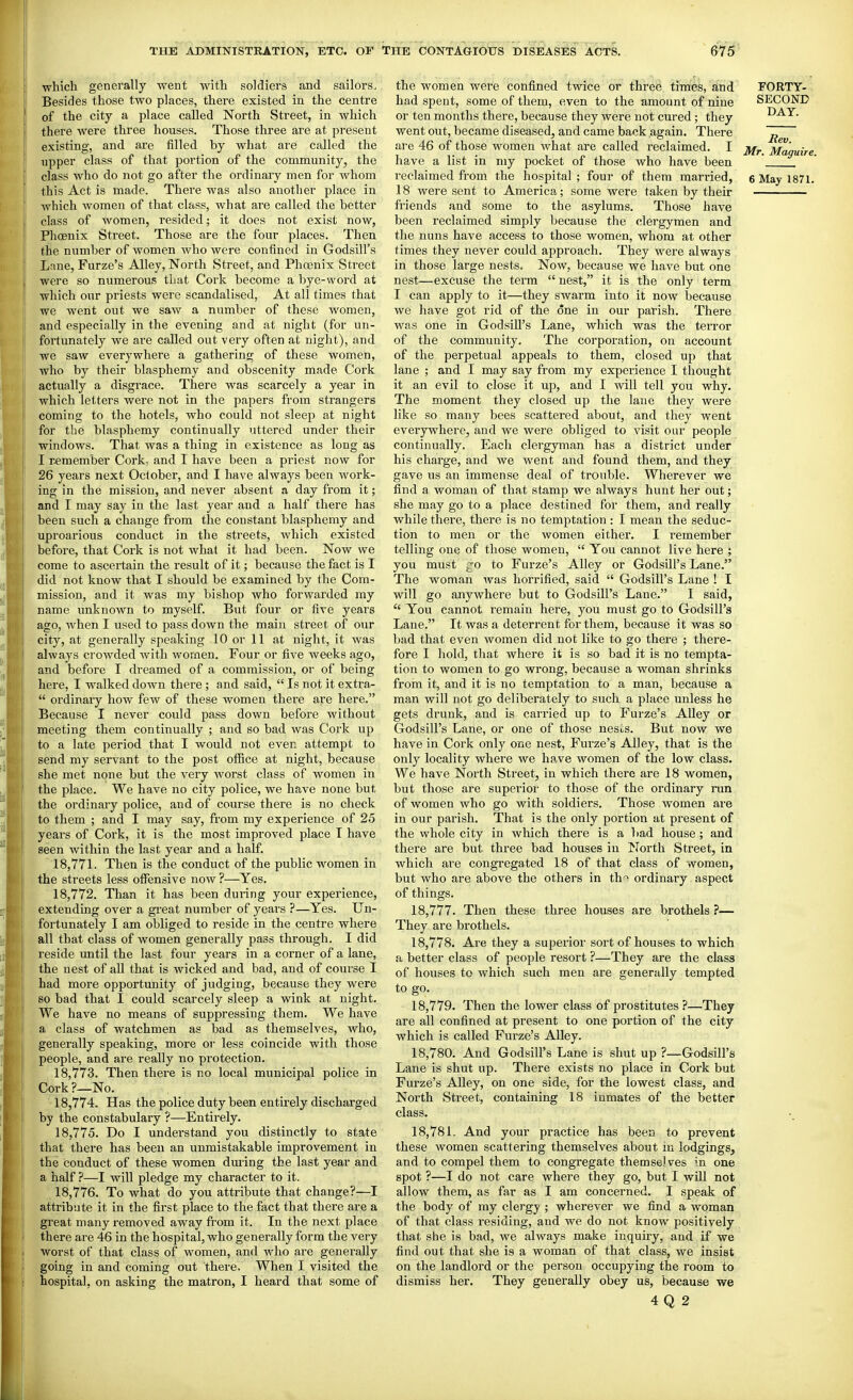 which generally went with soldiers and sailors. Besides those two places, there existed in the centre of the city a place called North Street, in which there were three houses. Those three are at present existing, and are filled by what are called the upper class of that portion of the community, the class who do not go after the ordinary men for whom this Act is made. There was also another place in which women of that class, what are called the better class of women, resided; it does not exist now, Phoenix Street. Those are the four places. Then the number of women who were confined in Godsill's Lane, Furze's Alley, North Street, and Phoenix Street were so numerous that Cork become a bye-word at which our priests were scandalised. At all times that we went out we saw a number of these women, and especially in the evening and at night (for un- fortunately we are called out very often at night), and we saw everywhere a gathering of these women, who by their blasphemy and obscenity made Cork actually a disgrace. There was scarcely a year in which letters were not in the papers from strangers coming to the hotels, who could not sleep at night for the blasphemy continually uttered under their windows. That was a thing in existence as long as I remember Cork, and I have been a priest now for 26 years next October, and I have always been work- ing in the mission, and never absent a day from it; and T may say in the last year and a half there has been such a change from the constant blasphemy and uproarious conduct in the streets, which existed before, that Cork is not what it had been. Now we come to ascertain the result of it; because the fact is I did not know that I should be examined by the Com- mission, and it was my bishop who forwarded my name unknown to myself. But four or five years ago, when I used to pass down the main sti'eet of our city, at generally speaking 10 or 11 at night, it was always ci'owded with women. Four or five weeks ago, and before I dreamed of a commission, or of being here, I walked down there; and said,  Is not it extra-  ordinary how few of these women there are here. Because I never could pass down before without meeting them continually ; and so bad was Cork up to a late period that I would not even attempt to send my servant to the post office at night, because she met none but the very worst class of women in the place. We have no city police, we have none but the ordinary police, and of course there is no check to them ; and I may say, from my experience of 25 years of Cork, it is the most improved place T have seen within the last year and a half. 18.771. Then is the conduct of the public women in the streets less offensive now ?—Yes. 18.772. Than it has been during your experience, extending over a great number of years ?—Yes. Un- fortunately I am obliged to reside in the centre where all that class of women generally pass through. I did reside until the last four years in a corner of a lane, the nest of all that is wicked and bad, and of course I had more opportunity of judging, because they were so bad that I could scarcely sleep a wink at night. We have no means of suppressing them. We have a class of watchmen as bad as themselves, who, generally speaking, more oi- less coincide with those people, and are really no protection. 18.773. Then there is no local municipal police in Cork?—No. 18.774. Has the police duty been entirely discharged by the constabulary ?—Entirely. 18.775. Do I understand you distinctly to state that there has been an unmistakable improvement in the conduct of these women during the last year and a half ?—I will pledge my character to it. 18.776. To what do you attribute that change?—I attribute it in the first place to the fact that there are a great many removed away from it. In the next place there are 46 in the hospital, who generally form the very worst of that class of women, and who are generally going in and coming out there. When I visited the hospital, on asking the matron, I heard that some of the women were confined twice or three tim'es, and FORTY- had spent, some of them, even to the amount of nine SECOND or ten months there, because they were not cured; they DAY. went out, became diseased, and came back again. There are 46 of those women what are called reclaimed. I jj^^ Maguire have a list in my pocket of those who have been ' reclaimed from the hospital ; four of them married, 6 May 1871. 18 were sent to America; some were taken by their friends and some to the asylums. Those have been i-eclaimed simply because the clergymen and the nuns have access to those women, whom at other times they never could approach. They were always in those large nests. Now, because we have but one nest—excuse the term  nest, it is the only term I can apply to it—they swarm into it now because we have got rid of the one in our parish. There was one in GodsiU's Lane, which was the terror of the community. The corporation, on account of the perpetual appeals to them, closed up that lane ; and I may say from my experience I thought it an evil to close it up, and I will tell you why. The moment they closed up the lane they were like so many bees scattered about, and they went everywhere, and we were obliged to visit our people continually. Each clergyman has a district under his charge, and we went and found them, and they gave us an immense deal of trouble. Wherever we find a woman of that stamp we always hunt her out; she may go to a place destined for them, and really while there, there is no temptation : I mean the seduc- tion to men or the women either. I remember telling one of those women,  You cannot live here ; you must jo to Furze's Alley or Godsill's Lane. The woman was horrified, said  Godsill's Lane ! I will go anywhere but to Godsill's Lane. I said,  You cannot remain here, you must go to Godsill's Lane. It was a deterrent for them, because it was so bad that even women did not like to go there ; there- fore I hold, that where it is so bad it is no tempta- tion to women to go wrong, because a woman shrinks from it, and it is no temptation to a man, because a man will not go deliberately to such a place unless he gets drunk, and is carried up to Furze's AUey or Godsill's Lane, or one of those nesi-s. But now we have in Cork only one nest. Furze's Alley, that is the only locality where we have women of the low class. We have North Street, in which there are 18 women, but those are superior to those of the ordinary run of women who go with soldiers. Those women are in our parish. That is the only portion at present of the whole city in which there is a bad house ; and there are but three bad houses in Jlorth Street, in which are congregated 18 of that class of women, but who are above the others in th^i ordinary aspect of things. 18.777. Then these three houses are brothels ?— They are brothels. 18.778. Are they a superior sort of houses to which a better class of people resort ?—They are the class of houses to which such men are generally tempted to go. 18.779. Then the lower class of prostitutes ?—They are all confined at present to one portion of the city which is called Furze's Alley. 18.780. And Godsill's Lane is shut up ?—Godsill's Lane is shut up. There exists no place in Cork but Furze's Alley, on one side, for the lowest class, and North Street, containing 18 inmates of the better class. 18.781. And your practice has been to prevent these women scattering themselves about in lodgings, and to compel them to congregate themselves in one spot ?—I do not care where they go, but I will not allow them, as far as I am concerned. I speak of the body of my clergy ; wherever we find a woman of that class I'esiding, and we do not know positively that she is bad, we always make inquiry, and if we find out that she is a woman of that class, we insist on the landlord or the person occupying the room to dismiss her. They generally obey us, because we