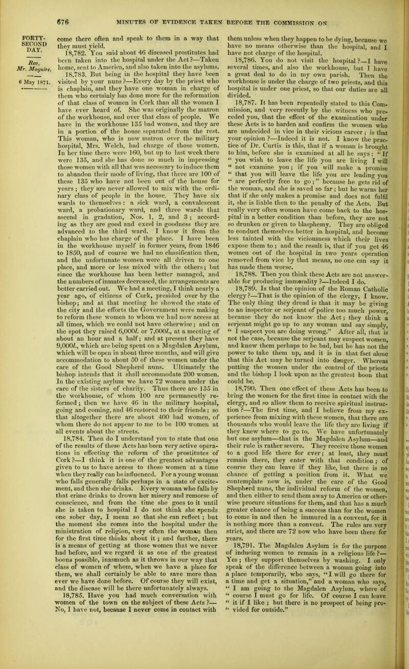 FORTY- come there often and speak to them in a way that ^  they must yield. 18,782. You said about 46 diseased prostitutes had been taken into the hospital under the Act ?—Taken Mr. Ma'guire. ^^ome, sent to America, and also taken into the asylums. ' 18,783. But being in the hospital they have been 6 May 1871. visited by your nuns ?—Every day by the priest who is chaplain, and they have one woman in charge of them who certainly has done more for the reformation of that class of women in Cork than all the women I have ever heard of. She was originally the matron of the workhouse, and over that class of people. We have in the workhouse 135 bad women, and they are in a portion of the house separated from the rest. This woman, who is now matron over the military hospital, Mrs. Welch, had charge of those women. In her time there were 160, but up to last week there were 135, and she has done so much in impressing those women with all that was necessary to induce them to abandon their mode of living, that there are 100 of these 135 who have not been out of the house for years; they are never alloAved to mix with the ordi- nary class of people in the house. They have six wards to themselves : a sick ward, a convalescent ward, a probationary ward, and three wards that ascend in gradation, Nos. 1. 2, and 3 ; accord- ing as they are good and excel in goodness they are advanced to the third ward. I know it from the chaplain who has charge of the place. I have been in the workhouse myself in former years, from 1846 to 1850, and of course we had no classification then, and the unfortunate women were all driven to one place, and more or less mixed Avith the others; but since the workhouse has been better managed, and the numbers of inmates decreased, the arrangements are better carried out. We had a meeting, I think nearly a year ago, of citizens of Cork, presided over by the bishop; and at that meeting he shoAved the state of the city and tlie efforts the Government were making to reform these women to whom we had now access at all times, which Ave could not have otherAvise; and on the spot they raised 6,000/. or 7,000/., at a meeting of about an hour and a half; and at present they have 9,000/., which are being spent on a Magdalen Asylum, which Avill be open in about three months, and Avill give accommodation to about 50 of these Avoraen under the care of the Good Shepherd niuis. Ultimately the bishop intends that it shall accommodate 200 women. In the existing asylum we have 72 women under the care of the sisters of charity. Thus there are 135 in the Avorkhouse, of whom 100 are permanently re- formed ; then Ave have 46 in the military hospital, going and coming, and 46 restored to their friends ; so that altogether there are about 400 bad Avomen, of Avhom there do not appear to me to be 100 women at all events about the streets. 18.784. Then do I understand you to state that one of the results of these Acts has been very active opera- tions in effecting the reform of the prostitutes of Cork ?—I think it is one of the greatest advantages given to us to have access to those Avomen at a time Avhen they really can be influenced. For a young woman Avho falls generally falls perhaps in a state of excite- ment, and then she drinks. Every woman who falls by that crime drinks to droAvn her misery and remorse of conscience, and from the time she goes to it until she is taken to hospital I do not think she spends one sober day, I mean so that she can reflect ; but the moment she comes into the hospital under the ministration of religion, very often the VToman then for the first time thinks about it ; and further, there is a means of getting at those women that Ave never had before, and Ave regard it as one of the greatest boons possible, inasmuch as it throws in our Avay that class of women of Avhom, when we have a place for them, we shall certainly be able to save more than ever we have done before. Of course they will exist, and the disease will be there unfortunately always. 18.785. Have you had much conversation Avith women of the town on the subject of these Acts ?— No, I have not, because I never come in contact with them unless when they happen to be dying, because wc. have no means otherAvise than the hospital, and I have not charge of the hospital. 18.786. You do not visit the hospital? I haA^e several times, and also the workhouse, but I have a great deal to do in my OAvn parish. Then the workhouse is under the charge of two priests, and this hospital is under one priest, so that our duties are all divided. 18.787. It has been repeatedly stated to this Com- mission, and very recently by the witness Avho pre- ceded you, that the effect of the examination under these Acts is to harden and confirm the Avomen Avho are undecided in vice in their vicious career; is that your opinion ?—Indeed it is not. I knoAv the prac- tice of Dr. Curtis is this, that if a Avoman is brought to him, before she is examined at all he says:  If  you wish to leave the life you are living I will  not examine you; if you will make a promise  that you will leave the life you are leading you  are perfectly free to go; because he gets rid of the Avoman, and she is saved so far; but he Avarns her that if she only makes a promise and does not fulfil it, she is liable then to the penalty of the Acts. But really very often Avomen have come back to the hos- pital in a better condition than before, they are not so drunken or given to blasphemy. They are obliged to conduct themselves better in hospital, and become less tainted Avith the viciousness Avhich their lives expose them to ; and the result is, that if you get 46 Avomen out of the hospital in two years operation removed from vice by that means, no one can say it has made them worse. 18.788. Then you think these Acts are not ansAver- able for producing inmiorality ?—Indeed I do. 18.789. Is that the opinion of the Roman Catholic clergy?—That is the opinion of the clergy, I know. The only thing they dread is that it may be giving to an inspector or serjeant of police too much power, because they do not knoAV the Act; they think a Serjeant might go up to any woman and say simply,  I suspect you are doing wrong. After all, that is not the case, because the serjeant may suspect women, and knoAV them perhaps to be bad, but he has not the power to take them up, and it is in tliat fact alone that this Act may be turned into damger. Whereas putting tlie Avomen under the control of the priests and the bishop I look upon as the greatest boon that could be. 18.790. Then one effect of these Acts has been to bring the women for the first time in contact Avith the clergy, and so alloAv them to receive spiritual instruc- tion ?—The first time, and I believe from my ex- perience from mixing Avith these Avomen, that there are thousands Avho Avould leave the life they are living if they kncAV Avhere to go to, Wc haAe unfortunately but one asylum—that is the Magdalen Asylum—and their rule is rather severe. They receive those AA-omen to a good life there for ever; at least, they must remain there, they enter Avith that condition; of course they can leave if they like, but there is no chance of getting a position from it. What Ave contemplate noAv is, under the care of the Good Shepherd nuns, the individual reform of the women, and then either to send them aAvay to America or other- wise procure situations for them, and that has a much greater chance of being a success than for the women to come in and then be immured in a convent, for it is nothing more than a convent. The rules are very strict, and there are 72 now Avho have been there for years. 18.791. The Magdalen Asylum is for the purpose of inducing Avomen to remain in a religious life ?— Yes ; they support themselves by washing. I only speak of the difference between a woman going into a place temporarily, who says, I will go there for a time and get a situation, and a woman who says,  I am going to the Magdalen Asylum, Avhere of  course I must go for life. Of course I can leave  it if I like ; but there is no prospect of being pro-  vided for outside.