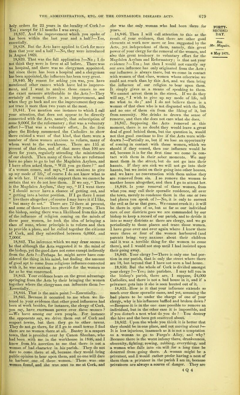 holy orders for 25 years in the locality of Cork ?— Yes ; except for 15 months I was away. 18.837. And the improvement which you spoke of has been within the last year and a half?—Yes, essentially. 18.838. But the Acts have applied to Cork for more than that year and a half ?—No, they were introduced in August 1869. 18.839. That was the full application ?—No ; I do Bot think they were in force at all before. There was no hospital, and there Avas no clergyman appointed, but since there has been a hospital and a clergyman has been appointed, the influence has been very great. 18.840. My reason for asking you was, you have mentioned other causes which have led to improve- ment, and I want to analyse those causes to see the exact measure attributable to the Acts ?—They certainly all remark there is an improvement, and when they go back and see the improvement they can- not trace it more than two years at the most. 18.841. You mention one instance to which I call your attention, that does not appear to be directly connected with the Acts, namely, that subscription of some 9,000Z. for the reformatory ; that was a voluntary effort ?—That was a voluntary effort. In the first place the Bishop summoned the Catholics to show there existed a want of that kind, that there were a number of these women anxious to reform, many of whom went to the workhouse. There are 135 at present of that class, and of that more than 100 are there for years, regularly attending the ministration of our church. Then many of those who are reformed have no place to go to but the Magdalen Asylum, and I have often asked them,  Will you go there ?  and if a woman comes, and says,  I am anxious to give up my mode of life, of course I do not know what to do with her. If we outside support them we cannot be certain that we do not lose them. If we say,  There is the Magdalen Asylum, they say,  If I went there  I should never have a chance of getting out, and  getting into a better position. If I go there I must  live there altogether; of course I may leave it if I like,  but many do not. There are 72 there at present, and some of those have been there for 20 years. Then the bishop, seeing there was a likelihood from this Act of the influence of religion coming on the minds of these poor women, he took the idea of bringing a class of nuns, whose principle is to reform and then to provide a place, and he called together the citizens of Cork, and they subscribed between 6,000/. and 7,000/. 18.842. The inference which we may di'aw seems to be that although the Acts suggested it to thi. mind of the bishop, yet the good does not come except indirectly from the Acts ?—Perhaps he might never have con- sidered the thing in his mind, but finding the amount of good apt to come from religious influence connected with it, he was anxious to provide for the women so far as he was concerned. 18.843. Your evidence bears on the great advantage springing from the Acts by their bringing the women together where the clergyman can influence them ?— Essentially. 18.844. That is the main point ?—Essentially. 18.845. Because it occurred to me when we lis- tened to your evidence that other good influences had been at work besides, for instance, the clergy of Cork, you say, have enormous power over these women ? —We have among our own people. For instance the opponents say, we drive them out of Cork and seaport towns, but then they go to other towns. They do not go there, for if I go to small towns I find there are no women there at all. Bantry is a seaport town, that is presided over by Canon Sheehan, who had been with me in the workhouse in 1846, and I know from his assertion to me that there is not a woman of bad character in his parish. They do not dare to come there at all, because they would bring public opinion to bear upon them, and no one will dare to harbour one of these women. There was one woman found, and she was sent to me at Cork, and she was the only woman who had been there for years. 18.846. Then I will call attention to this as the result of your evidence, that there are other good elements at work now more or less suggested by the Acts, yet independent of them, namely, this great power of your clergy for the removal of the women, and also this great tendency to voluntary effort for the Magdalen Asylum and Refoi'matory; is that not your evidence ?—Yes ; but then I would not exactly say our own influence has only originated from the Acts ; our influence is always tnere, but we come in contact with women of that class, women whom otherwise we could not reach than by this Act, and we then bring the influence of our religion to bear upon them. It simply gives us a means of speaking to them. We cannot arrest them in the street. If we do they will say,  I wish to give up my mode of life, tell me what to do ; and I do not believe there is a woman of that class who is not disgusted with the life, and no one of them sin from the liking of it, but from necessity. She drinks to drown the sense of remorse, and then she does not care what she does. 18.847. Supposing the Acts removed at this moment, there is no doubt they would leave a great deal of good behind them, but the question is, would not that good continue to live if the Acts were with- di'awn ?—Partially so, but if we lose an opportunity of coming in contact with these women, which we should if they ceased, then our influence would be nil, because it is for the first time we come in con- tact with them in their sober moments. We may meet them in the street, but do not go into their haunts. I'^ they are sick we will not go into their haunts, but we insist on their going into other houses, and we have no conversation with them unless they are removed from sin. I so remove the woman to another house altogether, and then I go to attend her. 18.848. Is your removal of these Avomen, from what you may call their sporadic residence, all over the town, merely to condense them in the one or two bad places you speak of ?—No, it is only to correct the evil as far as that goes. We cannot crush it; it will be there in spite of us, but as far as our individual care of our districts goes we are commanded by our bishop to keep a record of our parish, and to divide it into as many districts as there are clergy, and we go periodically to those places and trace those women. I have gone over ana over again where I knew thei-e were three or four of the women harboured (and parents being very anxious about their children said it was a terrible thing for the women to come there), and I would not stop until I had insisted upon their going away. 18.849. Your clergy ?—There it only one bad por- tion in our parish, that is only the street where there are 18, but beyond that I have not seen a bad house. 18.850. But the whole of Cork is divided amongst your clergy ?—Yes; into parishes. I may tell you in the bishop's parish, there are, I suppose, 24,000 Catholics, and there is not a bad house in it, and if a privateer gets into it she is soon hunted out of it. 18.851. How is it that your infiuence extends so much over these sporadic cases, and yet, assuming the bad places to be under the charge of one of your clergy, why is his influence baffled and broken down ? —Because it is in the one case possible to remove an individual, but in the other case it is impossible, and if you disturb a nest what do you do ? You destroy the hive and the bees get scattered about. 18.852. Upon the whole you thisk it is better that they should be in one place, and not moving about ?— It is less injurious, inasmuch as it is not a temptation to a woman to go to Furge's Alley, and why? Because there is the worst infamy there, drunkenness, obscenity, fighting, rowing, robbing, everything, and a woman who falls into sin will for a long time be deterred from going there. A woman might be a privateer, and I would rather prefer having a nest of them than a privateer in the parish I am in, because privateers are always a source of danger. They are 4Q 4 FORTY- SECOND DAY. Bev. Mr. Maguire.