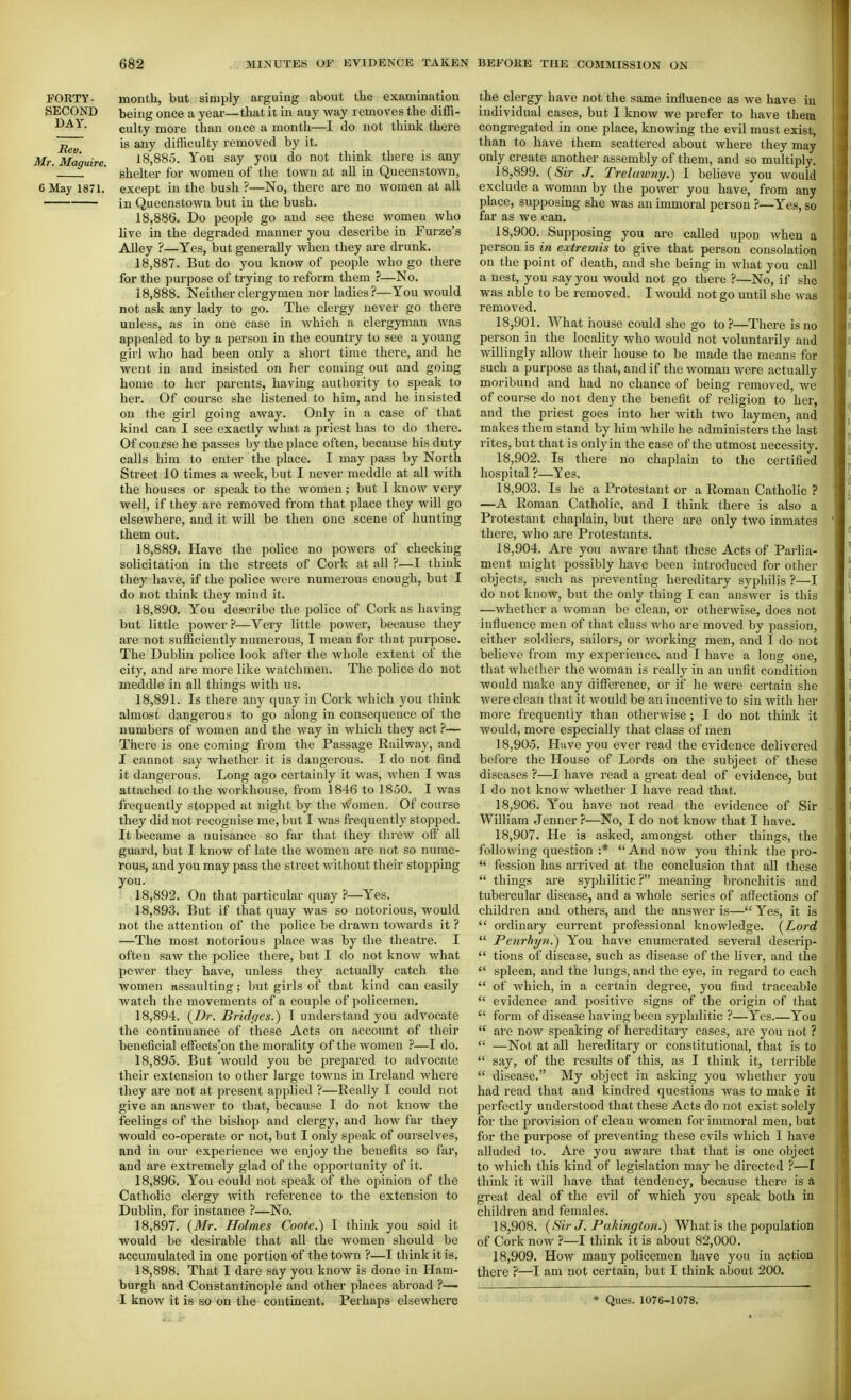 FORTY- month, but simply arguing about the examination SECOND being once a year—that it in any way removes the difR- culty more than once a month—I do not think there jj^y' is any difficulty removed by it. Mr. Maguire. 18,885. You say you do not think there is any ' ' shelter for women of the town at aU in Queenstown, 6 May 1871. except in the bush ?—No, there are no women at all in Queenstown but in the bush, 18.886. Do people go and see these women who live in the degraded manner you describe in Furze's AUey ?—Yes, but generally when they are drunk. 18.887. But do you know of people who go there for the purpose of trying to reform them ?—No. 18.888. Neither clergymen nor ladies?—You would not ask any lady to go. The clergy never go there unless, as in one case in which a clergyman was appealed to by a person in the country to see a young girl who had been only a short time there, and he went in and insisted on her coming out and going home to her parents, having authority to speak to her. Of course she listened to him, and he insisted on the girl going away. Only in a case of that kind can I see exactly what a priest has to do there. Of course he passes by the place often, because his duty calls him to enter the place. I may pass by North Street 10 times a week, but I never meddle at all with the houses or speak to the women; but I know very well, if they are removed from that place they will go elsewhere, and it will be then one scene of hunting them out. 18.889. Have the police no powers of checking solicitation in the streets of Cork at all ?—I think t\\ej have, if the police were numerous enough, but I do not think they mind it. 18.890. You describe the police of Cork as having but little power ?—Very little power, because they are not sufficiently numerous, I mean for that purpose. The Dublin police look after the whole extent of the city, and are more like watchmen. The police do not meddle in all things with us. 18.891. Is there any quay in Cork which you think almost dangerous to go along in consequence of the numbers of women and the way in which they act ?— There is one coming from the Passage Railway, and I cannot say whether it is dangerous. I do not find it dangerous. Long ago certainly it was, when I was attached to the workhouse, from 1846 to 1850. I was fi'equently stopped at niglit by the women. Of course they did not recognise me, but I was frequently stopped. It became a nuisance so far that they threw off all guard, but I know of late the women are not so nume- rous, and you may pass the street without their stopping you. 18.892. On that particular quay ?—Yes. 18.893. But if that quay was so notorious, would not tlie attention of the police be drawn towards it ? —The most notorious place was by the theatre. I often saw the police there, but I do not know what power they have, vmless they actually catch the women assaulting; but girls of that kind can easily watch the movements of a couple of policemen, 18.894. {Dr. Bridc/es.) I understand you advocate the continuance of these Acts on account of their beneficial efi'ects^on the morality of the women 7—I do. 18.895. But would you be prepared to advocate their extension to other large towns in Ireland where they are not at present applied ?—Really I could not give an answer to that, because I do not know the feelings of the bishop and clergy, and how far they would co-operate or not, but I only speak of ourselves, and in our experience we enjoy the benefits so far, and are extremely glad of the opportunity of it. 18.896. You could not speak of the opinion of the Catholic clergy ivith reference to the extension to Dublin, for instance ?—No. 18.897. {Mr. Holmes Coote.) I think you said it would be desirable that all the women should be accumulated in one portion of the town ?—I think it is, 18.898. That I dare say you know is done in Ham- burgh and Constantinople and other places abroad ?— I know it is so on the continent. Perhaps elsewhere the clergy have not the same influence as we have iu individual cases, but I know we prefer to have them congregated in one place, knowing the evil must exist, than to have them scattered about where they may only create another assembly of them, and so multiply. 18.899. {Sir J. Trel awny.) I believe you would exclude a woman by the power you have, from any place, supposing she was an immoral person ?—Yes, so far as we can. 18.900. Supposing you are caUed upon when a person is in extremis to give that person consolation on the point of death, and she being in wliat you call a nest, you say you would not go there ?—No, if she was able to be removed. I would not go until she was removed. 18.901. What house could she go to?—There is no person in the locality who would not voluntarily and willingly allow their house to be made the means for such a purpose as that, and if the woman were actually moribund and had no chance of being removed, we of course do not deny the benefit of religion to her, and the priest goes into her with two laymen, and makes them stand by him while he administers the last rites, but that is only in the case of the utmost necessity. 18.902. Is there no chaplain to the certified hospital ?—Yes. 18.903. Is he a Protestant or a Roman Catholic ? —A Roman Catholic, and I think there is also a Protestant chaplain, but there are only two inmates there, who are Protestants. 18.904. Are you aware that these Acts of Parlia- ment might possibly have been introduced for other objects, such as preventing hereditary syphilis ?—I do not know, but the only thing I can answer is this —whether a woman be clean, or otherwise, does not influence men of that class who are moved by passion, either soldiers, sailors, or working men, and I do not believe from my experience, and I have a long one, that whether the woman is really in an unfit condition would make any difference, or if he were certain she were clean that it would be an incentive to sin with her mo) e frequently than otherwise ; I do not think it would, more especially that class of men 18.905. Have you ever read the evidence delivered before the House of Lords on the subject of these diseases ?—I have read a great deal of evidence, but I do not know whether I have read that. 18.906. You have not read the evidence of Sir William Jenner ?—No, I do not know that I have. 18.907. He is asked, amongst other things, the following question :* And now you think the pro-  fession has arrived at the conclusion that all these  things are syphilitic ? meaning bronchitis and tubercular disease, and a whole series of affections of children and others, and the answer is— Yes, it is  ordinary current professional knowledge, {Lord  Penrhyn^ You have enumerated several descrip-  tions of disease, such as disease of the liver, and the  spleen, and the lungs, and the eye, in regard to each  of Avhich, in a certain degree, you find traceable  evidence and positive signs of the origin of that  form of disease having been syphilitic ?—Yes.—You  are now sj^eaking of hereditary cases, are you not ?  —Not at all hereditary or constitutional, that is to  say, of the results of this, as I think it, terrible  disease. My object in asking you whether you had read that and kindred questions was to make it perfectly understood that these Acts do not exist solely for the provision of clean women for immoi'al men, but for the purpose of preventing these evils which I have alluded to. Are you aware that that is one object to which this kind of legislation may be directed ?—I think it will have that tendency, because there is a great deal of the evil of which you speak both in children and females. 18.908. {Sir J. PakingtoJi.) What is the population of Cork now ?—I think it is about 82,000. 18.909. How many policemen have you in action there ?—I am not certain, but I think about 200, * Ques. 1076-1078,