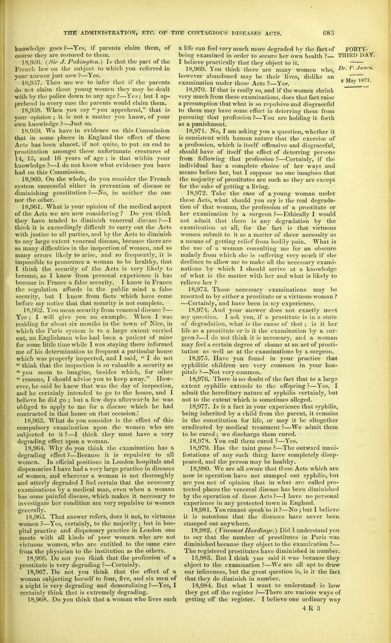 knowledge goes ?—Yes, if parents cliiim them, of course they are restored to them. 18.956. (^8ir J. Pakington.) Is that the part of the French law on the subject to which you referred in yonr answer just noAV ?—Yes. 18.957. Then are we to infer that if the parents do not claim these young women they may be dealt with by tlie police down to any age ?—Yes; but I ap- prehend in every case the parents would claim them. 18.958. When you say you apprehend, that is your opinion ; it is not a matter you know, of your own knowledge ?—Just so. 18.959. We have in evidence on this Commission that in some places in England the effect of these Acts has been almost, if not quite, to put an end to prostitution amongst these unfortunate creatures of 14, 15, and 16 years of age ; is that within your knowledge ?—I do not know what evidence you have had on this Commission. 18.960. On the whole, do you consider the French system successful either in prevention of disease or diminishing prostitution ?—No, in neither the one nor the other. 18.961. What is your ophiion of the medical aspect of the Acts we arc now considering ? Do you think they have tended to diminish venereal disease ?—I think it is exceedingly difficult to carry out the Acts with justice to all parties, and by the Acts to diminish to any large extent venereal disease, because there are so many difficulties in the inspection of women, and so many errors likely to arise, and so frequently, it is impossible to pronounce a woman to be healthy, that I think the security of the Acts is very likely to become, as I know from personal experience it has become in France a false security. I know in France the regulation affiards in the public mind a false security, but I know from facts which have come before ray notice that that security is not complete. 18.962. You mean security from venereal disease ?— Yes ; I will give you an example. When I was residing for about six months in the town of Nice, in which the Paris system is to a large extent carried out, an Englishman Avho had been a patient of mine for some little time while I was staying there informed me of his determination to frequent a particular house which was properly inspected, and I said,  I do not  think that the inspection is so valuable a security as  you seem to imagine, besides which, for other  reasons, I should advise you to keep away. How- ever, he said he knew that was the day of inspection, and he certainly intended to go to the house, and I believe he did go ; but a few days afterwar-ls he was obliged to apply to me for a disease Avhich he had contracted in that house on that occasion.! 18.963. What do you consider is the effi;ct of this compulsory examination upon the women who are subjected to it ?—I think they must have a very degrading effisct upon a woman. 18.964. Why do you think the examination has a degrading effect ?—Because it is repulsive to all women. In official positions in London hospitals and dispensaries I have had a very large practice in diseases of women, and wherever a w^oman is not thoi'oughly and utterly degraded I feel certain that the necessary examinations by a medical man, even when a woman has some painful disease, which makes it necessary to investigate her condition are very repulsive to women generally. 18.965. That answer refers, does it not, to virtuous women ?—Yes, certainly, to the majority; but in hos- pital practice and dispensary practice in London one meets with all kinds of poor women who are not virtuous women, who are entitled to the same care from the physician to the institution as the others. 18.966. Do not you think that the profession of a prostitute is very degrading ?—Certainly. 18.967. Do not you think that the effect of a woman subjecting herself to four, five, and six men of a night is very degrading and demoralizing ?—Yes, I certainly think that is extremely degrading. 18.968. Do you think that a woman who lives such a life can feel very much more degraded by the fact of FORTY- being examined in order to secure her own health ?— THIRD DAY. I believe practically that they object to it. 18.969. You thmk there are many women who, Vr. P. James. however abandoned may be their lives, dislike an ~ examination under these Acts ?—Ye?. 8 May 1871. 18.970. If that is really so, and if the women shrink very much from these examinations, does that fact raise a presumption that what is so repulsive and disgraceful to them may have some effect in deterring them from pursuing that profession ?—You are holding it forth as a punishment. 18.971. No, I am asking you a question, whether it is consistent with human nature that the exercise of a profession, Avhich is itself offensive and disgraceful, should have of itself the effect of deterring persons from following that profession ?—Certainly, if the individual has a complete choice of her ways and means before her, but I suppose no one imagines that the majority of prostitutes are such as they are except for the sake of getting a living. 18.972. Take the case of a young woman under these Acts, what should you say is the real degrada- tion of that woman, the profession of a prostitute or her examination by a surgeon ?—Ethically I Avould not admit that there is any degradation by the examination at all, for the fact is that virtuous women submit to it as a matter of sheer necessity as a means of getting relief from bodily pain. What is the use of a woman consulting me for an obscure malady from which she is sutTering very much if she declines to allow me to make all the necessary exami- nations by which I should arrive at a knowledge of what is the matter with her and what is likely to relieve her ? 18.973. Those necessary examinations may be resorted to by either a prostitute or a virtuous woman ? —Certainly, and have been in my experience. 18.974. And your answer does not exactly meet my question. I ask you, if a prostitute is in a state of degradation, what is the cause of that ; is it her life as a prostitute or is it the examination by a sur- geon ?—I do not think it is necessary, and a woman may feel a certain degree of shame at an act of prosti- tution as well as at the examinations by a surgeon. 18.975. Have you found in your practice that syphilitic children are very common in your hos- pitals ?—Not very common. 18.976. There is no doubt of the fact that to a large extent syphilis extends to the offspring ?—Yes, I admit the hereditary nature of syphilis certainly, but not to the extent which is sometimes alleged. 18.977. Is it a fact in your experience that syphilis, being inherited by a child from the parent, it remains in the constitution for life, or may it be altogether eradicated by medical treatment ?—We admit them to be cured ; we discharge them cured. • 18.978. You call them cured ?—Yes. 18.979. Has the taint gone ?—The outward mani- festations of any such thing have completely disap- peared, and the person may be healthy. 18.980. We are all aware that these Acts which are now in' operation have not stamped out syphilis, but are you not of opinion that in what are called pro- tected places the venereal disease has been diminished by the operation of these Acts ?—I have no personal experience in any protected town in England. 18.981. You cannot speak'to it ?—No ; but I believe it is notorious that the diseases have never been stamped out anywhere. 18.982. {Viscount Hardinge.^ Did I understand you to say that the number of prostitutes in Paris was diminished because they object to the examiration ?— The registered prostitutes have diminished in number. 18.983. But I think you said it was because they object to the exammation ?—We are all apt to draw our inferences, but the great question is, is it the fact that they do diminish in number. 18.984. But what I want to understand is how they get off the register ?—There are various ways of getting ofii the register. I believe one ordinary Avay