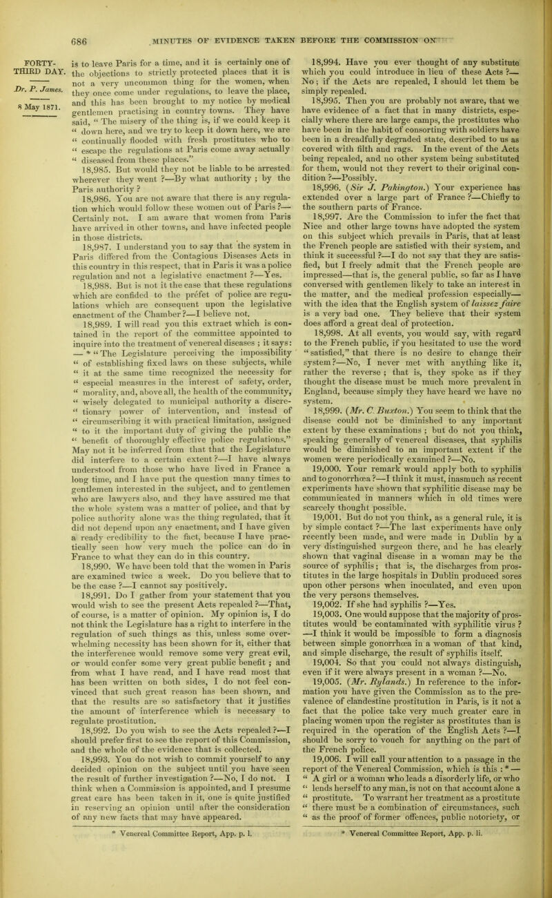 FORTY- is to leave Paris for a time, aud it is certainly one of THIRD DAY. the objections to strictly protected places that it is not a very uncommon thing for the women, when Dr. P. James. ^-^^^ ^^^^^ ^^^^ under regulations, to leave the place, M 1871 ^^^^^ brought to my notice by medical gentlemen practising in country towns. They have said,  The misery of the thing is, if we could keep it  down here, and we try to keep it down here, we are  continually flooded with fresh prostitutes who to  escape the regulations at Pai-is come away actually  diseased from these places. 18.985. But would they not be liable to be arrested wherever they went ?—By what authority ; by the Paris authority ? 18.986. You are not aware that there is any regula- tion which would follow these women out of Paris ?— Certainly not. I am aware that women from Paris have arrived in other towns, and have infected people in those districts. 18.987. I understand you to say that the system in Paris differed from the Contagious Diseases Acts in this country in this respect, that in Paris it was a police regulation and not a legislative enactment ?—Yes. 18.988. But is not it the case that these regulations which are confided to the prefet of poHce are regu- lations which are consequent upon the legislative enactment of the Chamber ?—I believe not. 18.989. I wiU read you this extract Avhich is con- tained in the report of the committee appointed to inquire into the treatment of venereal diseases ; it says: — *  The Legislature perceiving the impossibility  of establishing fixed laws on these subjects, while  it at the same time recognized the necessity for  especial measures iu the interest of safety, order,  morality, and, above all, the health of the community,  wisely delegated to municipal authority a discre-  tionary power of intervention, and instead of  circumscribing it with practical limitation, assigned  to it the important duty of giving the public the  benefit of tlioroughly effective police regulations. May not it be inferred from that that the Legislature did interfere to a certain extent ?—I have always understood from those who have lived in France a long time, and I have put the question many times to gentlemen interested in the subject, and to gentlemen who are lawyers also, and they have assured me that the whole system was a matter of police, and that by police authority alone was the thing regulated, that it did not depend upon any enactment, and I have given a ready credibility to the fact, because I have prac- tically seen how very much the police can do in France to what they can do in this country. 18.990. We have been told that the women in Paris are examined twice a week. Do you believe that to be the case ?—I cannot say positively. 18.991. Do I gather from your statement that you would wish to see the present Acts repealed ?—That, of course, is a matter of opinion. My opinion is, I do not think the Legislature has a right to interfere in the regulation of such things as this, unless some over- whelming necessity has been shown for it, either that the interference would remove some very great evil, or would confer some very great public benefit ; and from what I have read, and I have read most that has been written on both sides, I do not feel con- vinced that such great reason has been shown, and that the results are so satisfactory that it justifies the amount of interference which is necessary to regulate prostitution. 18.992. Do you wish to see the Acts repealed?—I should prefer first to see the report of this Commission, and the whole of the evidence that is collected. 18.993. You do not wish to commit yourself to any decided opinion on the subject until you have seen the result of further investigation ?—No, I do not. I think when a Commission is appointed, and I presume great care has been taken in it, one is quite justified in reserving aa opinion until after the consideration of any new facts that may have appeared. 18.994. Have you ever thought of any substitute which you could introduce in lieu of these Acts ?— No ; if the Acts are repealed, I should let them be simply repealed. 18.995. Then you are probably not aware, that we have evidence of a fact that in many districts, espe- cially where there are large camps, the prostitutes who have been in the habit of consorting with soldiers have been in a dreadfully degraded state, described to us as covered with filth aud rags. In the event of the Acts being repealed, and no other system being substituted for them, would not they revert to their original con- dition ?—Possibly. 18.996. {Sir J, Pakington.) Your experience has extended over a large part of France ?—Chiefly to the southern parts of France. 18.997. Are the Commission to infer the fact that Nice and other large towns have adopted the system on this subject which prevails in Paris, that at least the French people are satisfied with their system, and think it successful ?—I do not say that they are satis- fied, but I freely admit that the French people are impressed—that is, the general public, so far as I have conversed with gentlemen likely to take an interest in the matter, and the medical profession especially— with the idea that the English system of laissez faire is a very bad one. They believe that their system does afford a great deal of protection. 18.998. At all events, you would say, with regard to the French public, if you hesitated to use the word  satisfied, that there is no desire to change their system?—No, I never rnet with anything like it, rather the reverse ; that is, they spoke as if they thought the disease must be much more prevalent in England, because simply they have heard we have no system. 18.999. {Mr. C. Buxton.) You seem to think that the disease could not be diminished to any important extent by these examinations ; but do not you think, speaking generally of venereal diseases, that syphilis would be diminished to an important extent if the women were periodically examined ?—No. 19.000. Your remark would apply both to syphilis and to gonorrhoea ?—I think it must, inasmuch as recent experiments have shown that syphilitic disease may be communicated in manners which in old times were scarcely thought possible. 19.001. But do not you think, as a general rule, it is by simple contact ?—The last experiments have only recently been made, and were made in Dublin by a very distinguished surgeon there, and he has clearly shown that vaginal disease in a woman may be the source of syphilis; that is, the discharges from pros- titutes in the large hospitals in Dublin produced sores upon other persons when inoculated, and even upon the very persons themselves. 19.002. If she had syphilis ?—Yes. 19.003. One would suppose that the majority of pros- titutes would be contaminated with syphilitic virus ? —I think it would be impossible to form a diagnosis between simple gonorrhoea in a woman of that kind, and simple discharge, the result of syphilis itself. 19.004. So that you could not always distinguish, even if it were always present in a woman ?—No. 19.005. {Mr. Rylands.) In reference to the infor- mation you have given the Commission as to the pre- valence of clandestine prostitution in Paris, is it not a fact that the police take very much greater care in placing women upon the register as prostitutes than is required in the operation of the English Acts ?—I should be sorry to vouch for anything on the part of the French police. 19.006. I will call your attention to a passage in the report of the Venereal Commission, which is this : * —  A girl or a woman who leads a disorderly life, or who  lends herself to any man, is not on that account alone a  prostitute. To warrant her treatment as a prostitute  there must be a combination of circumstances, such  as the proof of former offences, public notoriety, or