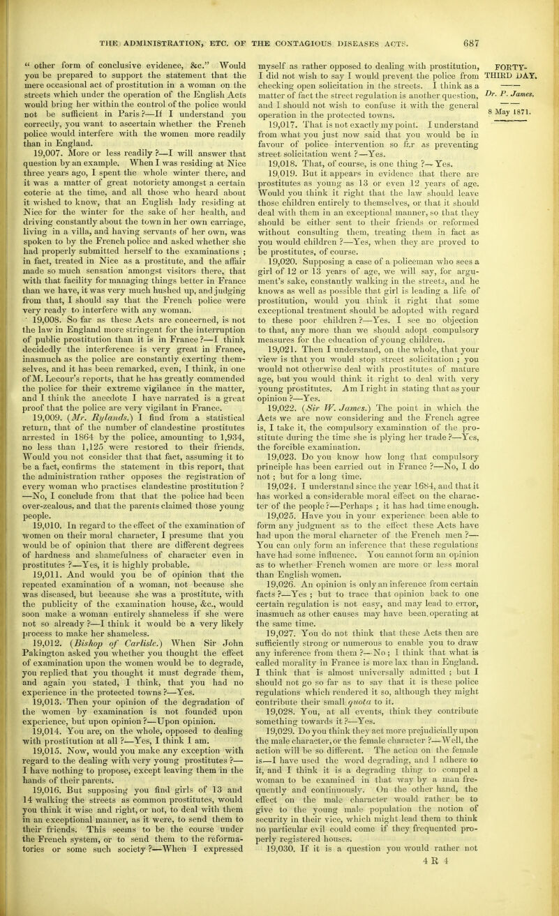  other form of conclusive evidence, &c. Would you be prepared to support the statement that the mere occasional act of prostitution in a woman on the streets which under the operation of the English Acts would bring her within the control of the police would not be sufficient in Paris?—If I understand you correctly, you want to ascertain whether the French police would interfere with the women more readily than in England. 19,007. More or less readily ?—I will answer that question by an example. When I was residing at Nice three years ago, I spent the whole winter there, and it was a matter of great notoriety amongst a certain coterie at the time, and all those who heard about it wished to know, that an English lady residing at Nice for the winter for the sake of her health, and driving constantly about the town in her own carriage, living in a villa, and having servants of her own, was spoken to by the French police and asked whether she had properly submitted herself to the examinations ; in fact, treated in Nice as a prostitute, and the affair made so much sensation amongst visitors there, that with that facility for managing things better in France than we have, it was very much hushed up, and judging from that, I should say that the French police were very ready to interfere with any woman. ■ 19,008. So far as these Acts are concerned, is not the law in England more stringent for the interruption of public prostitution than it is in France?—I think decidedly the interference is very great in France, inasmuch as the police are constantly exerting them- selves, and it has been remarked, even, I think, in one of M. Lecour's reports, that he has greatly commended the police for their extreme vigilance in the matter, and I think the anecdote I have narrated is a great proof that the police are very vigilant in France. 19.009. {Mr. Rylands.~) I find from a statistical return, that of the number of clandestine prostitutes arrested in 1864 by the police, amounting to 1,934, no less than 1,125 were restored to their friends. Would you not consider that that fact, assuming it to be a fact, confirms the statement in this report, that the administration rather opposes the registration of every woman who practises clandestine prostitution ? —No, I conclude from that that the police had been over-zealous, and that the parents claimed those young people. 19.010. In I'egard to the effect of the examination of women on their moral character, I presume that you would be of opinion that there are different degrees of hardness and shamefulness of character even in prostitutes ?—Yes, it is highly probable. 19.011. And would you be of opinion that the repeated examination of a woman, not because she was diseased, but because she was a prostitute, with the publicity of the examination house, &c., would soon make a woman entirely shameless if she were not so already ?—I think it would be a very likely process to make her shameless. 19.012. {Bishop of Carlisle.) When Sir John Pakington asked you whether you thought the effect of examination upon the women would be to degrade, you replied that you thought it must degrade them, and again you stated, I think, that you had no experience in the protected towns ?—Yes. 19.013. Then your opinion of the degradation of the women by examination is not founded upon experience, but upon opinion?—Upon opinion. 19.014. You are, on the whole, opposed to dealing with prostitution at all ?—Yes, I think I am. 19.015. Now, would you make any exception with regard to the dealing with very young prostitutes ?— I have nothing to propose, except leaving them in the hands of their parents. 19.016. But supposing you find girls of 13 and 14 walking the streets as common prostitutes, would you think it wise and right, or not, to deal with them in an exceptional manner, as it were, to send them to their friends. This seems to be the course under the French system, or to send them to the reforma- tories or some such society ?■—When I expressed myself as rather opposed to dealing with prostitution, FORTY- I did not wish to say I would prevent the police from THIRD DAY. checking open solicitation in the streets. I think as a —— matter of fact the street regulation is another question, ^- Jo^mes. and I should not wish to confuse it with the general operation in the protected towns. ^ 19.017. That is not exactly my point. I understand from what you just now said that you would be in favour of police intervention so ff.r as preventing street solicitation went ?—Yes. 19.018. That, of course, is one thing ?-~Yes. 19.019. But it appears in evidence that there are prostitutes as young as 13 or even 12 years of age. Would you think it right that the law should leave those children entirely to themselves, or that it should deal with them in an exceptional manner, so that they should be either sent to their friends or reformed without consulting them, treating them in fact as you would children ?—Yes, when they are proved to be jjrostitutes, of course. 19.020. Supposing a case of a policeman who sees a girl of 12 or 13 years of age, we will say, for argu- ment's sake, constantly walking in the streets, and he knows as well as possible that girl is leading a life of prostitution, would you think it right that some exceptional treatment should be adopted with regard to these poor children ?—Yes. I see no objection to that, any more than we should adopt compulsory measures for the education of young children. 19.021. Then I understand, on the whole, that your view is that you would stop street solicitation ; you would not otherwise deal with prostitutes of mature age, but you would think it right to deal with very young prostitutes. Am I right in stating that as your opinion ?—Yes. 19.022. {Sir W. James.) The point in which the Acts we are now considering and the French agree is, I take it, the compulsory examination of the pro- stitute during the time she is plying her trade ?—Yes, the forcible examination. 19.023. Do you know how long that compulsory principle has been carried out in France ?—No, I do not ; but for a long time. 19.024. I understand since the year 1684, and that it has worked a considerable moral etfect on the charac- ter of the people r—Perhaps ; it has had time enough. 19.025. Have you in your experience been able to form any judgment as to the efl'ect these Acts have had upon the moral character of the French men ?— You can only form an inference that these regulations have had some influence. You cannot form an opinion as to whether French women are moi'e or less moral than English women. 19.026. An opinion is only an inference from certain facts ?—Yes ; but to trace that opinion back to one certain regulation is not easy, and may lead to error, inasmuch as other causes may have been, operating at the same time. 19.027. You do not think that these Acts then are sufficiently strong or numerous to enable you to draw any inference from them ?—No ; I think that what is called morality in France is more lax than in England. I think that is almost universally admitted ; but I should not go so far as to say that it is these police regulations which rendered it so, although they might contribute their small quota to it. 19.028. You, at all events, think they contribute something towards it ?—Yes. 19.029. Do you think they act more prejudicially upon the male character, or the female character ?—Well, the action will be so different. The action on the female is—I have used the word degrading, and I adhere to it, and I think it is a degrading thing to compel a woman to be examined in that way by a man fre- quently and continuously. On the other hand, the effect on the male character would rather be to give to the young male population the notion of security in their vice, which might lead them to think no particular evil could come if they frequented pro- perly registered houses. 19.030. If it is a question you would rather not