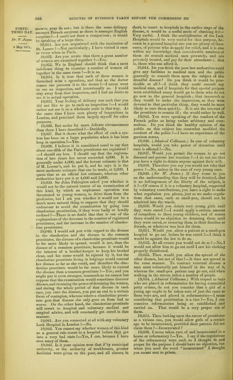 rORTY- answer, pray do not; but is there the same delicacy THIRD DAY. amongst French surgeons as there is amongst English siir-eons? I could not draw a comparison ; it Avould Dr. P. James. speaking of a large class. ... 19 031. Are you acquainted with the institution of 8 May 1871. Lazare ?—Not [)articularly ; I have visited it once or twice when in Fails. 19 032. Are you aware that there a great number of women are examined together ?—Yes. 19.033. We in England should think that a most indelicate thing to examine a number of women all together in the same room ?—It is so. 19.034. Is it true that each of these women is furnished with a speculum, and that as the doctor comes she presents it to the doctor ?—I never went 10 see an inspection, and intentionally so. I would stay away from that inspection, and I had no desire to see it in actual operation. 19.035. Your feeling of delicacy was such that you did not like to go to such au inspection ?—I would rather not see it on a wholesale scale in that way. At the same time I have seen plenty of inspections in London, and practised them largely myself for other purposes. 19.036. But under far more delicate circumstances than'those I have described ?—Decidedly. 19.037. But it shows what the effect of such a sys- tem has been on a large population when it has been long in operation ?—Yes. 19.038. I believe it is considered usual to say that about one-fifth of the Paris prostitutes are registered ? I should say less. I should say that the registra- tion of late years has never exceeded 4,000. It is generally under 4,000, and the lowest estimate is that of M. Lecour's, and he put it, and he says it is the most moderate estimate that can be made, at 3,000. I quote that as an official low estimate, whereas other authorities have put it at 4,000 and 5,000. 19.039. Sir John Pakiugton asked you whether it would not be the natural course of au examination of this kind, by which an unpleasant operation was threatened to young women, to drive them from the profession, but 1 ask you whether it would not be a nmch more natural thing to suppose that they should endeavour to avoid the examination by going into clandestine prostitution, if they were badly or lewdly inclined ?—There is no doubt that that is one of the explanations of the decrease in the number of registered prostitutes, and the increase in the number of clandes- tine prostitutes. 19.040. I would ask you with regard to the disease in the clandestine and the disease in the common prostitutes, the disease of a clandestine prostitute would be far more likely to spread, would it not, than the disease of a common prostitute, because it would be the interest of a brothel-keeper to keep his brothel clean, and his name would be injured by it, but the clandestine prostitute living in lodgings would conceal her disease as far as she could, and therefore the clan- destine prostitute would be far more likely to extend the disease than a common prostitute ?—Yes ; and you might put it even stronger, inasmuch as Ave cannot but suppose that the examination would sometimes discover disease, and retaining the power of detaining the women, and during the whole period of that disease in each case, you ure the disease, you put an end to a certain focus of contagion, whereas where a clandestine prosti- tute gets that disease she only goes on from bad to worse. On the other hand, the clandestine prostitute will resort to hospital and voluntary medical and surgical advice, and Avill constantly get cured in that manner. 19.041. Are you connected at all with any voluntary Lock Hospital in London ?—No. 19.042. You cannot say whether women of this kind as a general rule resort to a hospital before they get into a very bad state ?—Yes, I can, because I have seen many of them. 19.043. Is it your opinion now that if by municipal authority, or the authority of workhouses, greater facilities were given to the poor, and all classes, in short, to resort to hospitals in the earlier stage of the disease, It would be a useful mode of checking it?— Very useful. I think the multiplication of the Lock Hospitals would Ije very useful for that purpose, be- cause in a general hospital one can sec plenty of these cases, of persons who do apply for relief, and it Is also within my knowledge that considerable numbers of them do consult medical men privately, and are privately treated, and pay for their attendance ; that is, those who can aftbrd it. 19.044. Do you think the poor law authorities could give any facilities to medical men and the public generally to consult them upon the subject of this dreadful disease? Do you think it would be prac- ticable at all ?—I think they could consult any medical man, and if hospitals for that special purpose were established many would go to them who do not go now to the general hospitals ; that inasmuch as they would be under the impression, as they were devoted to that particular thing, they would be more likely to cure them quickly. It is not the interest of the prostitute to remain ill ; she would rather be well. 19.045. You were speaking of the conduct of the French police as being rather arbitrary and over- zealous. Do you think the healthy opinion of the public on this subject has somewhat modified the conduct of the police ?—I have no experience of the garrison towns. 19.046. {Admiral Collinson.) In case of voluntary hospitals, would you take power of detention until cure is effected ?—No. 19.047. Would you permit the woman to go out diseased and pursue her vocation ?—I do not see that you have a right to detain anyone against their will. 19.048. Therefore you say you would not take that power ?—No, unless in the case of very young ones. 19.049. {Sir W. James.) If they come to you on the understanding that they will be detained, that is no infringement of the liberty of the suljject, is it ?—Of course if it Is a voluntary hospital, supported by voluntary contributions, you have a right to make what regulation you please, just as we make regula- tions that cases, such as small-pox, should not be admitted into the wards. 19.050. Would you detain very young girls until they were cured ?—I would apply a certain amount of compulson to those young children, and of course there would be no objection to detaining them until they were cured, or restoring them to their fomilies or friends, or whatever Avas best for them. 19.051. Would you allow a patient at a small-pox hospital to go out before he was cured ?—I think it would be against the law to do so. 19.052. At all events you would not do so ?—No, I would not allow him to go out until I saw his clothing properly disinfected. 19.053. Then would you allow the spread of the other disease, but not of that ?—It does not spread in the same manner. To contract venereal disease a man must voluntarily put himself in the way of it, whereas the small-pox patient may go out, and Avhcn walking in the streets infect a number of people. 19.054. {Admiral Collinso7i.) With respect to boys who are placed in reformatories for having committed petty crimes, do not you consider that a girl of a young age ought to be taken care of just the same as these boys are, and placed in reformatories—I mean considering that prostitution is a vice ?—Yes, I can conceive reformatories being so established and carried on. That Avould be a very proper use of them. 19.055. Then looking upon the career of prostitutes as a vicious one, you would allow girls of a certain age to be incarcerated, jDrovided their parents did not claim them ?—Incarcerated ? 19.056. I mean taken care of and incarcerated In a house or reformatory ?—Yes. I say if the regulations of the reformatory were such as I thought fit and proper for the purpose I should have no objection, but when you used the word  incarcerated I thought you meant sent to prison.