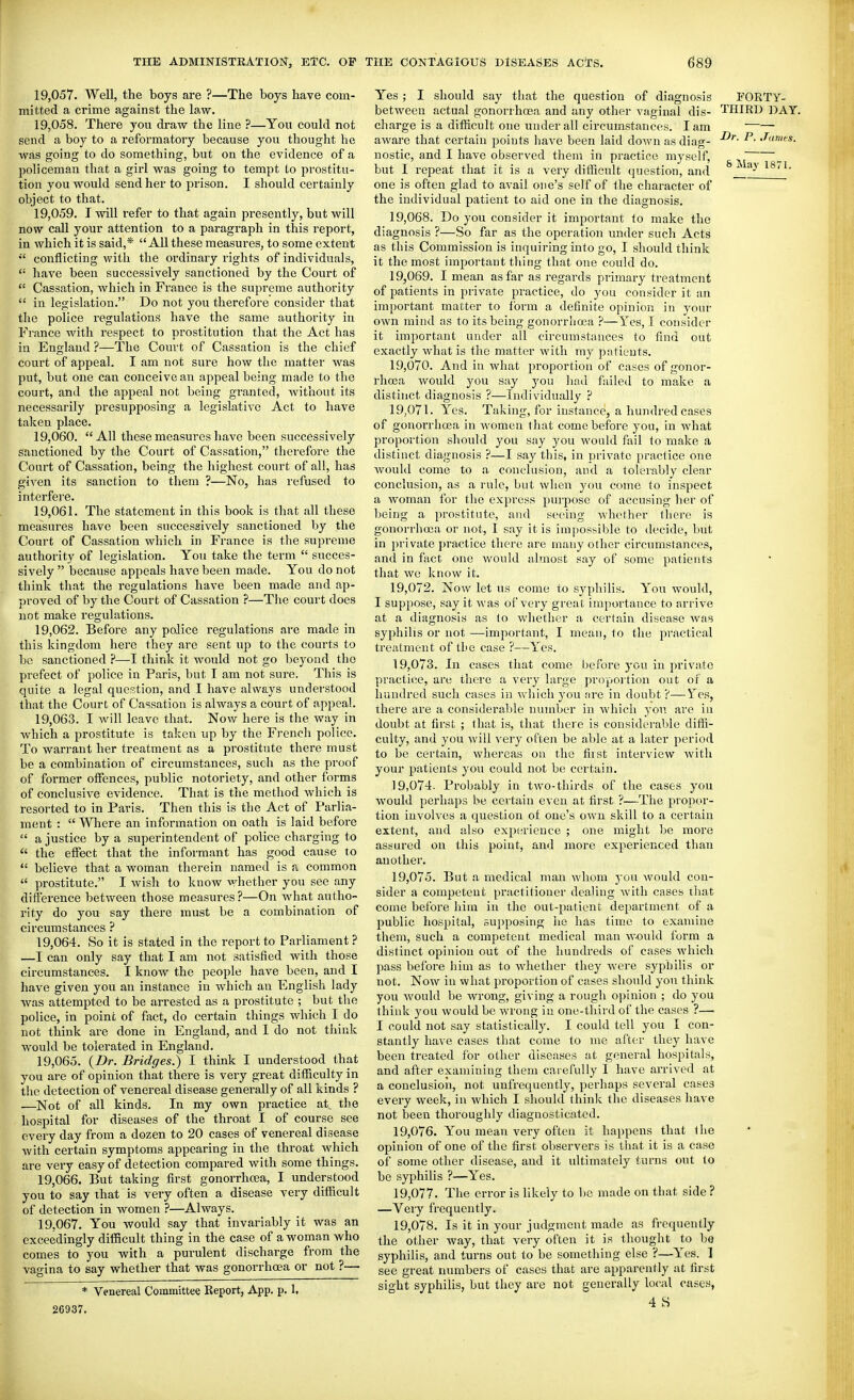 19.057. Well, the boys are ?—The boys have com- mitted a crime against the law. 19.058. There you draw the line ?—You could not send a boy to a reformatory because you thought he was going to do something, but on the evidence of a poh'cemau that a girl was going to tempt to prostitu- tion you would send her to prison. I should certainly object to that. 19.059. I will refer to that again presently, but will now call your attention to a paragraph in this report, in which it is said,* All these measures, to some extent  conflicting with the ordinary rights of individuals,  have been successively sanctioned by the Court of  Cassation, which in France is the supreme authority  in legislation. Do not you therefore consider that the police regulations have the same authority in France with respect to prostitution that the Act has in England ?—The Court of Cassation is the chief court of appeal. I am not sure how the matter was put, but one can conceive an appeal being made to the court, and the appeal not being granted, without its necessarily presupposing a legislative Act to have taken place. 19.060. All these measures have been successively sanctioned by the Court of Cassation, therefore the Court of Cassation, being the highest court of all, has given its sanction to them ?—No, has refused to interfere. 19.061. The statement in this book is that all these measures have been successively sanctioned by the Court of Cassation which in France is the supreme authority of legislation. You take the term  succes- sively  because appeals have been made. You do not think that the regulations have been made and ap- proved of by the Court of Cassation ?—The court does not make regulations. 19.062. Before any police regulations are made in this kingdom here they are sent up to the courts to be sanctioned ?—I think it would not go beyond the prefect of police in Paris, but I am not sure. This is quite a legal question, and I have always understood that the Court of Cassation is always a court of appeal. 19.063. I will leave that. Now here is the way in which a prostitute is taken up by the French police. To warrant her treatment as a prostitute there must be a combination of circumstances, such as the proof of former offences, public notoriety, and other forms of conclusive evidence. That is the method which is resorted to in Paris. Then this is the Act of Parlia- ment :  Where an information on oath is laid before  a justice by a superintendent of police charging to  the effect that the informant has good cause to  believe that a woman therein named is a common  prostitute. I Avish to know whether you see any difference between those measures?—On what autho- rity do you say there must be a combination of circumstances ? 19.064. So it is stated in the report to Parliament? —I can only say that I am not satisfied with those circumstances. I know the people have been, and I have given you an instance in which an English lady was attempted to be arrested as a prostitute ; but the police, in point of fact, do certain things which I do not think are done in England, and 1 do not think would be tolerated in England. 19.065. {Dr. Bridges.) I think I understood that you are of opinion that there is very great difficulty in the detection of venereal disease generally of all kinds ? —^Not of all kinds. In my own practice at the hospital for diseases of the throat I of course see every day from a dozen to 20 cases of venereal disease with certain symptoms appearing in the throat which are very easy of detection compared with some things. 19.066. But taking first gonoi'rhcea, I understood you to say that is very often a disease very difficult of detection in women ?—Always. 19.067. You would say that invariably it was an exceedingly difiicult thing in the case of a woman who comes to you with a purulent discharge from the vagina to say whether that was gonorrhoea or not ?— * Venereal Committee Report, App. p. 1, 26937. Yes ; I should say that the question of diagnosis FORTY- between actual gonorrhoea and any other vaginal dis- THIRD DAY. charge is a difiicult one under all circumstances. lam —— aware that certain points have been laid down as diag- ^- ^'f*- nostic, and I have observed them in practice myself, ^ but I repeat that it is a very difiicult (juestion, and ^ay^8/1. one is often glad to avail one's self of the character of the individual patient to aid one in the diagnosis. 19.068. Do you consider it important to make the diagnosis ?—So far as the operation under such Acts as this Commission is inquiring into go, I should think it the most important thing that one could do. 19.069. I mean as far as regards primary treatment of patients in private practice, do you consider it an important matter to form a definite opinion in your own mind as to its being gonorrhoea ?—Yes, I consider it important under all circumstances to find out exactly what is the matter with my patients. 19.070. And in what proportion of cases of gonor- rhoea would you say you had failed to make a distinct diagnosis ?—Individually ? 19.071. Yes. Taking, for instance, a hundred cases of gonorrhoea in women that come before you, in what proportion should you say you would fail to make a distinct diagnosis ?—I say this, in private practice one would come to a conclusion, and a tolerably clear conclusion, as a rule, but when j'ou come to inspect a woman for the express purpose of accusing her of being a prostitute, and seeing whether there is gonorrhoea or not, I say it is ini[)ossible to decide, but in private practice there are many other circumstances, and in fact one would almost say of some patients that we know it. 19.072. Now let us come to syphilis. You would, I supi)0se, say it was of very great importance to arrive at a diagnosis as to whether a certain disease was syphilis or not —important, I mean, to the j^ractical treatment of the case ?—Yes. 19.073. In cases that come before you in private practice, are there a very large proportion out of a hundred such cases in which you tire in doubt ?—Y'es, there are a considerable number in which you are in doubt at first ; that is, that there is considerable diffi- culty, and you will very often be able at a later period to be certain, whereas on the fiist interview with your patients you could not be certain. 19.074. Probably in two-thirds of the cases you would perhaps be certain even at first ?—The propor- tion involves a question of one's own skill to a certain extent, and also experience ; one might be more assured on this point, and more experienced than another. 19.075. But a medical man whom you would con- sider a competent practitioner dealing with cases that come before him in the out-patient department of a public hospital, supposing lie has time to examine them, such a competent medical man would form a distinct opinion out of the hundreds of cases which pass before him as to whether they were syphilis or not. Now in what proportion of cases should yon think you Avould be wrong, giving a rough opinion ; do you think you would be wrong iu one-third of the cases ?— I could not say statistically. I could tell you I con- stantly have cases that come to me aftc-r they have been treated for other diseases at general hospitals, and after examining them carefully I have arrived at a conclusion, not unfrequently, perhaps several cases every week, in which I should think the diseases have not been thoroughly diagnosticated. 19.076. You mean very often it happens that the opinion of one of the first observers is that it is a case of some other disease, and it ultimately turns out to be syphilis ?—Yes. 19.077. The error is likely to be made on that side ? —Veiy frequently. 19.078. Is it in your judgment made as frequently the other way, that very often it is thought to be syphilis, and turns out to be something else ?—Yes. ] see great numbers of cases that are apparently at first sight syphilis, but they are not generally local cases, 4 S