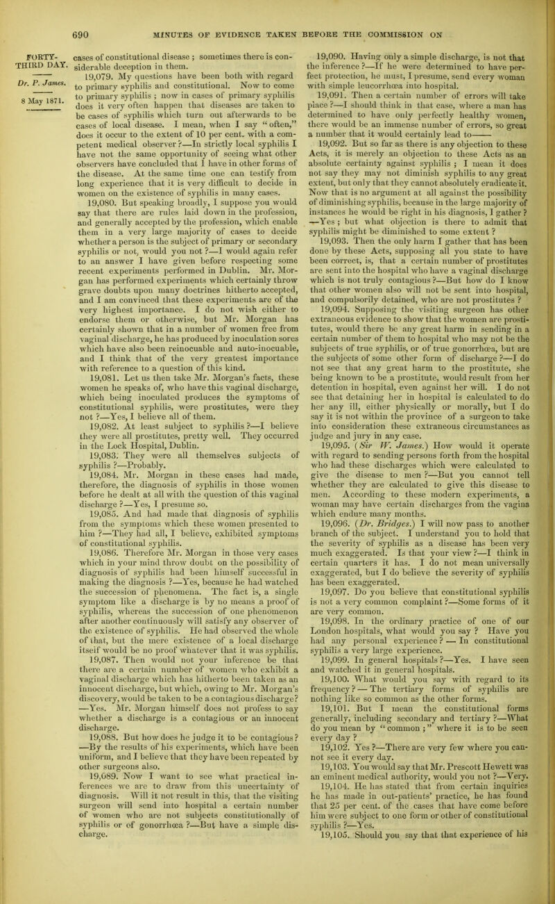 FORTY- cases of constitutional disease ; sometimes there is con- THIRD DAY. giderable deception in them. 19,079. My questions have been both with regard Dr. P. James. primary syphilis and constitutional. Now to come 8 Ma 1871 primary syphilis ; now in cases of primary syphilis ^ does it very often happen that diseases are taken to be cases of syphilis which turn out afterwards to be cases of local disease. I mean, when I say often, does it occur to the extent of 10 per cent, with a com- petent medical observer?—In strictly local syphilis I have not the same opportunity of seeing what other observers have concluded that 1 have in other forms of the disease. At the same time one can testify from long experience that it is very difficult to decide in women on the existence of syphilis in many cases. 19.080. But speaking broadly, I suppose you would say that there are rules laid down in the profession, and generally accepted by the profession, which enable them in a very large majority of cases to decide whether a person is the subject of primary or secondary syphilis or not, would you not ?—I would again refer to an answer I have given before respecting some recent experiments performed in Dublin. Mr. Mor- gan has performed experiments which certainly throw grave doubts upon many doctrines hitherto accepted, and I am convinced that these experiments are of the very highest importance. I do not wish either to endorse them or otherwise, but Mr. Morgan has certainly shown that in a number of women free from vaginal discharge, he has produced by inoculation sores which have also been reinocuable and auto-iuocuable, and I think that of the very greatest importance with reference to a question of this kind. 19.081. Let us then take Mr. Morgan's facts, these women he speaks of, who have this vaginal discharge, which being inoculated produces the symptoms of constitutional syphilis, were prostitutes, were they not ?—Yes, 1 believe all of them. 19.082. At least subject to syphilis ?—I believe they were all prostitutes, pretty well. They occurred in the Lock Hospital, Dublin. 19.083. They were all themselves subjects of syphilis ?—Probably. 19.084. Mr. Morgan in these cases had made, therefore, the diagnosis of syphilis in those women before he dealt at all with the question of this vaginal discharge ?—Yes, I presume so. 19.085. And had made that diagnosis of syphilis from the symptoms which these women presented to him ?—They had all, I believe, exhibited symptoms of constitutional syphilis. 19.086. Therefore Mr. Morgan in tliose very cases which in your mind throw doubt on the possibility of diagnosis of syphilis had been himself successful in making the diagnosis ?—Yes, because he had watched the succession of phenomena. The fact is, a single symptom like a discharge is by no means a proof of syphilis, whereas the succession of one phenomenon after another continuously will satisfy any observer of the existence of syphilis. He had observed the whole of that, but the mere existence of a local discharge itself would be no proof wliatever that it was syphilis. 19.087. Then would not your inference be that there are a certain number of women who exhibit a vaginal discharge which has hitherto been taken as an innocent discharge, but which, owing to Mr. Morgan's discovery, would be taken to be a contagious discharge? —Yes. Mr. Morgan himself does not profess to say whether a discharge is a contagious or an innocent discharge. 19.088. But how does he judge it to be contagious ? —By the results of his experiments, which have been uniform, and I believe that they have been repeated by other surgeons also. 19.089. Now I want to see what practical in- ferences we are to draw from this uncertainty of diagnosis. Will it not result in this, that the visiting surgeon will send into hospital a certain number of women who are not subjects constitutionally of syphilis or of gonorrhoea ?—But have a simple dis- charge. 19.090. Having only a simple discharge, is not that the inference ?—If he were determined to have per- fect protection, he must, I presume, send every woman with simple leucorrhoea into hospital. 19.091. Then a certain number of errors will take place ?—I should think in that case, where a man has determined to have only perfectly healthy women, there would be an immense number of eri'ors, so great a number that it would certainly lead to 19.092. But so far as there is any objection to these Acts, it is merely an objection to these Acts as au absolute certainty against syphilis ; I mean it does not say they may not diminish syphilis to any great extent, but only that they cannot absolutely eradicate it. Now that is no argument at all against the possibility of diminishing syphilis, because in the large majority of instances he would be right in his diagnosis, 1 gather ? —Yes ; but what objection is there to admit that syphilis might be diminished to some extent ? 19.093. Then the only harm I gather that has been done by these Acts, supposing all you state to have been correct, is, that a certain number of prostitutes are sent into the hospital who have a vaginal discharge which is not truly contagious ?—But how do I know that other women also will not be sent into hospital, and compulsorily detained, who are not prostitutes ? 19.094. Supposing the visiting surgeon has other extraneous evidence to show that the women are prosti- tutes, would there be any great harm in sending in a cei'tain number of them to hospital who may not be the subjects of true syphilis, or of true gonorrhoea, but are the subjects of some other form of discharge ?—I do not see that any great harm to the prostitute, she being known to be a prostitute, would result from her detention in hospital, even against her will. I do not see that detaining her in hospital is calculated to do her any ill, either physically or morally, but I do say it is not within the province of a surgeon to take into consideration these extraneous circumstances as judge and jury in any case. 19.095. (Sir W. James.) How would it operate with regard to sending persons forth from the hospital who had these discharges which were calculated to give the disease to men ?—But you cannot tell whether they are calculated to give this disease to men. According to these modern experiments, a woman may have certain discharges from the vagina which endure many months. 19.096. {Dr. Bridges.) I will now pass to another branch of the subject. I understand you to hold that the severity of syphilis as a disease has been very much exaggerated. Is that your view ?—I think in certain quarters it has. I do not mean universally exaggerated, but I do believe the severity of syphilis has been exaggerated. 19.097. Do you believe that constitutional syphilis is not a very common complaint ?—Some forms of it are very common. 19.098. In the ordinary practice of one of our London hospitals, what would you say ? Have you had any personal experience ? — In constitutional syphilis a very large experience. 19.099. In general hospitals ?—Yes. I have seen and watched it in general hospitals. 19.100. What would you say with regard to its frequency ? — The tertiary forms of syphilis are nothing like so common as the other forms. 19.101. But I mean the constitutional forms generally, including secondary and tertiary ?—What do you mean by common ; where it is to be seen every day ? 19.102. Yes ?—There are very few where you can- not see it every day. 19.103. You would say that Mr. Prescott Hewett was an eminent medical authority, would you not ?—Very. 19.104. He has stated that from certain inquiries he has made in out-patients' practice, he has found that 25 per cent, of the cases that have come before him were subj ect to one form or other of constitutional syphilis ?—Yes. 19.105. Should you say that that experience of his
