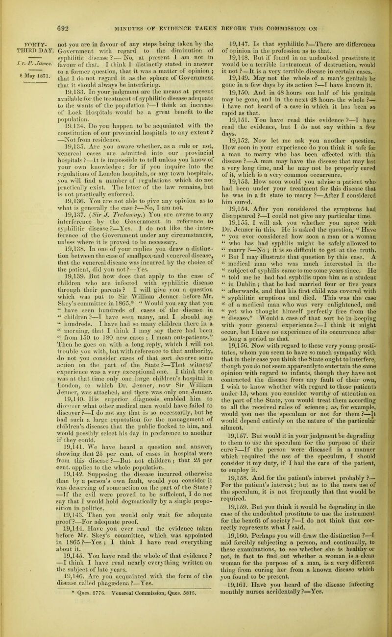 FORTY- not you are in favour of any steps being taken by the THIRD DAY. Government with regard to the diminution of syphilitic disease?—No, at present 1 am not in />. P. James, favour of that. I think I distinctly stated in answer to a former question, that it was a matter of opinion ; 8 May 1871. ^j^^^ j ^^^^ regard it as tlie sphere of Government that it sliouhi always be interfering. 19.133. Ill your judgment are the means at present available for the treatment of syphilitic disease adequate to the wants of the pojiulation ?—I think an increase of Lock Hospitals would be a great benefit to the po])uhitioii. 19.134. Do you happen to be acquainted with the constitution of our provincial hospitals to any extent? —Not from residence. 19.135. Are yon aware whether, as a rule or not, venereal cases are admitted into our provincial hospitals ?—It is impossible lo tell unless you know of jour own knowledge ; for if you inquire into the regulations of London hospitals, or any town hospitals, you will find a number of regulations which do not practically exist. The letter of the law remains, but is not ]>ractically enforced. 19.136. You are not able to give any opinion as to Avhat is generally the case ?—No, I am not. 19.137. {Sir J. Trclaumy.) You are averse to any interference by the Government in reference to syphilitic disease?—Yes. I do not like the ■ inter- ference of the Government under any circumstances, unless where it is proved to be necessary. 19.138. In one of your replies you draw a distinc- tion Ijetween the case of smallpox-and venereal disease, that the venereal disease was incurred by the choice of the patient, did you not ?—Yes. 19.139. But how does that apply to the case of children who are infected with syphilitic disease through their parents ? I will give you a question which Avas put to Sir William Jenuer before IMr. Skcy's committee in 1865,*  Would you say that you  have seen iiundreds of cases of the disease in  children ?—I have seen many, and I should say  hundreds. I have had so many children there in a  moriiiiig, that I think I may say there had been  from 150 to J 80 new cases ; I mean out-patients. Then he goes on with a long reply, which I will not trouble you with, but with reference to that authority, do not you consider cases of that sort deserve some action on the part of the State ?—That witness' experience was a very exceptional one. I think there was at that time only one large children's hospital in London, to which Dr. Jenner, now Sir William Jenncr, was attached, and there was only one Jenner. 19,110. His superior diagnosis enabled him to difr«-,ver what other medical men would have f;iiled to discover?—I do not say that is so necessarily, but he had sucii a large rejui Cation for the management of children's diseases that the public flocked to him, and would possibly select his day in jjreference to another if they could. 19.141. We have heard a question and answer, showing that 25 per cent, of cases in hospital were from this disease ?—But not children ; that 25 per cent, applies to the whole population. 19.142. Supposing the disease incurred otherwise than by a person's own fault, would you consider it was deserving of some action on the part of the State ? —If the evil were proved to be sufficient, T do not say that I would hold dogmatically by a single propo- sition in politics. 19.143. Then you would only wait for adequate proof?—For adequate proof. 19.144. Have j'ou ever i-ead the evidence taken before Mr. Skey's committee, which was appointed in 1865 ?—Yes ; I think I have read everything about it. 19.145. You have read the whole of that evidence ? —I think I have read nearly everything written on the subject of late years. 19.146. Are you acquainted with the form of the disease called phagEedena ?—Yes. * Ques. 577G. Venereal Commission, Ques. 5815. 19.147. Is that syphilitic?—There are differences of opinion in the ])rofession as to that. 19.148. But if found in an undoubted prostitute it would be a terrible instrument of destruction, would it not ?—It is a very terrible disease in certain cases. 19.149. May not the whole of a man's genitals be gone in a few days by its action ?—I have known it. 19.150. And in 48 hours one half of his genitals may be gone, and in the next 48 hours the whole ?— I have not heard of a case in which it has been so rapid as that. 19.151. You have read this evidence ?—I have read the evidence, but I do not say Avithin a few days. 19.152. Now let me ask you another question. How soon in your experience do you think it safe for a man to marry who has been affected with this disease ?—A man may have the disease that may last a very long time, and he may not be properly cured of it, which is a very common occurrence. 19.153. How soon would you advise a patient who had been under your treatment for this disease that he Avas in a fit state to marry ?—After I considered him cured. 19.154. After you considered the symptoms had disappeared ?—I could not give any particular time. 19.155. I will ask you whether you agree with Dr. Jenner in this. He is asked the question,  Have  you ever considered how soon a man or a woman  who has had syphilis might be safely allowed to  marry ?—No ; it is so difficult to get at the truth.  But I may illustrate that question by this case. A  medical man Avho was much interested in the  sulDject of syphilis came to me some years since. He  told me he had had syphilis upon him as a student  in Dublin ; that he had married four or five years  afterwards, and that his first child was covered with  syphilitic eruptions and died. This Avas the case  of a medical man Avho was very enlightened, and  yet who thought himself perfectly free from the  disease. Would a case of that sort be in keeping Avith your general experience?—I think it might occur, but I have no experience of its occurrence after so long a period as that. 19.156. Now Avith regard to these very young prosti- tutes, Avhom you seem to have so much sympathy with that in their case you think the State ought to interfere, though you do not seem apparently to entertain the same opinion with regard to infants, though they have not contracted the disease from any fault of their own, I wish to know Avhether Avith regard to those patients under 13, whom you consider Avorthy of attention on the part of the State, you Avould treat them according to all the received rules of science; as, for example, Avould you use the speculum or not for them ?—It Avould depend entirely on the nature of the particular ailment. 19.157. But would it in your judgment be degrading to them to use the speculum for the purpose of their cure ?—If the person Avere diseased in a manner Avhich required the use of the speculum, I should consider it my duty, if I had the care of the patient, to employ it. 19.158. And for the patient's interest probably?— For the patient's interest; but as to the mere use of the speculum, it is not frequently that that would be required. 19.159. But you think it would be degrading in the case of the undoubted prostitute to use the instrument for the benefit of society ?—I do not think that cor- rectly represents what I said. 19.160. Perhaps you Avill draw the distinction ?—I said forcibly subjecting a person, and continually, to these examinations, to see whether she is healthy or not, in fact to find out Avhether a Avoman is a clean Avoman for the purpose of a man, is a very different thing from curing her from a known disease which you found to be present. 19.161. Havfe you heard of the disease infecting monthly nurses accidentally ?■—Yes.