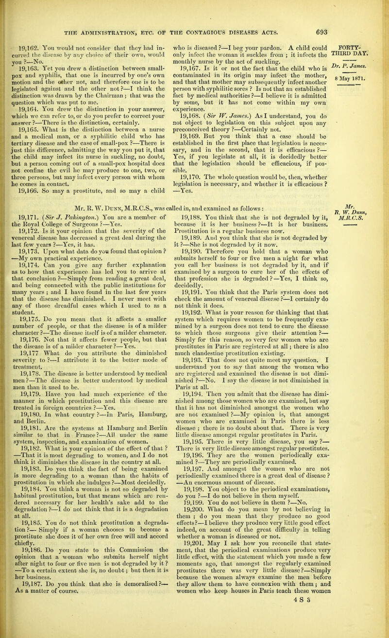 19.162. You would not consider that they had in- curred the disease by any choice of their own, would you ?—No. 19.163. Yet you drew a distinction between small- pox and syphilis, that one is incurred by one's own motion and the o*her not, and therefore one is to be legislated against and the other not ?—I think the distinction was drawn by the Chairman; that was the question which was put to me. 19.164. You drew the distinction in your answer, which we can refer to, or do you prefer to correct your answer ?—There is the distinction, certainly. 19,16.5. What is the distinction between a nurse and a medical man, or a syphilitic child who has tertiary disease and the case of small-pox ?—There is just this difference, admitting the way you put it, that the child may infect its nurse in suckling, no doubt, but a person coming out of a small-pox hospital does not confine the evil he may produce to one, two, or three persons, but may infect every parson with whom he comes in contact. 19,166. So may a prostitute, and so may a child who is diseased ?—I beg your pardon. A child could FORTY- only infect the woman it suckles from ; it infects the THIRD DAY. monthly nurse by the act of suckling. 19.167. Is it or not the fact that the child who is P^jJames. contaminated in its origin may infect the mother, g j, ^g^j and that that mother may subsequently infect another person with syphilitic sores ? Is not that an established fact by medical authorities ?—I believe it is admitted by some, but it has not come Avithin my own experience. 19.168. {Sir W.James.) As I understand, you do not object to legislation on this subject upon any preconceived theory ?—Certainly not. 19.169. But you think that a case should bo established in the first place that legislation is neces- sary, and in the second, that it is efficacious ?— Yes, if you legislate at all, it is decidedly better that the legislation should be efficacious, if pos- sible. 19.170. The whole question would be, then, whether legislation is necessary, and whether it is efficacious ? —Yes. Mr. R. W. Dunn, M.R.C.S., was ci 19.171. {Sii' J. Pakington.') You are a member of the Royal College of Surgeons :—Yes. 19.172. Is it your opinion that the severity of the venereal disease has decreased a great deal during the last few years ?—Yes, it has. 19.173. Upon what data do you found that opinion ? —My own practical experience. 19.174. Can you give any further explanation as to how that experience has led you to arrive at that conclusion ?—Simply from reading a great deal, and being connected with the public institutions for many years ; and I have found in the last few years that the disease has diminished. I never meet with any of those dreadful cases which I used to as a student. 19.175. Do you mean that it affijcts a smaller number of people, or that the disease is of a milder character ?—The disease itself is of a milder character. 19.176. Not that it affects fewer people, but that the disease is of a milder character ?—Yes. 19,177 What do you attribute the diminished severity to ?—I attribute it to the better mode of treatment. 19.178. The disease is better understood by medical men ?—The disease is better understood by medical men than it used to be. 19.179. Have you had much experience of the manner in Avhich prostitution and this disease are treated in foreign countries ?—Yes. 19.180. In what country ?—In Paris. Hamburg, and Berlin. 19.181. Are the systems at Hamburg and Berlin similar to that in France?—AH under the same system, inspection, and examination of women. 19.182. What is your opinion of the effect of that ? —That it is most degrading to women, and I do not think it dimiuishes the disease in the country at all. 19.183. Do you think the fact of being examined is more degrading to a woman than the habits of prostitution in which she indulges ?—Most decidedly. 19.184. You think a woman is not so degiaded by habitual prostitution, but that means which are ren- dered necessary for her health's sake add to the degradation ?—I do not think that it is a degradation at all. 19.185. You do not think prostitution a degrada- tion?— Simply if a woman chooses to become a prostitute she does it of her own free will and accord chiefly. 19.186. Do you state to this Commission the opinion that a woman who submits herself night after night to four or five men is not degraded by it ? —To a certain extent she is, no doubt; but then it is her business. 19.187. Do you think that she is demoralised?— As a matter of course. led in, and examined as follows : „ E. W. Dunr 19.188. You think that she is not degraded by it, M.R.C.S. because it is her business ?•—It is her business. ■ Prostitution is a regular business now. 19.189. And you think that she is not degraded by it ?—She is not degraded by it now. 19.190. Therefore you hold that a woman who submits herself to four or five men a night for what you call her business is not degraded by it, and if examined by a surgeon to cure her of the effects of that profession she is degraded?—Yes, I think so, decidedly. 19.191. You think that the Paris system does not check the amount of venereal diserse ?—I certainly do not think it does. 19.192. What is your reason for thinking that that system Avhich requires women to be frequently exa- mined by a surgeon does not tend to cure the disease to which those surgeons give their attention ?— Simply for this reason, so very fev.^ women who are prostitutes in Paris are registered at all; there is also much clandestine prostitution existing. 19.193. That does not quite meet my question. I understand you to ss^y that among the women who are registered and examined the disease is not dimi- nished ?—No. I say the disease is not diminished in Paris at all. 19.194. Then you admit that the disease has dimi- nished among those women who are examined, but say that it has not diminished amongst the women who are not examined ?—My opinion is, that amongst women who are examined in Paris there is less disease ; there is no doubt about that. There is very little disease amongst regular prostitutes in Paris. 19.195. There is very little disease, you say?— There is very little disease amongst regular prostitutes. 19.196. They are the women periodically exa- mined ?—They are periodically examined. 19.197. And amongst the women who arc not periodically examined there is a great deal of disease ? —An enormous amount of disease. 19.198. You object to the j^eriodical examinations, do you ?—I do not believe in them myself. 19.199. You do not believe in them ?—No. 19.200. What do you mean by not believing in them ; do you mean that they produce no good effects?—I believe they produce very iittie good effect indeed, on account of the great difficulty in telling whether a woman is diseased or not. 19.201. May I ask how you reconcile that state- ment, that the periodical examinations produce very little effect, with the s!:atement which you made a few moments ago, that amongst the regularly examined prostitutes there was very little disease?—Simply because the women always examine the men before they allow them to have connexion with them; and women who keep houses in Paris teach these women