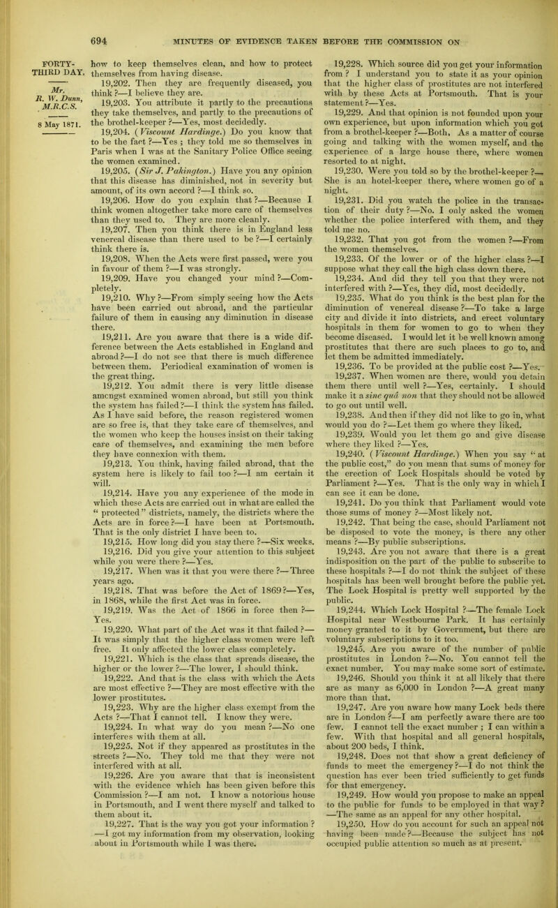 FORTY- how to keep themselves clean, and how to protect THIRD DAY, themselves from having disease. ' 19,202. Then they are frequently diseased, you J^'' think ?—I believe they are. MRcT' 19,203. You attribute it partly to the precautions ' they take themselves, and partly to the precautions of 8 May 1871. the brothel-keeper ?—Yes, most decidedly. 19,204. ( Viscount Hardinge.) Do you know that to be the fact ?—Yes ; they told me so themselves in Paris when I was at the Sanitary Police Office seeing the women examined. 19.205. {Sir J. Pahington.) Have you any opinion that this disease has diminished, not in severity but amount, of its own accord ?—I think so. 19.206. How do you explain that ?—Because I think women altogether take more care of themselves than they iised to. They are more cleanly. 19.207. Then you think there is in England less venereal disease than there used to be ?—I certainly think there is. 19.208. When the Acts were first passed, were you in favour of them ?—I was strongly. 19.209. Have you changed your mind ?—Com- pletely. 19.210. Why?—From simply seeing how the Acts have been carried out abroad, and the particular failure of them in causing any diminution in disease there. 19.211. Are you aware that there is a wide dif- ference between the Acts established in England and abroad ?—I do not see that there is much difference between them. Periodical examination of women is the great thing. 19.212. You admit there is very little disease amongst examined women abroad, but still you think the system has failed ?—I think the system has failed. As I have said before, the reason registered women are so free is, that they take care of themselves, and the women who keep the houses insist on their taking care of themselves, and examining the men before they have connexion with them. 19.213. You think, having failed abroad, that the system here is likely to fail too ?—I am certain it will. 19.214. Have you any experience of the mode in which these Acts are carried out in what are called the protected districts, namely, the districts where the Acts are in force ?—I have been at Portsmouth. That is the only district I have been to. 19.215. How long did you stay there ?—Six weeks. 19.216. Did you give your attention to this subject while you were there ?—Yes. 19.217. When was it that you were there ?—Three years ago. 19.218. That was before the Act of 1869?—Yes, in 1868, while the first Act was in force. 19.219. Was the Act of 1866 in force then ?— Yes. 19.220. What part of the Act was it that failed ?— It was simply that the higher class women were left free. It only affected the lower class completely. 19.221. Which is the class that spreads disease, the higher or the lower ?—The lower, I should think. 19.222. And that is the class with which the Acts are most effective ?—They are most effective with the lower prostitutes. 19.223. Why are the higher class exempt from the Acts ?—That I cannot tell. I know they were. 19.224. In what way do you mean ?—No one interferes with them at all, 19.225. Not if they appeared as prostitutes in the streets ?—No. They told me that they were not interfered with at all. 19.226. Are you aware that that is inconsistent with the evidence which has been given before this Commission ?—I am not. I know a notorious house in Portsmouth, and I went there myself and talked to them about it. 19.227. That is the way you got your information ? —1 got my iiifoimation from my observation, looking about in Portsmouth while I was there. 19.228. Which source did you get your information from ? I understand you to state it as your opinion that the higher class of prostitutes are not interfered with by these Acts at Portsmouth. That is your statement ?—Yes. 19.229. And that opinion is not founded upon your own experience, but upon information which you got from a brothel-keeper ?—Both, As a matter of course going and talking with the women myself, and the experience of a large house there, where women resorted to at night. 19.230. Were you told so by the brothel-keeper ?— She is an hotel-keeper there, where women go of a night, 19.231. Did you watch the police in the transac- tion of their duty ?—No. I only asked the women whether the police interfered with them, and they told me no. 19.232. That you got from the women ?—From the women themselves. 19.233. Of the lower or of the higher class ?—I suppose what they call the high class down there. 19.234. And did they tell you that they were not interfered with ?—Yes, they did, most decidedly. 19.235. What do you think is the best plan for the diminution of venereal disease ?—To take a large city and divide it into districts, and erect voluntary hospitals in them for women to go to when they become diseased. I would let it be well known among prostitutes that there arc such places to go to, and let them be admitted immediately. 19.236. To be provided at the public cost ?—Yes. • 19.237. When women are there, would you detain them there until well ?—Yes, certainly, I should make it a sine qua non that they should not be allowed to go out until well, 19.238. And then if they did not like to go in, Avhat would you do ?—Let them go where they liked. 19.239. Would you let them go and give disease where they liked ?—Yes. 19.240. ( Viscount Hardinge.) When you say at the public cost, do you mean that sums of money for the erection of Lock Hospitals should be voted by Parliament ?—Yes. That is the only way in which I can see it can be done, 19.241. Do you think that Parliament would vote those sums of money ?—Most likely not. 19.242. That being the case, should Parliament not be disposed to vote the money, is there any other means ?—By public subscriptions. 19.243. Are you not aware that there is a gi'cat indisposition on the part of the pubhc to subscribe to these hosjiitals ?—I do not think the subject of these hospitals has been well brought before the public yet. The Lock Hospital is pretty well supported by the public. 19.244. Which Lock Hospital ?~The female Lock Hospital near Westboume Park. It has certainly money granted to it by Government, but there ai'e voluntary subscriptions to it too. 19.245. Are you aware of the number of public l^rostitutes in London ?—No. You cannot tell the exact number. You may make some sort of estimate. 19.246. Should you think it at all likely that there are as many as 6,000 in London ?—A great many more than that. 19.247. Aie you aware how many Lock beds there are in London ?—I am perfectly aware there are too few. I cannot tell the exact number ; I can within a few. With that hospital and all general hospitals, about 200 beds, I think. 19.248. Does not that show a great deficiency of funds to meet the emergency ?—I do not think the question has ever been tried sufficiently to get funds for that emergency. 19.249. How would you propose to make an appeal to the public for funds to be employed in that way ? ■—The same as an appeal for any other hospital. [ 19.250. How do you account for such an appeal not having been made?—Because the subject has not occupied public attention so much as at present.