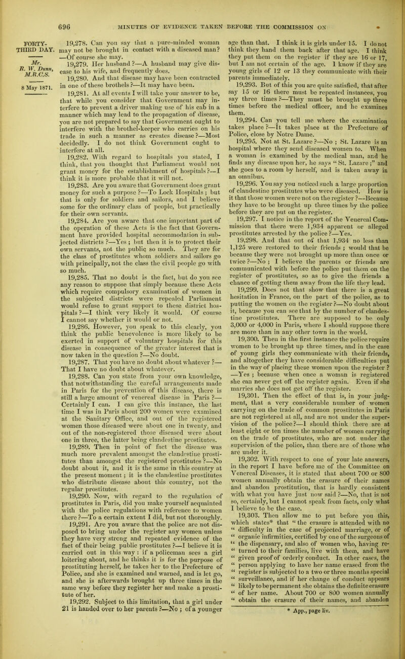 Mr. It. W. Dunn, M.R.C.S. 8 May 1871. FORTY- 19,278. Can j'ou say tiiat a jmre-inimTed woman THIRD DAY. may not be brought in contact with a diseased man? —Of course she may. 19.279. Her husband?—A husbaud may give dis- ease to his Avife, and frequently does. 19.280. And that disease may have been contracted in one of these brothels ?—It may have been. 19.281. At all events I will take your answer to be, that while you consider that Government may in- terfere to prevent a driver making use of his cab in a manner which may lead to the propagation of disease, you are not prepared to say that Government ought to interfere with the brothel-keeper who carries on his trade in such a manner as creates disease ?—Most decidedly. I do not think Government ought to interfere at all. 19.282. With regard to hospitals you stated, I think, that you thought that Parliament would not grant money for the establishment of hospitals ?—I think it is more probable that it will not. 19.283. Are you aware that Government does grant money for such a purpose ?—To Lock Hospitals ; but that is only for soldiers and sailors, and I believe some for the ordinary class of people, but practically for their own servants. 19.284. Are you aware that one important part of the operation of these Acts is the fact that Govern- ment have provided hospital accommodation in sub- jected districts ?—Yes ; l^nt then it is to protect their own servants, not the public so much. They are for the class of prostitutes whom soldiers and sailors go with principally, not the class the civil people go witli 60 much. 19.285. That no doubt is the fact, but do you see any reason to suppose that simply because these Acts which require compulsory examination of Avomen in the subjected districts were repealed Parliament would refuse to grant support to these district hos- pitals ?—I think very likely it Avould. Of course I cannot say whether it would or not. 19.286. However, you speak to this clearly, you think the public benevolence is more likely to be exerted in support of voluntary hospitals for this disease in consequence of the greater interest that is now taken in the question ?—No doubt. 19.287. That you have no doubt about whatever ?—• That I have no doubt about whatever. 19.288. Can you state from your own knowledge, that notwithstanding the careful arrangements made in Paris for the prevention of this disease, there is still a large amount of venereal disease in Paris ?— Certainly I can. I can give this instance, the last time I was in Paris about 200 women were examined at the Sanitary Office, and out of the registered women those diseased were about one in twenty, and out of the non-registered those diseased were about one in three, the latter being clandestine prostitutes. 19.289. Then in point of fact the disease was much more prevalent amongst the clandestine prosti- tutes than amongst the registered prostitutes ?—No doubt about it, and it is the same in this country at the i^resent moment; it is the clandestine prostitutes who distribute disease about this country, not the regular prostitutes. 19.290. Now, with regard to the regulation of prostitutes in Paris, did you make yourself acquainted with the police regulations with reference to women there ?—To a certain extent I did, but not thorough^. 19.291. Are you aware that the police are not dis- posed to bring under the register any Avomen unless they have very strong and repeated evidence of the fact of their being public prostitutes ?—I believe it is carried out in this way : if a policeman sees a girl loitering about, and he thinks it is for the purpose of prostituting herself, he takes her to the Prefecture of Police, and she is examined and warned, and is let go, and she is afterwards brought up three times in the same way before they register her and make a prosti- tute of her. 19.292. Subject to this limitation, that a girl under 21 is handed over to her parents ?—No ; of a younger age than that. I think it is girls under 15. I do not think they hand them back after that age. I think they put them on the register if they are 16 or 17, but I am not certain of the ago. 1 know if they are young girls of 12 or 13 they communicate with their parents immediately. 19.293. But of this you are quite satisfied, that after say 15 or 16 there must be repeated instances, you say three times ?—They must be brought up three times before the medical officer, and he examines them. 19.294. Can you tell me where the examination takes place ?—It takes place at the Prefecture of Police, close by Notre Dame. 19.295. Not at St. Lazare ?—No ; St. Lazare is an hospital whei-e they send diseased women to. When a woman is examined by the medical man, and he finds any disease upon her, he says  St. Lazare ; and she goes to a room by herself, and is taken away in an omnibus. 19.296. You say you noticed such a large proportion of clandestine prostitutes who were diseased. How is it that tliose women were not on the I'ogister ?—Because they have to be brought up three times by the police before they are put (m the register. 19.297. I notice in the report of the Venereal Com- mission that there were 1,934 apparent or alleged prostitutes arrested by the ]3olice ?—Yes. 19.298. And that out of that 1,934 no less than 1,125 were restored to their friends ; would that be because they Avere not brought up more than once or tAvice ?—No ; I believe the parents or friends are communicated with before the police put them on the register of prostitutes, so as to give the friends a chance of getting them aAvay from the life they lead. 19.299. Does not that shoAv that there is a great hesitation in France, on the part of the police, as to putting the Avomen on the register?—No doubt about it, because you can see that by the number of clandes- tine prostitutes. There are supposed to be only 3,000 or 4,000 in Paris, Avhere I should suppose there are more than in any other town in the Avorld. 19.300. Then in the first instance the police require Avomen to be brought up three times, and in the case of young girls they communicate Avith their friends, and altogether they have considerable difficulties put in the Avay of placing these Avomen upon the register ? —Yes ; because Avhen once a Avoman is registered she can never get off the register again. Even if she marries she does not get oft the register. 19.301. Then the effect of that is, in your judg- ment, that a A^ery considerable number of women carrying on the trade of common prostitutes in Paris are not registered at all, and are not under the super- A'ision of the jiolice?—I should think there are at least eight or ten times the number of Avomen carrying on the trade of prostitutes, Avho are not under the supervision of the police, than there are of those who are under it. 19.302. With respect to one of your late answers, in the report I have before me of the Committee on Venereal Diseases, it is stated that about 700 or 800 Avoraen annually obtain the erasure of their names and abandon prostitution, that is hardly consistent with Avhat you have just noAV said }—No, that is not so, certainly, but I cannot speak from facts, only Avliat I believe to be the case. 19.303. Then alloAV me to put before you this, Avhich states* that  the erasure is attended Avith no  difficulty in the case of projected marriage, or of  organic infirmities, certified by one of the surgeons of  the dispensary, and also of women Avho, having re-  turned to their families, live with them, and have  given proof of orderly conduct. In other cases, the  person applying to have her name erased from the  register is subjected to a two or three months special  surveillance, and if her change of conduct appears likely to be permanent she obtains the definite erasure  of her name. About 700 or 800 Avomen annually  obtain the erasure of their names, and abandon * App., page liv.