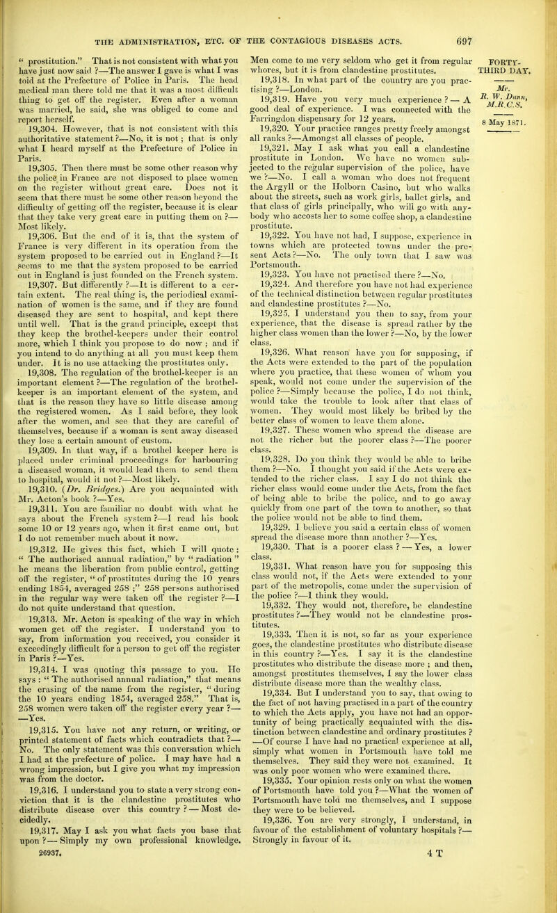 prostitution. That is not consistent with what you have just now said ?—The answer 1 gave is what I was told at the Prefecture of Police in Paris. The head medical man there told me that it was a most difficult thing to get off the register. Even after a woman was married, he said, she was obliged to come and report herself. 19.304. However, that is not consistent with this authoritative statement ?—No, it is not; that is only what I heard myself at the Prefecture of Police in Paris. 19.305. Then there must be some other reason why the police in France are not disposed to place women on the register without great care. Does not it seem that there must be some other reason beyond the difficulty of getting off the register, because it is clear that they take very great care in putting them on ?— Most likely. 19.306. But the end of it is, that the system of France is very different in its operation from the system proposed to be carried out in England ?—It seems to me that the system proposed to be carried out in England is just founded on the French system. 19.307. But differently ?—It is different to a cer- tain extent. The real thing is, the periodical exami- nation of women is the same, and if tliey are found diseased they are sent to hospital, and kept there until well. That is the grand principle, except that they keep the brothel-keepers under their control more, which I think you propose to do now ; and if you intend to do anything at all you must keep them under. It is no use attacking the prostitutes only. 19.308. The regulation of the brothel-keeper is an important element ?—The regulation of the brothel- keeper is an important element of the system, and that is the reason they have so little disease among the registered women. As I said before, they look after the women, and see that they are careful of themselves, because if a woman is sent away diseased they lose a certain amount of custom. 19.309. In that way, if a brothel keeper here is placed under criminal proceedings for harbouring a diseased woman, it would lead them to send them to hospital, would it not ?—Most likely. 19.310. {Dr. Bi-idges.) Are you acquainted with Mr. Acton's book ?—Yes. 19.311. You are familiar no doubt with what he says about the French system ?—I read his book some 10 or 12 years ago, when it first came out, but I do not remember much about it now. 19.312. He gives this fact, which I will quote : The authorised annual radiation, by radiation he means the liberation from public control, getting off the register, of prostitutes during the 10 years ending 1854, averaged 258 ; 258 persons authorised in the regular way v/ere taken off the register ?—I do not quite understand that question. 19.313. Mr. Acton is speaking of the way in which women get off the register. I rmderstand you to say, from information you received, you consider it exceedingly difficult for a person to get off the register in Paris ?—Yes. 19.314. I was quoting this passage to you. He pays : The authorised annual radiation, that means the erasing of the name from the register, during the 10 years ending 1854, averaged 258. That is, 258 women were taken off the register every year ?— —Yes. 19.315. You have not any return, or writing, or printed statement of facts which contradicts that ?— No. The only statement was this conversation which I had at the prefecture of police. I may have had a wrong impression, but I give you what my impression was from the doctor. 19.316. I understand you to state a very strong con- viction that it is the clandestine pi'ostitutes who distribute disease over this country ? — Most de- cidedly. 19.317. May I ask you what facts you base that upon?—Simply my own professional 26937. Men come to me very seldom who get it from regular whores, but it is from clandestine prostitutes. 19,318. In what part of the country are you prac- tisino; ?—London. 19,319. Have you very much experience?- - A the knowledge. good deal of experience. I was connected with Farringdon dispensary for 12 years. 19.320. Your practice ranges pretty freely amongst all ranks ?—Amongst all classes of people. 19.321. May I ask what you call a clandestine prostitute in London. We have no women sub- jected to the regular supervision of the police, have we r—No. I call a woman who does not frequent the Argyll or the Holborn Casino, but who walks about the streets, such as work girls, ballet girls, and that class of girls principally, who will go with any- body who accosts her to some coffee shop, a clandestine prostitute. 19.322. You have not had, I suppose, experience in towns M'hich are protected towns under the pre- sent Acts ?—^No. The only town that I saw was Portsmouth. 19.323. You have not practised there ?—No. 19.324. And therefore you have not had experience of the technical distinction between regular prostitutes and clandestine prostitutes ?—No. 19.325. I understand you then to say, from your experience, that the disease is spread rather by the higher class women than the lower ?—No, by the lower class. 19.326. What reason have you for supposing, if the Acts were extended to the part of the population where you practice, that these women of whom you speak, wo lid not come under the supervision of the police ?—Simply because the police, I do not think, would take the trouble to look after that class of women. They would most likely Ije bribed by the better class of women to leave them alone. 19.327. These women who spread the disease are not the richer but the poorer class ?—The poorer class. 19.328. Do you think they would be able to bribe them ?—No. I thought you said if the Acts were ex- tended to the richer class. I say I do not think the richer class would come under the Acts, fi-om the fact of being able to bribe the police, and to go away quickly from one part of the town to another, so that the police would not be able to find them. 19.329. I believe you said a certain class of women spread the disease more than another ?—Yes. 19.330. That is a poorer class? — Yes, a lower class. 19.331. What reason have you for supposing this class would not, if the Acts were extended to your part of the metropolis, come under the supervision of the police ?—I think they would. 19.332. They would not, therefore, be clandestine prostitutes ?—They would not be clandestine pros- titutes. 19.333. Then it is not, so far as your experience goes, the clandestine prostitutes who distribute disease in this country ?—Yes. I say it is the clandestine prostitutes who distribute the disease more ; and then, amongst prostitutes themselves, I say the lower class distribute disease more than the wealthy class. 19.334. But I understand you to say, that owing to the fact of not having practised in a part of the country to which the Acts apply, you have not had an oppor- tunity of being practically acquainted with the dis- tinction between clandestine and ordinary prostitutes ? —Of course I have had no practical experience at all, simply what women in Portsmouth have told me themselves. They said they were not examined. It Avas only poor women who were examined there. 19.335. Your opinion rests only on what the women of Portsmouth have told you ?—What the women of Portsmouth have tola me themselves, and I suppose they were to be believed. 19.336. You are very strongly, I understand, in favour of the establishment of voluntary hospitals ?— Strongly in favour of it. 4 T FORTr- THIRD DAY. Mr. R. W. Dunn, M.R.C.S.