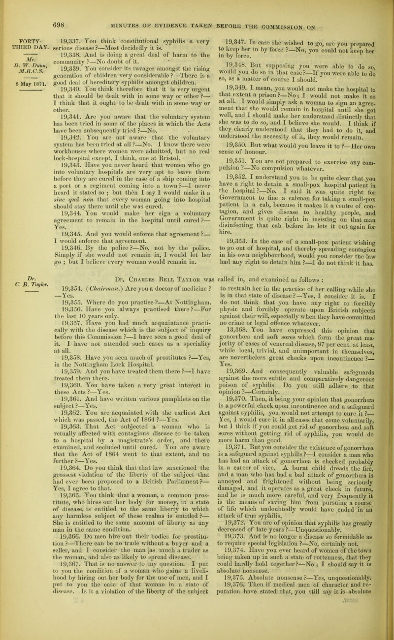 FORTY- 19,337. You think constitutional syphilis a very THIRD DAY. serious disease ?—Most decidedly it is. 19,338. And is doing a great deal of harm to the B W^'^Du community ?—No doubt of it. MR c'^S^' 19,339. You consider its ravages amongst the rising __' ' generation of children very considerable ?—There is a 8 May 1871. good deal of hereditary syphilis amongst children. 19,340. You think therefore that it is very urgent that it should be dealt with in some vi'ay or other ?— I think that it ought to be dealt vpith in some way or other. 19.341. Are you aware that the voluntary system has been tried in some of the places in which the Acts have been subsequently tried ?—No. 19.342. You are not aware that the voluntary system has lipon tried at all ?—No. I know there were workhouses where women were admitted, but no real lock-hospital except, I think, one at Bristol. 19.343. Have you never heard that women who go into voluntary hospitals are very apt to leave them before they are cured in the case of a ship coming into a port or a regiment coming into a town ?—I never heard it stated so ; but then I say I would make it a sine qua non that every woman going into hospital should stay there until she was cured. 19.344. Y'^ou would make her sign a voluntary agreement to remain in the hospital until cured ?— Yes. 19.345. And you would enforce that agreement ?— I would enforce that agreement. 19.346. By the police ?—No, not by the police. Simply if she would not remain in, I would let her go ; but I believe every woman would remain in. 19,347. In case she wished to go, are you prepared to keep her in by force ?—No, you could not keep her in by force. 19,318. But supposing you were able to do so, would you do so in that case ?—If you were able to do so, as a matter of course I should. 19.349. I mean, you would not make the hospital to that extent a prison ?—No; I would not make it so at all. I would simply ask a woman to sign an agree- ment that she would remain in hospital until she got well, and I should make her understand distinctly that she was to do so, and I believe she would. I think if they clearly understood that they had to do it, and understood the necessity of it, they would remain. 19.350. But what would you leave it to ?—Her own sense of honour. 19.351. You are not prepared to exercise any com- pulsion ?—No compulsion whatever. 19.352. I understand you to be quite clear that you have a right to detain a small-pox hospital patient in the hospital ?—No. I said it was quite right for Government to fine a cabman for taking a small-pox patient in a cab, because it makes it a centre of con- tagion, and gives disease to healthy people, and Government is quite right in insisting on that man disinfecting that cab before he lets it out again for hire. 19.353. In the case of a small-pox patient wishing to go out of hospital, and thereby spreading contagion in his own neighbourhood, would you consider the°Iaw had any right to detain him ?—I do not think it has. Dr. Charles Bell Taylor wa 19.354. {Chairman.') Are you a doctor of medicine ? —Yes. 19.355. Where do you practise ?—Al Nottingham. 19.356. Have you always practised thei-e?—For the last 10 years only. 19.357. Have you had much acquaintance practi- cally with the disease which is the subject of inquiiy before this Commission ?—I have seen a good deal of it. I have not attended such cases as a speciality at all. 19.358. Have you seen much of prostitutes ?—Yes, in the Nottingham Lock Hospital. 19.359. And you have treated them there ?—I have treated them thei'e. 19.360. You have taken a very great interest in these Acts ?—Yes. 19.361. And have written various pamphlets on the subject ?—Yes. 19.362. You are acquainted with the earliest Act which was passed, the Act of 1864 ?—Yes. 19.363. That Act subjected a woman who is rctually affected with contagious disease to be taken to a hospital by a magistrate's order, and there examined, and secluded until cured. You are aware that the Act of 1864 went to that extent, and no further ?—Yes. 19.364. Do you think that that law sanctioned the grossest violation of the liberty of the subject that had ever been proposed to a British Parliament ?— Yes, I agree to that. 19.365. You think that a woman, a common pros- titute, who hires out her body for money, in a state of disease, is entitled to the same liberty to which any harmless subject of these realms is entitled ?— She is entitled to the same amount of liberty as any man in the same condition. 19.366. Do men hu'e out their bodies for prostitu- tion ?—There can be no trade without a buyer and a seller, and I consider the man [as much a trader as the woman, and also as likely to spread disease. 19.367. That is no answer to my question. I put to you the condition of a woman who gains a liveli- hood by hiring out her body for the use of men, and I put to you the case of that woman in a state of disease. Is it a violation of the liberty of the subject called in, and examined as follows : to restrain her in the practice of her calling while she is in that state of disease ?—Yes, I consider it is. I do not think that you have any right to foi'cibly physic and forcibly operate upon British subjects against their will, especially Avhen they have committed no crime or legal offence whatever. 13.368. You have expressed this opinion that gonorrhoea and soft sores which form the great ma- jority of cases of venereal disease, 97 per cent, at least, Avhile local, trivial, and unimportant in themselves, are nevertheless great checks upon incontinence ?— Yes. 19.369. And consequently valuable safeguards against the more subtle and comparatively dangerous poison of syphilis. Do you still adhere to that opinion ?—Certainly. 19.370. Then, it being your opinion that gonorrhoea is a powerfvd check upon incontinence and a safeguard against syphilis, you would not attempt to cure it ?— Yes, I would cure it in all cases that come voluntarily, but ] think if you could get rid of gonorrhcea and soft sores without getting rid of syphilis, you would do more harm tlian good. 19.371. But you consider the existence of gonorrhoea is a safeguard against syphilis —I consider a man who has had an attack of gonorrhoea is checked probably in a career of vice. A burnt child dreads the fire, and a man who has had a bad attack of gonorrhcea is annoyed and frightened without being seriously damaged, and it operates as a great check in future, and he is much more careful, and very frequently it is the means of saving him from pursuing a course of life which undoubtedly would have ended in an attack of true syphilis. 19.372. You are of opinion that syphilis has greatly decreased of late years ?—Unquestionably. 19.373. And is no longer a disease so formidable as to require special legislation ?—No, certainly not. 19.374. Have you ever heard of women of the town being taken up in such a state of rottenness, that they could hardly hold together ?—No ; I should say it is absolute nonsense. 19.375. Absolute nonsense —Yes, unquestionably. 19.376. Then if medical men of character and re- putation have stated that, you still say it is absolute