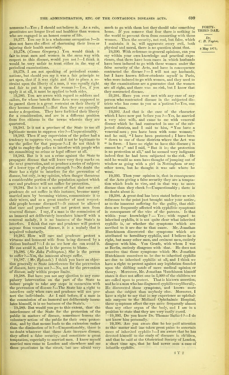 nonsense ?—Yes ; I should not believe it. As a rule, prostitutes are longer lived and healthier than women who are engaged in an honest course of life. 19.377. You say it is a wholesome occupation ?—It does not have the effect of shortening their lives or injuring their health materially. 19.378. {Canon Gregory^ You would think it fair to treat men and women in the same way with respect to this disease, would you not ?—I think it would be very unfair to treat either in the way of periodical examinations. 19.379. I am not speaking of periodical exami- nations, but should you say it was a fair principle to act upon, that if it was right and fair to place a re- straint upon the liberty of a man, it was equally right and fair to put it upon the woman ?—Yes, if you apply it at all, it must be applied to both sides. 19.380. You are aware with regard to soldiers and sailors, for whose benefit these Acts were supposed to be passed there is a great restraint on their liberty if they become diseased ?—But then they are naturally under a despotism. They have forfeited their liberty for a consideration, and are in a different position from free citizens in the towns wherein they are quartered. 19.381. Is it not a province of the State to use all legitimate means to suppress vice ?—Unquestionably. 19.382. Then if any supervision of the police had a tendency to suppress vice, would it not be legitimate to use the police for that puipose ?—I do not think it right to employ the police to interfere with people who are committing no crime or legal offence at all. 19.383. But is it not a crime against the State to propagate disease that will leave very deep marks on the next generation, and so produce a series of subjects of a lower tyjie of physical strength ?—No doubt the State has a right to interfere for the prevention of disease, but only, in my oj^inion, when danger threatens a considerabbe portion of the population against which care and prudence will not suffice for protection. 19.384. But is it not a matter of fact that care and prudence do not suffice in this instance, because many married men by becoming vicious, communicate it to their wives, and so a great number of most respect- able people become diseased ?—It cannot be allowed that care and prudence will not protect men from venereal disease. I say, if a man in the commission of an immoral act deliberately inoculates himself with a venereal malady, it is no business of the State's to interfere. I think that care and prudence will protect anyone fi'om venereal disease, it is a malady that is acquired voluntarily. 19.385. How will care and prudence protect a virtuous and innocent wife from being diseased by a vicious husband ?—I do no see how she can avoid it. He can avoid it, and he is the person to blame. 19.386. {^Sir John Pakington.) She is the person to suffer ?—Yes, the innocent always suffer. 19.387. {Mr. Rylands.) I think you have an objec- tion generally to State interference for the prevention of disease, have you not ?—No, not for the prevention of disease, only within proper limits. 19.388. But have you not any ejection to any com- pulsory intervention on the part of the State to induce people to take any steps in connexion with the prevention of disease ?~The State has a right to interfere only when care and prudence will not pro- tect the individuals. As I said before, if a man in the commission of an immoral act deliberately inocu- lates himself, it is no business of the State's. 19.389. But would you go to this extent, that the interference of tlie State for the protection of the public in matters of disease, sometimes lessens the voluutaiy action of the public for their own protec- tion, and by that means leads to the extension rather than the diminution of it ?—Unquestionably, there is no doubt whatever that these Acts increase disease, they afford a false security, and constitute a great temptation, especially to married men. I know myself maiTied men come to London and elsewhere and see these piostitutes in the street, but are afraid very much to go with them lest they should take something home. If you remove that fear there is nothing in the world to prevent them from consorting with those women. Then the secarity, not real, but false, which I maintain it is, will aggravate every evil, both physical and moral, there is no question about that. 19.390. With reference to general opinions, can you say within your own knowledge and practical expe- rience, that there have been cases in which husbands have been induced to go with these women under the false security of the Acts, and have in consequence contracted the disease ? — 1 will not say husbands, but I have known fellow-students myself in Paris, who wei'c induced to go with women, and they used to say the examinations are a guarantee that the women are all right, and there was no risk, but I know that they contracted disease. 19.391. Have you ever met with any case of any person who contracted disease in the subjected dis- tricts Avho has come to you as a patient ?—Yes, one married man. 19.392. And that is the case of the character which I have now put before you ?—Yes, he married a very nice wife, and came to me with venereal disease which he had contracted in one of the sub- jected districts, and I said to him, You have a venereal sore ; you have been with some woman; and he said,  I have been protected ; I have been  down to one of these districts where the Act was  in force. I have no right to have this disease ; it cannot be ; and I said,  But it is; the protection is no protection at all, and he seemed very indignant indeed that he had been subjected to the risk. He said he would as soon have thought of jumping out of window as going with a girl in Nottingham or any other town, but he thought it was safe where ho went. 19.393. Then your opinion is, that in consequence of the Acts giving a false security they are a tempta- tion which leads to vice^ and in that way to more disease than they check ?—Unquestionably ; there is no doubt about it. 19.394. A great deal has been stated before us with reference to the point just brought under your notice, as to the innocent suffering for the guilty, that chil- dren are frequently affected with syphilitic symptoms in consequence of the vice of the parents. Is that within your knowledge ? — Yes ; with regard to inherited syphihs, it is not quite clear what inherited syphilis is, or whether the symptoms which are ascribed to it are due to that cause. Mr. Jonathan Hutchinson discovered the symptoms which are attributed to hereditary syphilis, and I beheve he is right, but many other men, and erainent men, entirely disagree with him. Von Groefe, with whom I was at Berlin, entirely disagrees with that. Pie does not conceive that those symptoms which Mr. Jonathan Hutchinson conceives to be due to inherited syphilis are due to inherited syphilis at all, and I think we have a right to protest against any legislation founded upon the shifting sands of mere medical opinion or theory. Moreover, Mr. Jonathan Hutchinson himself states it does not affect one in 5,000 of the children we are called upon to protect. That is his own assertion, and he is a man who has diagnosed syphilis very liber ally. He discovered these symptoms, and knows more about the subject than anybody else. Moreover, I have a right to say that in my experience as ophthal- mic surgeon to the Midland Ophthalmic Hospital, these symptoms affect the eye more frequently almost than any other organ of the body, and I am in a position to state that they are very easily cured. 19.395. Do you know Dr. Thomas Ballard ?—I do not know him personally. 19.396. Are you aware that he has paid attention to this matter and aas taken gi-eat pains to ascertain cases of inherited syphilis ?—I am aware that he has devoted himself to the study of diseases in children, and that he said at the Obstetrical Society of London, a short time ago, that he had never seen a case of infantile syphilis. 4 T 2 FORTY- THmD DAY. Dr. C. B. Taylor,