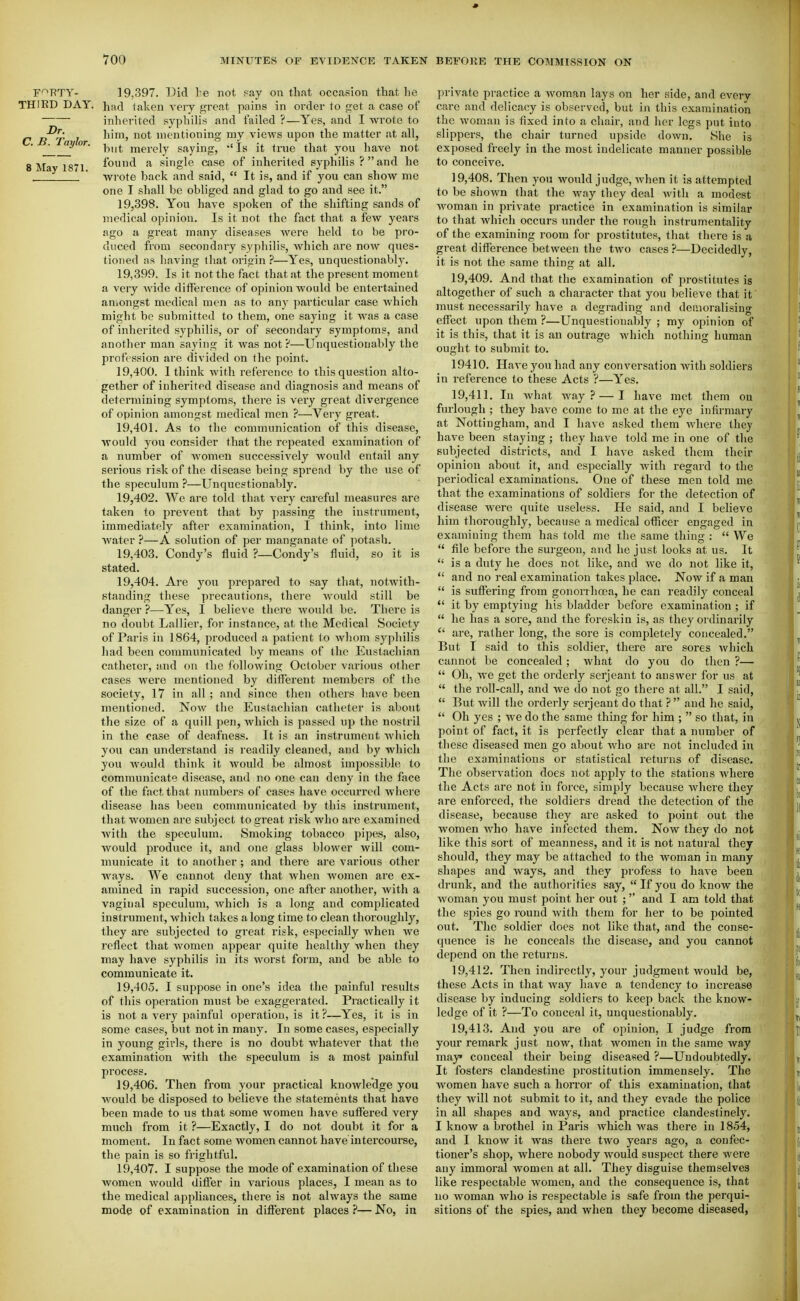 THIKD DAY. Dr. C. B. Taylor. 8 May 1871. 19.397. Did te not Fay on that occasion that he had taken very great pains in order to get a case of inherited syphilis and failed ?—Yes, and I wrote to him, not mentioning my vicM'S upon the matter at all, but merely saying, 'Is it true that you have not found a single case of inherited syphilis ? and he ■wrote back and said, It is, and if you can show me one I shall be obliged and glad to go and see it. 19.398. You have spoken of the shifting sands of medical opinion. Is it not the fact that a few years figo a great many diseases were held to be pi'o- duced from secondnry syphilis, which are now ques- tioned as having that origin ?—Yes, unquestionably. 19.399. Is it not the fact that at the present moment a very wide diflerence of opinion would be entertained aniongst medical men as to any particular case which might be submitted to them, one saying it was a case of inherited syphilis, or of secondary symptoms, and another man saying it was not?—Unquestionably the profession are divided on the point. 19.400. I think with reference to this question alto- gether of inherited disease and diagnosis and means of determining symptoms, there is very great divergence of opinion amongst medical men ?—Very great. 19.401. As to the communication of this disease, would you consider that the repeated examination of a number of women successively would entail any serious risk of the disease being spread by the use of the speculum ?—Unquestionably. 19.402. We are told that very cai'eful measui-es are taken to prevent that by passing the instrument, immediately after examination, I think, into lime water }—A solution of per manganate of potash. 19.403. Condy's fluid ?—Condy's fluid, so it is stated. 19.404. Are you prepared to say that, notwith- standing these precautions, there Avould still be danger ?—Yes, I believe there would be. There is no doubt Lallier, for instance, at the Medical Society of Paris in 1864, produced a patient to whom syphilis had been communicated hj means of the Eustachian catheter, and on the following October various other cases were mentioned by different members of the society, 17 in all ; and since then others have been mentioned. Now the Eustachian catheter is about the size of a quill pen, which is passed up the nostril in the case of deafness. It is an instrument which you can understand is readily cleaned, and by which you Avould think it Avould be almost impossible to communicate disease, and no one can deny in the face of the fact that numbers of cases have occurred where disease has been communicated by this instrument, that women are subject to great risk who are examined with the speculum. Smoking tobacco pipes, also, would produce it, and one glass blower will com- municate it to another; and there are various other ways. We cannot deny that when women are ex- amined in rapid succession, one after another, with a vaginal speculum, which is a long and complicated instrument, which takes along time to clean thoroughly, they are subjected to great risk, especially Avhen we reflect that women appear quite healthy when they may have syphilis in its worst form, and be able to communicate it. 19.405. I suppose in one's idea the painful results of this operation must be exaggerated. Practically it is not a very painful operation, is it?—Yes, it is in some cases, but not in many. In some cases, especially in young gii'ls, there is no doubt whatever that the examination with the speculum is a most painful process. 19.406. Then from your practical knowledge you Avould be disposed to believe the statements that have been made to us that some Avomeu have suffered very much from it ?—Exactly, I do not doubt it for a moment. In fact some women cannot have intercourse, the pain is so frightful. 19.407. I suppose the mode of examination of these Avomen Avould differ in various places, I mean as to the medical appliances, there is not always the same mode of examination in different places ?— No, in private practice a woman lays on her side, and everv care and delicacy is observed, but in this examination the Avoman is fixed into a chair, and her legs put into slippers, the chair turned upside down. She is exposed freely in the most indelicate manner possible to conceive. 19.408. Then you would judge, Avhen it is attempted to be shown that the Avay they deal Avith a modest Avoman in private practice in examination is similar to that which occurs under the I'ough instrumentality of the examining room for prostitutes, that there is a great difference between the tAVO cases ?—Decidedly, it is not the same thing at all. 19.409. And that the examination of prostitutes is altogether of such a character that you believe that it must necessarily have a degrading and demoralising effect upon them ?—Unquestionably ; my opinion of it is this, that it is an outrage Avhich nothing human ought to submit to. 19410. Have you had any conversation with soldiers in reference to these Acts ?—Yes. 19.411. In Avhat way? — I have met them ou furlough ; they have come to me at the eye infirmary at Nottingham, and I have asked them Avhere they have been staying ; they have told me in one of the subjected districts, and I have asked them their opinion about it, and especially Avith regard to the periodical examinations. One of these men told me that the examinations of soldiers for the detection of disease were quite useless. He said, and I believe him thoroughly, because a medical officer engaged in examining them has told me the same thing : We file before the surgeon, and he just looks at us. It is a duty he does not like, and Ave do not like it, *' and no real examination takes place. Now if a man is suffering from gonorrhoea, he can readilj^ conceal it by emptying his bladder before examination ; if he has a sore, and the foreskin is, as they ordinarily are, rather long, the sore is completely concealed. But T said to this soldier, there are sores Avliich cannot be concealed; what do you do then ?— Oh, we get the orderly serjeant to answer for us at the roll-call, and we do not go there at all. I said, But Avill the orderly serjeant do that ? and he said, Oh yes ; Ave do the same thing for him ; so that, in point of fact, it is perfectly clear that a number of these diseased men go about Avho are not included in the examinations or statistical retui'ns of disease. The observation does not apply to the stations Avhere the Acts are not in force, simply because Avhcre they are enforced, the soldiers dread the detection of the disease, because they are asked to point out the Avomen Avho have infected them. Now they do not like this sort of meanness, and it is not natural they should, they may be attached to the woman in many shapes and ways, and they profess to have been drunk, and the authorities say, If you do know the Avoman you must point her out ; and I am told that the sj^ies go round Avith them for her to be pointed out. The soldier does not like that, and the conse- quence is he conceals the disease, and you cannot depend on the returns. 19.412. Then indirectly, your judgment Avould be, these Acts in that Avay have a tendency to increase disease by inducing soldiers to keep back the know- ledge of it ?—To conceal it, unquestionably. 19.413. And you are of opinion, I judge from your remark just now, that women in the same Avay may conceal their being diseased ?—Undoubtedly. It fosters clandestine prostitution immensely. The women have such a horror of this examination, that they Avill not submit to it, and they evade the police in all shapes and Avays, and practice clandestinely. I know a brothel in Paris which was there in 1854, and I know it was there two years ago, a confec- tioner's shop, where nobody would suspect there were any immoral women at all. They disguise themselves like respectable women, and the consequence is, that no woman avIio is respectable is safe from the perqui- sitions of the spies, and when they become diseased,
