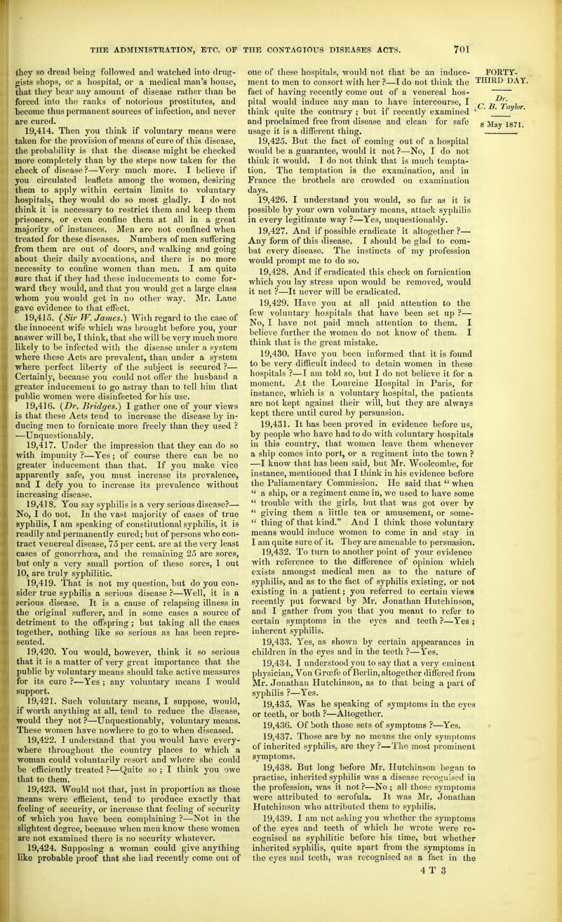 they so dread being followed and watched into drug- gists shops, or a hospital, or a medical man's house, that they bear any amount of disease rather than be forced into the ranks of notorious prostitutes, and become thus permanent sources of infection, and never are cured. 19.414. Then you think if voluntary means were taken for the provision of means of cure of this disease, the probability is that the disease might be checked more completely than by the steps now taken for the check of disease ?—Very much more. I believe if you circulated leaflets among the women, desiring them to apply within certain limits to voluntary hospitals, they would do so most gladly. I do not think it is necessaiy to restrict them and keep them prisoners, or even confine them at all in a great majority of instances. Men are not confined Avhen treated for these diseases. Numbers of men suffering from them are out of doors, and walking and going about their daily avocations, and there is no more necessity to confine women than men. I am quite sure that if they had these inducements to come for- ward they would, and that you would get a large class whom you would get in no other way. Mr. Lane gave evidence to that effect. 19.415. (Sir W. James.) With regard to the case of the innocent wife which was brought before you, your answer will be, I think, that she Avill be very much more likely to be infected with the disease under a system where these Acts are prevalent, than under a system where perfect liberty of the subject is secured ?— Certainly, because you could not offer the husbaud a greater inducement to go astray than to tell him that public women Avere disinfected for his use. 19.416. {Dr. Bridges.') I gather one of your views is that these Acts tend to increase the disease by in- ducing men to fornicate more freely than they used ? —Unquestionably. 19.417. Under the impression that they can do so with impunity ?—Yes; of course there can be no greater inducement than that. If you make vice apparently safe, you must increase its prevalence, and I defy you to increase its prevalence without increasing disease. 19,4] 8. You say syphilis is a very serious disease?— No, I do not. In the vast majority of cases of true syphilis, I am speaking of constitutional syphilis, it is readily and permanently cured; but of persons who con- tract venereal disease, 75 per cent, are at the veiy least cases of gonorrhoea, and the remaining 25 are sores, but only a very small portion of these sores, 1 out 10, are truly syphilitic. 19.419. That is not my question, but do you con- sider true syphilis a serious disease ?—Well, it is a serious disease. It is a cause of relapsing illness in the original sufferer, and in some cases a source of detriment to the offspring; but taking all the cases together, nothing like so serious as has been repre- sented. 19.420. You would, however, think it so serious that it is a matter of very great importance that the public by voluntary means should take active measures for its cure ?—Yes ; any voluntary means I would support. 19.421. Such voluntary means, I suppose, would, if worth anything at all, tend to reduce the disease, would they not ?—Unquestionably, voluntary means. These women have nowhere to go to when diseased. 19.422. I understand that you would have every- where throughout the country places to which a woman could voluntarily resort and where she could be efficiently treated ?—Quite so ; I think you owe that to them. 19.423. Would not that, just in proportion as those means were efficient, tend to produce exactly that feeling of security, or increase that feeling of security of which you have been complaining ?—Not in the slightest degree, because when men know these women are not examined there is no security whatever. 19.424. Supposing a woman could give anything like probable proof that she liad recently come out of one of these hospitals, would not that be an induce- ment to men to consort with her ?—I do not think the fact of having recently come out of a venereal hos- pital Avould induce any man to have intercourse, I think quite the contrary ; but if recently examined and proclaimed free from disease and clean for safe usage it is a different thing-. 19.425. But the fact of coming out of a hospital would be a guarantee, would it not ?—No, I do not think it would. I do not think that is much tempta- tion. The temptation is the examination, and in France the brothels are crowded on examination days. 19.426. I understand you would, so far as it is possible by your own voluntary means, attack syphilis in every legitimate way ?—Yes, unquestionably. 19.427. And if possible eradicate it altogether?— Any form of this disease. I should be glad to com- bat every disease. The instincts of my profession would prompt me to do so. 19.428. And if eradicated this check on fornication which you lay stress upon would be removed, would it not ?—It never will be eradicated. 19.429. Have you at all paid attention to the few voluntary hospitals that have been set up ?— No, I have not paid much attention to them. I believe further the women do not know of them. I think that is the great mistake. 19.430. Have you been informed that it is found to be very difficult indeed to detain women in these hospitals ?—I am told so, but I do not believe it for a moment. ^,t the Lourcine Hospital in Paris, for instance, which is a voluntary hospital, the patients are not kept against their will, but they are always kept there until cured by persuasion. 19.431. It has been proved in evidence before us, by people who have had to do with TOluntary hospitals in this country, that women leave them whenever a ship comes into port, or a regiment into the town ? —I know that has been said, but Mr. Woolcombe, for instance, mentioned that I think in his evidence before the Paliamentary Commission. He said that  when  a ship, or a regiment came in, we used to have some  trouble with the girls, but that was got over by  giving them a little tea or amusement, or some-  thing of that kind. And I think those voluntary means would induce women to come in and stay in I am quite sure of it. They are amenable to persuasion. 19.432. To turn to another point of your evidence with reference to the difference of opinion which exists amongst medical men as to the nature of syphilis, and as to the fact of syphilis existing, or not existing in a patient; you I'eferred to certain views recently put forward by Mr. Jonathan Hutchinson, and I gather from you that you meant to refer to certain symptoms in the eyes and teetli ?—Yes ; inherent syphilis. 19.433. Yes, as shown by certain appearances in children in the eyes and in the teeth ?—Yes. 19.434. I understood you to say that a very eminent physician, Von Grcefe of Berlin, altogether differed from Mr. Jonathan Hutchinson, as to that being a part of syphilis ?—Yes. 19.435. Was he speaking of symptoms in the eyes or teeth, or both ?—Altogether. 19.436. Of both those sets of symptoms ?—Yes. 19.437. Those are by no means the only symptoms of inherited syphilis, are they ?—Tlie most j^i'ominent symptoms. 19.438. But long before Mr. Hutchinson began to practise, inherited syphilis was a disease recognised in the profession, was it not ?—No ; all those symptoms were attributed to scrofula. It was Mr. Jonathan Hutchinson who attributed them to syphilis. 19.439. I am not asking you whether the symptoms of the eyes and teeth of which he wrote were re- cognised as syphilitic before his time, but whether inherited syphilis, quite apart from the symptoms in the eyes and teeth, was recognised as a fact in the 4 T 3 FORTY- THIRD DAY. Dr. ^C. B. Taylor.
