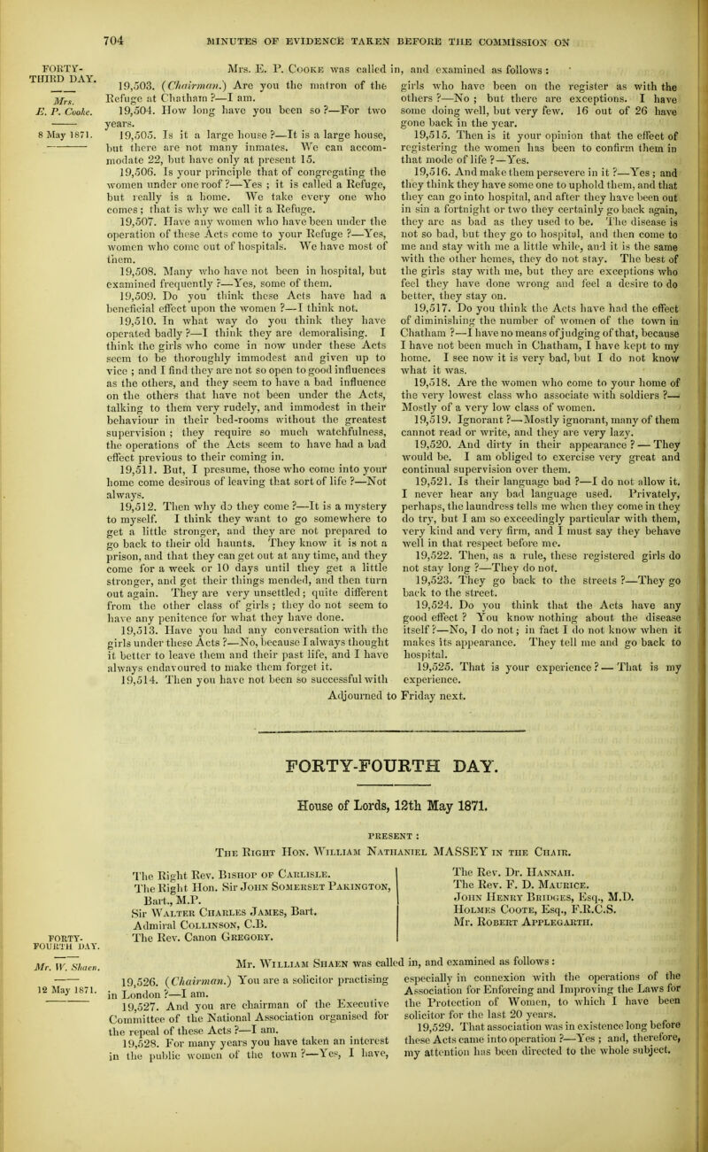 FORTY- Mrs. E. P. Cooke was called :inRD DAY. ,^ r^o • \ ^ .^ , r xi 19,503. {Chairman.) Are you the matron of thfc Mrs. Eefuge at Chatham ?—I am. E. P. Cuohe. 19,504. How long have you been so ?—For two years. 8 May 1871. 19,505. Is it a large house ?—It is a large house, hut there are not many inmates. We can accom- modate 22, hut have only at present 15. 19.506. Is your principle that of congregating the women under one roof ?—Yes ; it is called a Refuge, but really is a home. We take every one who comes; that is Avhy we call it a Refuge. 19.507. Have any women avIio have been under the operation of these Acts come to your Refuge ?—Yes, women who come out of hospitals. We have most of til em. 19.508. Many Avho have not been in hospital, but examined frequently ?—Yes, some of them. 19.509. Do you think these Acts have had a beneficial effect upon the women ?—I think not, 19.510. In Avhat Avay do you think they have operated badly ?—I think they are demoralising. I think the girls Avho come in now under these Acts seem to be thoroughly immodest and given up to vice ; and I find they are not so open to good influences as the others, and they seem to have a bad influence on the others that have not been under the Acts, talking to them very rudely, and immodest in their behaviour in their bed-rooms without the greatest supervision ; they require so much Avatchfulness, the operations of the Acts seem to have had a bad effect previous to their coming in. 19.511. But, I presume, those who come into your home come desirous of leaving that sort of life ?—Not always. 19.512. Then Avhy do they come ?—It is a mystery to myself. I think they want to go somewhere to get a little stronger, and they arc not prepared to go back to their old haunts. They know it is not a prison, and that they can get out at anytime, and they come for a week or 10 days until they get a little stronger, and get their things mended, and then turn out again. They are very unsettled ; quite different from the other class of girls ; they do not seem to liaAO any penitence for what they haA^e done. 19.513. Have you had any conversation Avith the girls under these Acts ?—No, because I ahvays thought it better to leave them and their past life, and I have ahvays endavoured to make them forget it. 19.514. Then you have not been so successful with Adjourned t n, and examined as foUoAvs : girls Avho have been on the register as with the others ?—No ; but there are exceptions. I have some doing Avell, but very fcAV. 16 out of 26 have gone back in the year. 19.515. Then is it your opinion that the effect of registering the Avomen has been to confirm them in that mode of life ?—Yes. 19.516. And make them persevere in it ?—Yes ; and they think they have some one to uphold them, and that they can go into hospital, and after they have been out in sin a fortnight or two they certainly go back again, they are as bad as they used to be. 'I'he disease is not so bad, but they go to hospital, and then come to me and stay Avith me a little Avhile, aud it is the same Avith the other homes, they do not stay. The best of the girls stay with me, but they are exceptions who feel they have done Avrong and feel a desire to do better, they stay on. 19.517. Do you think the Acts have had the effect of diminishing the number of AVomen of the town in Chatham ?—I liaA'c no means of judging of that, because I have not been much in Chatham, I have kept to my home. I see noAv it is very bad, but I do not know Avhat it Avas. 19.518. Are the women avIio come to your home of the very lowest class who associate Avith soldiers ?—■ Mostly of a very Ioav class of women. 19.519. Ignorant ?—'Mostly ignorant, many of them cannot read or Avrite, and they are very lazy. 19.520. And dirty in their appearance? — They Avould be. I am obliged to exercise very great and continual supervision over them. 19.521. Is their language bad ?—I do not allow it. I never hear any bad language used. Privately, perhaps, the laundress tells me Avhen they come in they do try, but I am so exceedingly particular Avith them, very kind and very firm, and I must say they behave well in that respect before me. 19.522. Then, as a rule, these registered girls do not stay long ?—They do not. 19.523. They go back to the streets ?—They go baek to the street. 19.524. Do you think that the Acts have any good effect ? You knoAv nothing about the disease itself ?—No, I do not; in fact I do not know Avhen it makes its appearance. They tell me and go back to hospital. 19.525. That is your experience?—That is my experience. 3 Friday next. FORTY-FOURTH DAY. House of Lords, 12th May 1871. FORTY- FOUilTH U.iY. Mr. W. Shacti. 12 May 1871. PRESENT : The Right Hon. William Nathaniel MASSEY in the Chair. The Right Rev. Bishop of Carlisle. The Right Hon. Sir John Somerset Pakington, Bart., M.P. Sir Walter Charles James, Bart. Admiral Collinson, C.B. The Rev. Canon Gregory. The Rev. Dr. Hannah. The Rev. F. D. Maurice. John Henry Bridges, Esq., M.D. Holmes Coote, Esq., F.R.C.S. Mr. Robert Applegarth. Mr. William Shaen was called in, and examined as follows: 19.526. {Chairman.) You are a solicitor practising in London ?—I am. 19.527. And you are chairman of the Executive Committee of the National Association organised for the repeal of these Acts ?—I am. 19.528. For many years you have taken an interest in the public Avomen of tlie tOAvn ?—Yes, I have, especially in connexion with the operations of the Association for Enforcing and Improving the Laws for the Protection of Women, to Avhich I have been solicitor for the last 20 years. 19,529. That association Avas in existence long before these Acts came into operation ?—Yes ; and, therefore, my attention has been directed to the whole subject.