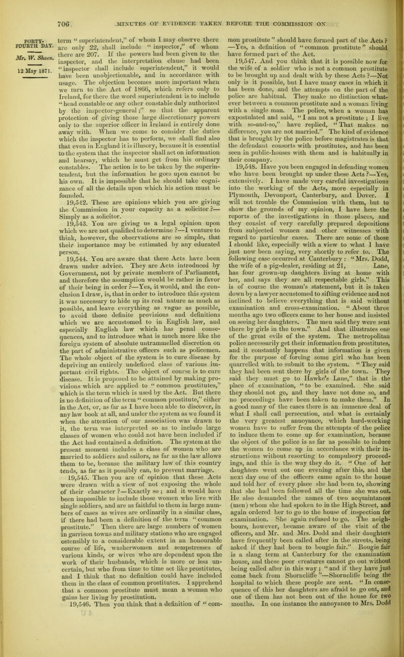 rORTY- FOUBTH DAY. Mr, W. Shaen. 12 May 1871. term  superintendent, of whom I may observe there are only 22, shall include  inspector, of whom there are 207. If the powers had been given to the inspector, and the interpretation clause had been inspector shall include superintendent, it would have been unobjectionable, and in accordance with usage. The objection becomes more important when we turn to the Act of 1866, which refers only to Ireland, for there the word superintendent is to include  head constable or any other constable duly authorized by the inspector-generalso that the apparent protection of giving those large discretionary powers only to the superior officer in Ireland is entirely done away with. When Ave come to consider the duties which the inspector has to perform, we shall find also that even in England it is illusory, because it is essential to the system that the inspector shall act on information and hearsay, which he must get from his ordinary constables. The action is to be taken by the superin- tendent, but the information he goes upon cannot be his own. It is impossible that he should take cogni- zance of all the details upon which his action must be founded. 19.542. These are opinions which you are giving the Commission in your capacity as a solicitor ?— Simply as a solicitor. 19.543. You are giving us a legal opinion upon which we are not qualified to determine ?—I venture to think, however, the observations are so simple, that their importance may be estimated by any educated person. 19.544. You are aware that these Acts have been drawn under advice. They are Acts introduced by Government, not by private members of Parliament, and therefore the assumption would be rather in favor of their being in order ?—Yes, it would, and the con- clusion I draw, is, that in order to introduce this system it was necessary to hide up its real nature as much as possible, and leave everything as vague as possible, to avoid those definite provisions and definitions which we are accustomed to in English law, and especially English law which has penal conse- quences, and to introduce what is much more like the foreign system of absolute untrammelled discretion on the part of administrative officers such as policemen. The whole object of the system is to cure disease by depriving an entirely undefined class of various im- portant civil rights. The object of course is to cure disease. It is proposed to be attained by making pro- visions which are applied to  common prostitutes, which is the term which is used by the Act. But there is no definition of the term  common prostitute, either in the Act, or, as far as I have been able to discover, in any law book at all, and under the system as we found it when the attention of our association was drawn to it, the term was interpreted so as to include large classes of women who could not have been included if the Act had contained a definition. The system at the present moment includes a class of women who are married to soldiers and sailors, as far as the law allows them to be, because the military law of this country tends, as far as it possibly can, to prevent marriage. 19.545. Then you are of opinion that these Acts were drawn with a view of not exposing the whole of their character ?—Exactly so ; and it would have been impossible to include those women who live with single soldiers, and are as faithful to them in large num- bers of cases as wives are ordinarily iu a similar class, if there had been a definition of the term  common prostitute. Then there are large numbers of women in garrison towns and military stations who are engaged ostensibly to a considerable extent in an honourable course of life, washerwomen and sempstresses of various kinds, or wives who are dependent upon the work of their husbands, which is more or less im- certain, but who from time to time act like prostitutes, and I think that no definition could have included them in the class of common prostitutes. I apprehend that a common prostitute must mean a woman who gains her living by prostitution. 19.546. Then you think that a definition of  com- mon prostitute  should have formed part of the Acts ? —Yes, a definition of  common prostitute  should, have formed part of the Act. 19.547. And you think that it is possible now for the wife of a soldier who is not a common prostitute to be brought up and dealt with by these Acts ?—Not only is it possible, but I have many cases in which it has been done, and the attempts on the part of the police are habitual. They make no distinction what- ever between a common prostitute and a woman living with a single man. The police, when a woman has expostulated and said,  I am not a prostitute ; I live with so-and-so, have replied,  That makes no difference, you are not married. The kind of evidence that is brought by the police before magistrates is that the defendant consorts with prostitutes, and has been seen in public-houses with them and is habitually in their company. 19.548. Have you been engaged in defending women who have been brought up under these Acts ?■—Yes, extensively. I have made very careful investigations into the working of the Acts, more especially in Plymouth, Devonport, Canterbury, and Dover. I will not trouble the Commission with them, but to show the grounds of my opinion, I have here the reports of the investigations in those places, and they consist of very carefully prepared depositions from subjected women and other witnesses with regard to particular cases. There are some of those I should like, especially with a view to what 1 have just now been saying, very shortly to refer to. The following case occurred at Canterbury :  Mrs. Dodd, the wife of a pig-dealer, residing at 21, Lane, has four grown-up daughters living at home witli hei', and says they are all respectable girls. This is of course the woman's statement, but it is taken down by a lawyer accustomed to sifting evidence and not inclined to believe everything that is said without examination and cross-examination.  About three months ago two officers came to her house and insisted on seeing her daughters. The men said they were sent there by girls in the town. And that illustrates one of the great evils of the system. The metropolitan police necessarily get their information from prostitutes, and it constantly happens that information is given for the purpose of forcing some girl who has been quarrelled with to submit to the system.  They said they had been sent there by girls of the town. They said they must go to Hawke's Lane, that is the place of examination,  to be examined. She said they should not go, and they have not done so, and no proceedings have been taken to make them. In a good many of the cases there is an immense deal of what I shall call persecution, and what is certainly the very greatest annoyance, which hard-working women have to suffer from the attempts of the police to induce them to come up for examination, because the object of the police is as far as possible to induce the women to come up in accordance with their in- structions without resorting to compidsory proceed- ings, and this is the way they do it.  One of her daughters Avent out one evening after this, and the next day one of the officers came again to the house and told her of every place she had been to, showing that she had been followed all the time she was out. He also demanded the names of two acquaintances (men) whom she had spoken to in the High Street, and again ordered her to go to the house of inspection for examination. She again refused to go. The neigh- bours, hoAvever, became aware of the visit of the officers, and Mr. and Mrs. Dodd and their daughters have frequently been called after in the streets, being asked if they had been to bougie fan-. Bougie fair is a slang term at Canterbury for the examination house, and these poor creatm-es cannot go out without being called after in this way ;  and if they have just come back from Shorncliffe —Shornchffe being the hospital to which these people are sent.  In conse- quence of this her daughters are afraid to go out, and one of them has not been out of the house for two mouths. In one instance the annoyance to Mrs. Dodd