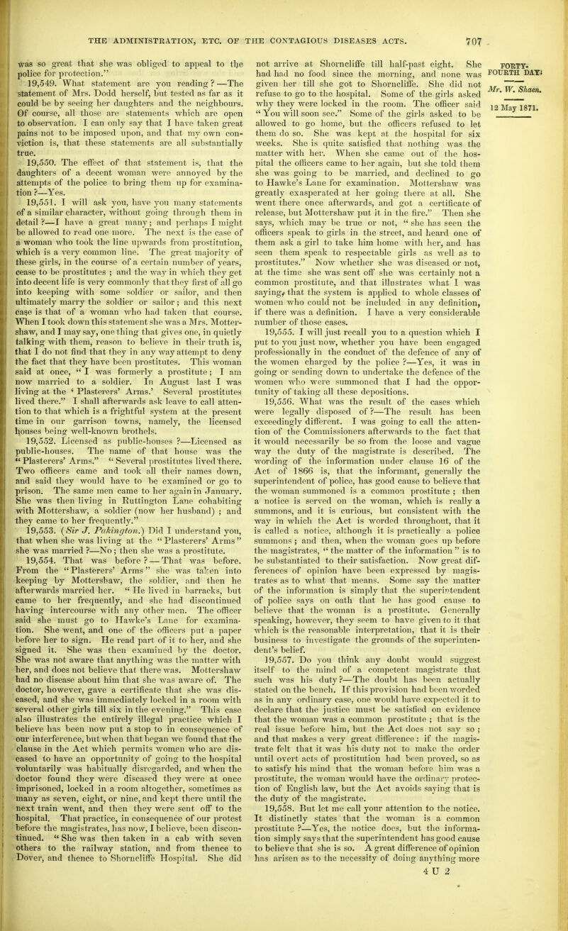 was so great that she was obliged to appeal to tlje police for protection. 19.549. What statement are you reading?—The statement of Mrs. Dodd herself, but tested as far as it could be by seeing her daughters and the neighbours. Of course, all those are statements which are open to observation. I can only say that I have taken great pains not to be imposed upon, and that my own con- viction is, that these statements are all substantially true. 19.550. The effect of that statement is, that the daughters of a decent woman were annoyed by the attempts of the police to bring them up for examina- tion ?—Yes. 19.551. I will ask you, have you many statements of a similar character, without going through them in detail ?—I have a great many; and perhaps I might be allowed to read one more. The next is the case of a woman who took the line upwards from prostitution, which is a very common line. The great majority of these girls, in the course of a certain number of years, cease to be prostitutes ; and the way in which they get into decent life is very commonly that they first of all go into keeping with some soldier or sailor, and then ultimately many the soldier or sailor; and this next cage is that of a woman who had taken that course. When I took down this statement she was a Mrs. Motter- shaw, and I may say, one thing that gives one, in quietly talking with them, reason to believe in their truth is, that I do not find that they in any way attempt to deny the fact that they have been prostitutes. This woman said at once,  I was formerly a prostitute; I am now married to a soldier. In August last I was living at the ' Plasterers' Arms.' Several prostitutes lived there. I shall afterwards ask leave to call atten- tion to that which is a frightful system at the present time in our garrison towns, namely, the licensed houses being well-known brothels. 19.552. Licensed as public-houses ?—Licensed as public-houses. The name of that house was the  Plasterers' Arms.  Several prostitutes lived there. Two officers came and took all their names down, and said they would have to be examined or go to prison. The same men came to her again in January. She was then living in Euttington Lane cohabiting with Mottershaw, a soldier (now her husband) ; and they came to her frequently, 19.553. (Sir J. Paki?iffton.) Did I understand you, that Avhen she was living at the  Plasterers' Arms  she was married ?—No; then she was a prostitute. 19.554. That was before ? — That was before. From the  Plasterers' Arms she was ta]-en into keeping by Mottershaw, the soldier, and then he afterwards married her.  He lived in barracks, but came to her frequently, and she had discontinued having intercourse with any other men. The officer said she must go to Hawke's Lane for examina- tion. She went, and one of the officers put a paper before her to sign. He read part of it to her, and she signed it. She was then examined by the doctor. She was not aware that anything was the matter with her, and does not believe that there was. Mottershaw had no disease about him that she was aware of. The doctoi', however, gave a certificate that she was dis- eased, and she was immediately locked in a room with several other girls till six in the evening. This case also illustrates the entirely illegal practice which I believe has been now put a stop to in consequence of our interference, but when that began we found that the clause in the Act which permits women who are dis- eased to have an opportunity of going to the hospital voluntarily was habitually disregarded, and when the doctor found they were diseased they were at once imprisoned, locked in a room altogether, sometimes as many as seven, eight, or nine, and kept there until the next train went, and then they were sent off to the hospital. That practice, in consequence of our protest before the magistrates, has now, I believe, been discon- tinued.  She was then taken in a cab with seven others to the railway station, and from thence to Dover, and thence to Shorncliffe Hospital. She did not arrive at Shorncliffe till half-past eight. She had had no food since the morning, and none was given her till she got to Shorncliffe. She did not refuse to go to the hospital. Some of the girls asked why they were locked in the room. The officer said  You will soon see. Some of the girls asked to be allowed to go home, but the officers refused to let them do so. She was kept at the hospital for six weeks. She is quite satisfied that nothing was the matter with her. When she came out of the hos- pital the officers came to her again, but she told them she was going to be married, and declined to go to Hawke's Lane for examination. Mottershaw was greatly exasperated at her going there at all. She went there once afterwards, and got a certificate of release, but Mottershaw put it in the fire, Then she says, which may be true or not,  she has seen the officers speak to girls in the street, and heard one of them ask a girl to take him home with her, and has seen them speak to respectable girls as avcU as to prostitutes. Now Avhether she was diseased or not, at the time she was sent off she was certainly not a common prostitute, and that illustrates what I was sayings that the system is applied to whole classes of women who could not be included in any definition, if there was a definition, I have a very considerable number of those cases, 19.555. I will just recall yovi to a question which I put to you just now, whether you have been engaged professionally in the conduct of the defence of any of the women charged by the police ?—Yes, it was in going or sending down to undertake the defence of the women Avbo were summoned that I had the oppor- tunity of taking all these depositions. 19.556. What was the result of the cases which were legally disposed of ?—The result has been exceedingly different. I was going to call the atten- tion of the Commissioners afterwards to the fact that it would necessarily be so from the loose and vague way the duty of the magistrate is described. The wording of the information under clause 16 of the Act of 1866 is, that the informant, generally the superintendent of police, has good cause to believe that the Avoman summoned is a common prostitute ; then a notice is served on the woman, which is really a summons, and it is curious, but consistent with the Avay in which the Act is worded throughout, that it is called a notice, although it is practically a police summons ; and then, when the woman goes up before the magistrates,  the matter of the information  is to be substantiated to their satisfaction. Now great dif- ferences of opinion have been expressed by magis- trates as to what that means. Some say the matter of the information is simply that the superintendent of police says on oath that he has good cause to belicA'e that the woman is a prostitute. Generally speaking, hoAvcA'er, they seem to haA'e given to it that Avhich is the reasonable interpretation, that it is their business to investigate the grounds of the superinten- dent's belief. 19.557, Do you think any doubt Avould suggest itself to the mind of a competent magistrate that such was his duty?—The doubt has been actually stated on the bench. If this provision had been Avorded as in any ordinary case, one would have expected it to declare that the justice must be satisfied on evidence that the woman was a common prostitute ; that is the real issue before him, but the Act does not say so ; and that makes a very great difference : if the magis- trate felt that it was his duty not to make the order until overt acts of prostitution had been proved, so as to satisfy his mind that the woman befoie him AA^as a prostitute, the woman would have the ordinary protec- tion of English law, but the Act avoids saying that is the duty of the magistrate, 19.558, But let me call your attention to the notice. It distinctly states that the Avoman is a common prostitute ?—Yes, the notice does, but the informa- tion simply says that the sujjerintendent has good cause to believe that she is so. A great difference of opinion has arisen as to the necessity of doing anything more 4U 2 FOUTT- FOURTH DATS Mr. W. Shaen.