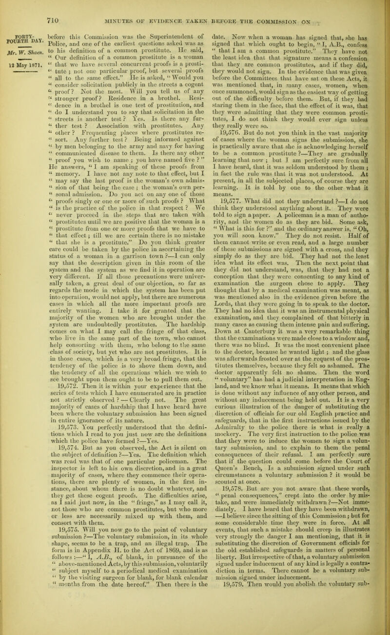 FORTY- before this Commission was the Superintendent of rOTJBTH . Police, and one of the earliest questions asked was as Mr. W. Shaen. to his definition of a common prostitute. He said, ' _  Our definition of a common prostitute is a woman 12 May 1871.  that we have several concurrent proofs is a prosti- —  tutc ; not one particular proof, but several proofs  all to the same effect. He is asked,  Would you  consider solicitation publicly in the streets a cogent  proof? Not the most. Will you tell us of any stronger proof? Residence in a brothel, liesi- ''■ dence in a brothel is one test of prostitution, and  do I understand you to say that solicitation in tlie  streets is another test ? Yes. Is there any fur-  ther test ? Association with prostitutes. Any  other ? Frequenting places where prostitutes re-  sort. Any further test? Being informed against  by men belonging to the army and navy for having  communicated disease to them. Is there any other  proof you wish to name ; you have named five ?  He answers,  I am speaking of these proofs from  memory. I have not any note to that effect, but I  may say the last proof is the woman's own admis-  sion of that being the case ; the woman's own per-  sonal admission. Do jo\i act on any one of those  proofs singly or one or more of such proofs ? What  is the practice of the police in that respect ? We  never proceed in the steps that are taken with  prostitutes until we are positive that the woman is a  prostitute from one or more proofs that we have to  that effect; till we are certain there is no mistake  that she is a prostitute. Do you think greater care could be taken by the police in ascertaining the status of a woman in a garrison town —I can only say that the description given in this room of the system and the system as we find it in operation are very different. If all those precautious were univer- sally taken, a great deal of our objection, so far as regards the mode in which the system has been put into operation, would not apply, but there are numei-ous cases in which all the more important proofs are entirely Avanting. I take it for granted that the majority of the women who are brought under the system are undoubtedly prostitutes. The hardship comes on what I may call the fringe of that class, Avho live in the same part of the town, who cannot help consorting with them, who belong to tlie same class of society, but yet who are not prostitutes. It is in those cases, which is a very broad fringe, that the tendency of the police is to shove them down, and the tendency of all the operations which we wish to see brought upon them ought to be to pull them out. 19.572. Then it is within your experience that the series of tests which I have enumerated are in practice not strictly observed ? — Clearly not. The great majority of cases of hardship that I have heard have been Avhere the voluntary submission has been signed in entire ignorance of its nature. 19.573. You perfectly understood that the defini- tions which I read to you just now are the definitions which the police have formed ?—Yes. 19.574. But as you observed, the Act is silent on the subject of definition ?—Yes. Tlie definition which was read was that of one particular policeman. The inspector is left to his own discretion, and in a great majority of cases, where they commence their opera- tions, there are plenty of women, in the first in- stance, about whom there is no doubt whatever, and they get these cogent proofs. The difficulties arise, as I said just now, in the  fringe, as I may call it, not those who are common prostitutes, but who more or less are necessarily mixed up with them, and consort with them. 19.575. Will you now go to the point of voluntary submission ?—The voluntary submission, in its whole shape, seems to be a trap, and an illegal trap. The form is in Appendix H. to the Act of 1869, and is as follows :— I, A.B., of blank, in pursuance of the  above-mentioned Acts, by this submission, voluntarily  subject myself to a periodical medical examination  by the visiting surgeon for blank, for blank calendar  months from the date hereof. Then there is the date. Now when a woman has signed that, she has signed that which ought to begin,  I, A.B., confess  that I am a common prostitute. They have not the least idea that that signature means a confession that they are common prostitutes, and if they did, they would not sign. In the evidence that was given before the Committees that have sat on these Acts, it was mentioned that, in many cases, women, Avhen once summoned, would sign as the easiest way of getting out of the difiiculty before them. But, if they had staring them in the face, that the effect of it was, that they were admitting that they were common prosti- tutes, I do not tliink they would ever sign unless they really were so. 19.576. But do not you think in the vast majority of cases where the woman signs the submission, she is practically aware that she is acknowledging herself to be a common pi'ostitute ?—They are gradually learning that now ; but I am perfectly siu-e fi'om all I have heard, that it was seldom understood by them ; in fact the rule was that it was not understood. At present, in all the subjected places, of course they are learning. It is told by one to the other what it means. 19.577. What did not they understand ?—I do not think they understood anytliing about it. They were told to sign a paper. A policeman is a man of autho- rity, and the women do as they are bid. Some ask,  What is this for ? and the ordinary answer is, Oh, you will soon know. They do not resist. Half of them cannot write or even read, and a large number of these submissions are signed with a cross, and they simply do as they are bid. They had not the least idea what its effect was. Then the next point that they did not understand, was, that they had not a conception that they were consenting to any kind of examination the surgeon chose to apply. They thought that by a medical examination was meant, as was mentioned also in the evidence given before the Lords, that they were going in to speak to the doctor. They had no idea that it was an instrumental physical examination, and they complained of that bitterly in many cases as causing them intense pain and suffering. Down at Canterbury it was a very remarkable thing that the examinations were made close to a window and, there was no blind. It was the most convenient place to the doctor, because he wanted light ; and the glass was afterwards frosted over at the request of the pros- titutes themselves, because they felt so ashamed. The doctor apparently felt no shame. Then the word voluntary has had a judicial interpretation in Eng- land, and we know what it means. It means that which is done without any influence of any other person, and without any inducement being held out. It is a very curious illustration of the danger of substituting the discretion of officials for our old English practice and safeguards, that in the first instructions issued by the Admiralty to the police there is what is really a mockery. The very first instruction to the police was that they were to induce the women to sign a volun- tary submission, and to explain to them the penal consequences of their refusal. I am perfectly sure that if the question could come before the Court of Queen's Bench, Is a submission signed under such circumstances a voluntary submission ? it would be scouted at once. 19.578. But are you not aware that these words,  penal consequences, crept into the order by mis- take, and were immediately withdrawn ?—Not imme- diately. I have heard that they have been withdrawn, —1 believe since the sitting of this Commission ; but for some considerable time they were in force. At all events, that such a mistake should creep in illustrates very strongly the danger I am mentioning, that it is substituting the discretion of Government officials for the old established safeguards in matters of personal liberty. But irrespective of that, a voluntary submission signed under inducement of any kind is legally a contra- diction in terms. There cannot be a voluntary sub- mission signed under inducement. 19.579. Then would you abolish the voluntary sub-