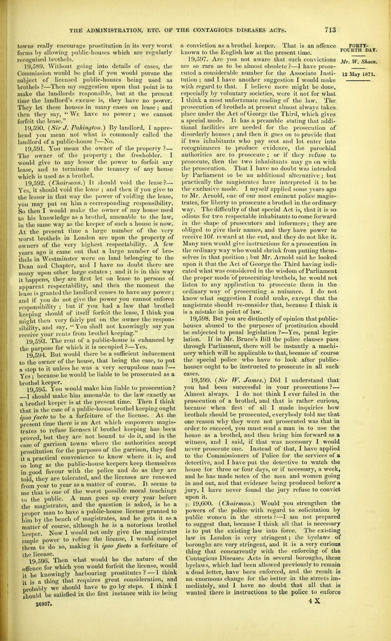 towns really encourage prostitution in its very worst forms by allowing public-houses which are regularly recognised brothels. 19.589. Without going into details of cases, the subject of licensed public-houses being used as brothels ?—Then my suggestion upon that point is to make the landlords responsible, but at the present time the landlord's excuse is, they have no power. They let these houses in many cases on lease ; and then they say,  Wc have no power ; we cannot forfeit the lease. 19.590. {Sir J. Pakington.) By landloi-d, I appre- hend you mean not Avhat is commonly called the landlord of a public-house ?—No. 19.591. You mean the owner of the property ?— The owner of the property ; the freeholder. I would give to any lessor the power to forfeit any lease, and to terminate the tenancy of any house which is used as a brothel. 19.592. (Chairman.) It should void the lease?—• Yes, it should void the lease ; and then if you give to the lessor in that way the power of voiding the lease, you may put on him a coiresponding responsibility. So then I would make the owner of any house used to his knowledge as a brothel, amenable to the law, in the same way as the keeper of such a house is now. At the present time a large number of the very worst brothels in London are upon the property of owners of the very highest respectability. A few years ago it came out that a large number of bro- thels in'Westminster were on land belonging to the Dean and Chapter, and I have no doubt there are many upon other large estates ; and it is in this way it happens, they are first let on lease to persons of apparent respectability, and then the moment the lease is gran ted the landlord ceases to have any power ; and if you do not give the power you cannot enforce responsibility ; but if you had a law that brothel keeping should of itself forfeit the lease, I think you mio-ht then very fiilrly put on the owner the respon- sibility, and say,  You shall not kuowingly say you receive your rents from brothel keeping. 19 593. The rent of a public-house is enhanced by the purpose for which it is occupied ?—Yes. 19 594. But would there be a sufficient inducement to the owner of the house, that being the case, to put a stop to it unless he was a very scrupulous man ?— Yes ; because he would be liable to be prosecuted as a brothel keeper, 19 595. You would make him liable to prosecution? J should make him amenaljle to the law exactly as a brothel keeper is at the present time. Then I think that in the case of a public-house brothel keeping ought ipso facto to be a forfeiture of the license. At the present time there is an Act Avhich empowers magis- trates to refuse licenses if brothel keeping has been proved, but they are not bound to do it, and in the case of o-arrison towns where the authorities accept prostitutton for the purposes of the garrison, they find it a practical convenience to know where it is, and so lono- as the public-house keepers keep themselves in o-ood favour with the police and do as they are told they are tolerated, and the licenses are renewed from year to year as a matter of course. It seems to me that is one of the Avorst possible moral teachings to the public. A man goes up every year before the mao-istrates, and the question is asked, is he a proper man to have a public-house license granted to him by the bench of magistrates, and he gets it as a matter of course, although he is a notorious brothel keeper. Now I Avould not only give the magistrates ample power to refuse the license, I would compel them to do so, making it ipso facto a forfeiture of the license. 19.596. Then what would be the nature oi the offence for which you would forfeit the license, would it be knowingly harbouring prostitutes? — I think it is a thing that requires great consideration, and OTobably we should have to go by steps. 1 think I should be satisfied in the first instance with its being 36937. a conviction as a brothel keeper. That is an offence known to the English law at the present time. 19,597. Are you not aware that such convictions are so rare as to be almost obsolete ?—I have prose- cuted a considerable number for the Associate Insti- tution ; and I have another suggestion I would make with regard to that. I believe more might be done, especially by voluntary societies, were it not for what I think a most unfortunate reading of the law. The prosecution of brothels at present almost always takes place under the Act of George the Third, which gives a special mode. It has a preamble stating that addi- tional facilities are needed for the prosecution of disorderly houses ; and then it goes on to provide that if two inhabitants who pay scot and lot enter into recognizances to jiroduce evidence, the parochial authorities are to prosecute ; or if they refuse to prosecute, then the two inhabitants may go on with the prosecution. That I have no doubt Avas intended by Parliament to be an additional alternative ; but practically the magistrates have interpreted it to be the exclusive mode. I myself applied some years ago to Mr. Arnold, one of our most eminent police magis- trates, for liberty to prosecute a brothel in the ordinary way. The difficulty of that special Act is, that it is so odious for two respectable inhabitants to come forward in the shape of prosecutors and informers; they are obliged to give their names, and they have power to receive lOZ. reward at the end, and they do not like it. Many men would give instructions for a prosecution in the ordinary way who would shrink from putting them- selves in that position ; but Mr. Arnold said he looked upon it that the Act of George the Third having indi- cated what was considered in the wisdom of Parliament the proper mode of prosecuting l^rothels, he would not listen to any application to prosecute them in the ordinary way of prosecuting a nuisance. I do not know what suggestion I could make, except that the magistrate should re-consider that, because I think it is a mistake in point of law. 19.598. But you are distinctly of opinion that public- houses abused to the purposes of prostitution should be subjected to penal legislation ?—Yes, penal legis- lation. If in Mr. Bruce's Bill the police clauses pass through Parliament, there will be instantly a machi- nery which will be applicable to that, because of course the special police who have to look after public- houses ought to be instructed to prosecute in all such cases. 19.599. (Sir W. James.) Did I understand that you had been successful in your prosecutions ?— Almost always. I do not think I ever failed in the prosecution of a brothel, and that is rather curious, because when first of all I made inquiries how brothels should be prosecuted, everybody told me that one reason why they were not prosecuted was that in order to succeed, you must send a man in to use the house as a brothel, aud then bring him forward as a witness, and I said, if that was necessary I would never prosecute one. Instead of that, I have applied to the Commissioners of Police for the services of a. detective, and I have put the detective to watch the house for three or four days, or if necessary, a week, and he has made notes of the men and Avomen going in and out, and that evidence being produced before a jury, I have never found the jury refuse to convict upon it. ir; 19,600. {Chairman.) Would you strengthen the powers of the police with regard to solicitation by public women in the streets ?—I am not prepared to suggest that, because I think ail that is necessary is to put the existing law into force. The existing law in London is fery stringent; the byelaws of boroughs are very stringent, and it is a very curious thing that concurrently with the enforcing of the Contagious Diseases Acts in several boroughs, these byelaws, which had been allowed previously to remain a dead letter, have been enforced, and the result is an enormous change for the better in the streets im- mediately, and I have no doubt that all that is Avanted there is instructions to the police to enforce 4X FORTY- FOURTH DAt. Mr. W. Shaen.