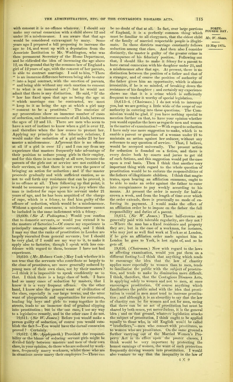 with consent it is no offence whatever. I should say- make any carnal connexion with a child above 12 and under 16 a misdemeanor. I am aware that that age would be considered extravagant by many. Some years ago I prepared a bill proposing to increase the age to 14, and went up with a deputation from the Associate Institution to Mr. Waddington, who was then permanent Secretary of the Home Depaitment, and he ridiculed the idea of increasing the age above 12, on the ground that by the common law of England a girl of 12 years of age, with the consent of her parents, is able to contract marriage. I said to him, There  is an immense difference between being able to enter  into a legal contract, with the sanction of parents,  and being able without any such sanction to consent  to what is an immoral act ; but he would not admit that there is any distinction. He said,  If the  law has fixed upon that age as being the age at  which marriage can be contracted, we must  keep to it as being the age at which a girl may  consent to be a prostitute. The statistics of my prosecutions show an immense number of cases of seduction, and indecent assaults of all kinds, between the ages of 12 and 13. There are men who seem to have a sort of instinct to know when a girl is over 12, and therefore when the law ceases to protect her. Applying my principle to the fiduciary relations, I would make the seduction of a girl under 21 by her master a misdemeanor. At'present this is no offence at all if a girl is over 12 ; and I can say from my experience that masters frequently take advantage of their position to seduce young girls in their employ, and for this there is no remedy at all now, because the parents of the girls out at service are not entitled to their services, so that there is not even the power of bringing an action for seduction; and if the- master proceeds gradually and with sufficient caution, so as not to call forth any resistance that can be proved, it is no offence at all. Then following up that point, it would be necessary to give power to a jury where the man is indicted for rape upon his servant under 21 years of age, and he has been acquitted of the charge of rape, which is a felony, to find him guilty of the offence of seduction, which would be a misdemeanor. Without a special enactment, a misdemeanor cannot be included in the same indictment with a felony. 19.609. (Sir J. Pakmgton.) Would you confine that to domestic servants, or would you extend it to the masters of factories ?—Of course my experience is principally amongst domestic servants, and I think I may say that the ranks of prostitution in London are largely recruited from genei-al servants; lut I should be very glad, if I could see my way to it, to make it apply also to factories, though I speak with less con- fidence with regard to them, because I have not had experience. 19.610. (Mr. Holmes- Coote.) May I ask whether it is not true that the servants who contribute so largely to the class of prostitutes, are more generally seduced by young men of their own class, not by their masters ? —I think it is impossible to speak confidently as to that. I think there is a large class of both. I have had so many cases of seduction by masters, that I know it is a very frequent offence. On the other hand, I know also the general want of civilization of the class, especially in our large towns, and the litter want of playgrounds and opportunities for recreation, leading big boys and girls to romp together in the streets, leads to an immense deal of gradual slipping into prostitution ; but in the one case, I see my way to a legislative remedy, and in the other case I do not. 19.611. {Sir W. James.) Before you would make a person guilty of seduction, of course you would esta- blish the fact ?—You would have the carnal connexion proved ? Certainly. 19.612. {Mr. Applegarth.) Provided the responsi- bility or the blame of seducing servant girls might be divided fairly between masters and men of their own class, in your opinion, do those who are seduced by work- men, frequently marry workmen, whilst those who are in situations never maiTy their employers ?—There can be no doubt of that at all. In fact, over large portions FOETY- of England, it is a perfectly common thing which '^'^ ' must be familiar to all clergymen, that the eldest child y,\ shaen. of the family of married respectable people is illegiti- mate. In those districts marriage constantly follows 12 May 1871. seduction among that class. And then also I consider distinctly, the master is guilty of the greater crime in consequence of his fiduciary position. Following out that, I should like to make it felony for a parent to have carnal connexion with his daughter under 21, and a misdemeanor after that age. At present, there is no distinction between the position of a father and that of a stranger, and of course the position of authority of the father gives him an opportunity, which is almost irresistible, if he is so minded, of breaking down the resistance of his daughter ; and certainly my experience shows me that it is a crime which is sufficiently frequent to render it worthy of special legislation. 19,613-4. (Chairman.) I do not Avish to interrupt you, but we are getting a little wide of the scope of our authority in entering into these questions. The Com- mission would be glad, if you have nothing special to mention furtlier on that, to have your opinion whether you would equalize the laws as regards men and women in the matter of examination?—With regard to seduction I have only one more suggestion to make, which is to enable a parent or guardian of a woman under 21 to maintain an action against her seducer, without any reference to any question of service. That, I believe, would be accepted universally. The present action for seduction is founded on a fiction, and there is every desire both by courts and juries to get rid of such fictions, and this suggestion would put the case upon a real basis. Then I think that another very important thing with regard to the whole question of prostitution would be to enforce the responsibilities of the fathers of illegitimate children. I think that magis- trates, upon hearing an affiliation summons, ought to be able to make an order against the father to enter into recognizances to pay weekly according to his means. At present the order is merely for half-a- crown a week, and from the length of time over which the order extends, there is practically no mode of en- forcing its payment. I would make the effect of an affiliation order be to impose on the father the full responsibility and duties of a parent. 19.615. (Sir W. James.) These half-crowns are generally paid with tolerable regularity, are they not ? —Where the man has a fixed residence and property they ai-e; but in the case of a workman, for instance, who may just as well find work at York as at London, if he gets an affiliation order made against him in London he goes to York, is lost sight of, and so he gets off. 19.616. (Chairman.) Now with regard to the laws as affecting examination, would you put them on a different footing ?—I think that anything which tends to encourage the idea that the law of chastity applies more especially to women than to men, tends to familiarise the public with the subject of prostitu- tion, and tends to make its diminution more difficult. I think, therefore, that the Contigious Diseases Acts, in applying solely to women and not to men, at once encourages prostitution. Of course anything which familiarises the public mind with the idea that prosti- tution is venial in men must tend to increase prostitu- tion ; and although it is an absurdity to say that the law of chastity can be for women and not for men, seeing that there can be no act of prostitution but must be shared by both sexes, yet nevertheless, it is the general idea ; and on that ground, whatever legislation attacks the subject of prostitution, I think ought to be applied equally to those who, in old English would be called *' brothellers,—men who consort with prostitutes, as to women who are prostitutes. On the same ground a further carrying out of the Married Women's Pro- perty Act in its effect upon the poorer classes, I think would be very important by protecting the honest earnings cf women, the want of such protection frequently driving women into prostitution. I would also venture to say that the inequality in the law of